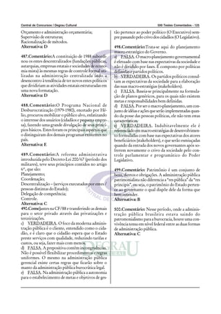 Central de Concursos / Degrau Cultural                                             500 Testes Comentados - 125

Orçamento e administração orçamentária;                 tão pertence ao poder político (O Executivo) sem-
Supervisão de estruturas;                               pre passando pelo crivo dos cidadãos (O Legislativo).
Racionalização de métodos.
Alternativa: D                                          498.Comentário:Trata-se aqui do planejamento
                                                        macro-estratégico do Governo.
487.Comentário:A constituição de 1988 subordi-          a) FALSA. O macro-planejamento governamental
nou os entes descentralizados (fundações públicas,      é efetuado com base nas expectativas da sociedade e
autarquias, empresas estatais e sociedades de econo-    não é dividido por fases. É composto por políticas
mia mista) às mesmas regras de controle formal uti-     definidas e partidos políticos.
lizadas na administração centralizada indo a            b) VERDADEIRA. Os partidos políticos consul-
desencontro à tendência de ter novos entes políticos    tam as expectativas da sociedade para a elaboração
que dividiriam as atividades estatais estruturadas em   das suas macro-estratégias (stakeholders).
uma nova formatação.                                    c) FALSA. Baseia-se principalmente na formula-
Alternativa: D                                          ção de planos genéricos, para os quais não existem
                                                        metas e responsabilidades bem definidas.
488.Comentário:O Programa Nacional de                   d) FALSA. Por ser o macro-planejamento, um con-
Desburocratização (1979-1980), encetado por Hé-         junto de idéias e ações que serão implementadas quan-
lio, procurou mobilizar o público alvo, enfatizando     do da posse das pessoas políticas, ele não tem estas
o interesse dos usuários (cidadãos e pequena empre-     características.
sa), fazendo uma grande divulgação de seus princí-      e) VERDADEIRA. Indubitavelmente ele é
pios básicos. Estes foram os principais aspectos que    referenciado em macro-estratégias de desenvolvimen-
o distinguiram dos demais programas existentes no       to formuladas com base nas expectativas dos atores
país.                                                   beneficiários (stakeholders), e que serão esmiuçadas
Alternativa: E                                          quando da entrada dos novos governantes após so-
                                                        frerem novamente o crivo da sociedade pelo con-
489.Comentário:A reforma administrativa                 trole parlamentar e programático do Poder
introduzida pelo Decreto-Lei 200/67 (período dos        Legislativo.
militares), teve seus princípios contidos no artigo
6º, que são:                                            499.Comentário: Patrimônio é um conjunto de
Planejamento;                                           bens, diretos e obrigações. A administração pública
Coordenação;                                            patrimonialista não diferencia a “res pública” da “res
Descentralização – (serviços executados por entes /     principis”, ou seja, o patrimônio do Estado perten-
pessoas distintas do Estado);                           ce ao governante o qual dispõe dele da forma que
Delegação de competência;                               bem entender.
Controle.                                               Alternativa: B
Alternativa: C
490.Come]antes na CF/88 e transferindo as demais        500.Comentário: Nesse período, onde a adminis-
para o setor privado através das privatizações e        tração pública brasileira estava saindo do
terceirizações.                                         patromonialismo para a burocracia, houve uma con-
c) VERDADEIRA. O foco da moderna adminis-               vivência tensa em nível federal entre as duas formas
tração pública é o cliente, entendido como o cida-      de administração pública.
dão, e é claro que o cidadão espera que o Estado        Alternativa: C
preste serviços com qualidade, reduzindo tarifas e
custos, ou seja, fazer mais com menos.
d) FALSA. A prepositiva contém incongruências.
Não é possível flexibilizar procedimentos e regras
uniformes. O mesmo na administração pública
gerencial existe certas regras que ficarão sobre o
manto da administração pública burocrática legal.
e) FALSA. Na administração pública a autonomia
para o estabelecimento de metas e objetivos de ges-
 