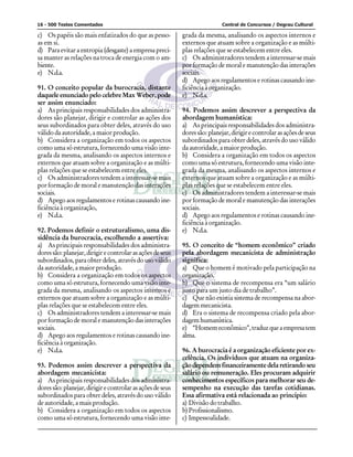 16 - 500 Testes Comentados                                                   Central de Concursos / Degrau Cultural

c) Os papéis são mais enfatizados do que as pesso-          grada da mesma, analisando os aspectos internos e
as em si.                                                   externos que atuam sobre a organização e as múlti-
d) Para evitar a entropia (desgaste) a empresa preci-       plas relações que se estabelecem entre eles.
sa manter as relações na troca de energia com o am-         c) Os administradores tendem a interessar-se mais
biente.                                                     por formação de moral e manutenção das interações
e) N.d.a.                                                   sociais.
                                                            d) Apego aos regulamentos e rotinas causando ine-
91. O conceito popular da burocracia, distante              ficiência à organização.
daquele enunciado pelo celebre Max Weber, pode              e) N.d.a.
ser assim enunciado:
a) As principais responsabilidades dos administra-          94. Podemos assim descrever a perspectiva da
dores são planejar, dirigir e controlar as ações dos        abordagem humanística:
seus subordinados para obter deles, através do uso          a) As principais responsabilidades dos administra-
válido da autoridade, a maior produção.                     dores são: planejar, dirigir e controlar as ações de seus
b) Considera a organização em todos os aspectos             subordinados para obter deles, através do uso válido
como uma só estrutura, fornecendo uma visão inte-           da autoridade, a maior produção.
grada da mesma, analisando os aspectos internos e           b) Considera a organização em todos os aspectos
externos que atuam sobre a organização e as múlti-          como uma só estrutura, fornecendo uma visão inte-
plas relações que se estabelecem entre eles.                grada da mesma, analisando os aspectos internos e
c) Os administradores tendem a interessar-se mais           externos que atuam sobre a organização e as múlti-
por formação de moral e manutenção das interações           plas relações que se estabelecem entre eles.
sociais.                                                    c) Os administradores tendem a interessar-se mais
d) Apego aos regulamentos e rotinas causando ine-           por formação de moral e manutenção das interações
ficiência à organização,                                    sociais.
e) N.d.a.                                                   d) Apego aos regulamentos e rotinas causando ine-
                                                            ficiência à organização.
92. Podemos definir o estruturalismo, uma dis-              e) N.d.a.
sidência da burocracia, escolhendo a assertiva:
a) As principais responsabilidades dos administra-          95. O conceito de “homem econômico” criado
dores são: planejar, dirigir e controlar as ações de seus   pela abordagem mecanicista de administração
subordinados, para obter deles, através do uso válido       significa:
da autoridade, a maior produção.                            a) Que o homem é motivado pela participação na
b) Considera a organização em todos os aspectos             organização.
como uma só estrutura, fornecendo uma visão inte-           b) Que o sistema de recompensa era “um salário
grada da mesma, analisando os aspectos internos e           justo para um justo dia de trabalho”.
externos que atuam sobre a organização e as múlti-          c) Que não existia sistema de recompensa na abor-
plas relações que se estabelecem entre eles.                dagem mecanicista.
c) Os administradores tendem a interessar-se mais           d) Era o sistema de recompensa criado pela abor-
por formação de moral e manutenção das interações           dagem humanística.
sociais.                                                    e) “Homem econômico”, traduz que a empresa tem
d) Apego aos regulamentos e rotinas causando ine-           alma.
ficiência à organização.
e) N.d.a.                                                   96. A burocracia é a organização eficiente por ex-
                                                            celência. Os indivíduos que atuam na organiza-
93. Podemos assim descrever a perspectiva da                ção dependem financeiramente dela retirando seu
abordagem mecanicista:                                      salário ou remuneração. Eles procuram adquirir
a) As principais responsabilidades dos administra-          conhecimentos específicos para melhorar seu de-
dores são: planejar, dirigir e controlar as ações de seus   sempenho na execução das tarefas cotidianas.
subordinados para obter deles, através do uso válido        Essa afirmativa está relacionada ao princípio:
de autoridade, a mais produção.                             a) Divisão do trabalho.
b) Considera a organização em todos os aspectos             b) Profissionalismo.
como uma só estrutura, fornecendo uma visão inte-           c) Impessoalidade.
 