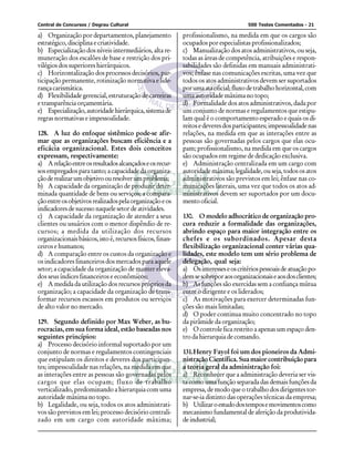 Central de Concursos / Degrau Cultural                                                500 Testes Comentados - 21

a) Organização por departamentos, planejamento              profissionalismo, na medida em que os cargos são
estratégico, disciplina e criatividade.                     ocupados por especialistas profissionalizados;
b) Especialização dos níveis intermediários, alta re-       c) Manualização dos atos administrativos, ou seja,
muneração dos escalões de base e restrição dos pri-         todas as áreas de competência, atribuições e respon-
vilégios dos superiores hierárquicos.                       sabilidades são definidas em manuais administrati-
c) Horizontalização dos processos decisórios, par-          vos; ênfase nas comunicações escritas, uma vez que
ticipação permanente, rotinização normativa e lide-         todos os atos administrativos devem ser suportados
rança carismática.                                          por uma ata oficial; fluxo de trabalho horizontal, com
d) Flexibilidade gerencial, estruturação de carreiras       uma autoridade máxima no topo;
e transparência orçamentária.                               d) Formalidade dos atos administrativos, dada por
e) Especialização, autoridade hierárquica, sistema de       um conjunto de normas e regulamentos que estipu-
regras normativas e impessoalidade.                         lam qual é o comportamento esperado e quais os di-
                                                            reitos e deveres dos participantes; impessoalidade nas
128. A luz do enfoque sistêmico pode-se afir-               relações, na medida em que as interações entre as
mar que as organizações buscam eficiência e a               pessoas são governadas pelos cargos que elas ocu-
eficácia organizacional. Estes dois conceitos               pam; profissionalismo, na medida em que os cargos
expressam, respectivamente:                                 são ocupados em regime de dedicação exclusiva.
a) A relação entre os resultados alcançados e os recur-     e) Administração centralizada em um cargo com
sos empregados para tanto; a capacidade da organiza-        autoridade máxima; legalidade, ou seja, todos os atos
ção de realizar um objetivo ou resolver um problema;        administrativos são previstos em lei; ênfase nas co-
b) A capacidade da organização de produzir deter-           municações laterais, uma vez que todos os atos ad-
minada quantidade de bens ou serviços; a compara-           ministrativos devem ser suportados por um docu-
ção entre os objetivos realizados pela organização e os     mento oficial.
indicadores de sucesso naquele setor de atividades.
c) A capacidade da organização de atender a seus            130. O modelo adhocrático de organização pro-
clientes ou usuários com o menor dispêndio de re-           cura reduzir a formalidade das organizações,
cursos; a medida da utilização dos recursos                 abrindo espaço para maior integração entre os
organizacionais básicos, isto é, recursos físicos, finan-   chefes e os subordinados. Apesar desta
ceiros e humanos;                                           flexibilização organizacional conter várias qua-
d) A comparação entre os custos da organização e            lidades, este modelo tem um sério problema de
os indicadores financeiros dos mercados para aquele         delegação, qual seja:
setor; a capacidade da organização de manter eleva-         a) Os interesses e os critérios pessoais de atuação po-
dos seus índices financeiros e econômicos;                  dem se sobrepor aos organizacionais e aos dos clientes;
e) A medida da utilização dos recursos próprios da          b) As funções são exercidas sem a confiança mútua
organização; a capacidade da organização de trans-          entre o dirigente e os liderados;
formar recursos escassos em produtos ou serviços            c) As motivações para exercer determinadas fun-
de alto valor no mercado.                                   ções são mais limitadas;
                                                            d) O poder continua muito concentrado no topo
129. Segundo definido por Max Weber, as bu-                 da pirâmide da organização;
rocracias, em sua forma ideal, estão baseadas nos           e) O controle fica restrito a apenas um espaço den-
seguintes princípios:                                       tro da hierarquia de comando.
a) Processo decisório informal suportado por um
conjunto de normas e regulamentos contingenciais            131.Henry Fayol foi um dos pioneiros da Admi-
que estipulam os direitos e deveres dos participan-         nistração Científica. Sua maior contribuição para
tes; impessoalidade nas relações, na medida em que          a teoria geral da administração foi:
as interações entre as pessoas são governadas pelos         a) Reconhecer que a administração deveria ser vis-
cargos que elas ocupam; fluxo de trabalho                   ta como uma função separada das demais funções da
verticalizado, predominando a hierarquia com uma            empresa, de modo que o trabalho dos dirigentes tor-
autoridade máxima no topo.                                  nar-se-ia distinto das operações técnicas da empresa;
b) Legalidade, ou seja, todos os atos administrati-         b) Utilizar o estudo dos tempos e movimentos como
vos são previstos em lei; processo decisório centrali-      mecanismo fundamental de aferição da produtivida-
zado em um cargo com autoridade máxima;                     de industrial;
 