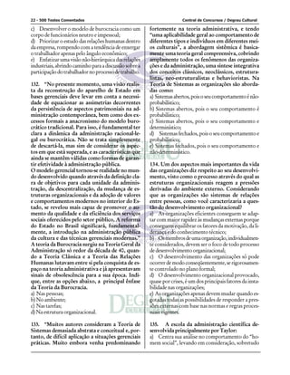 22 - 500 Testes Comentados                                              Central de Concursos / Degrau Cultural

c) Desenvolver o modelo de burocracia como um           fortemente na teoria administrativa, e tendo
corpo de funcionários neutro e impessoal;               “uma aplicabilidade geral ao comportamento de
d) Priorizar o estudo das relações humanas dentro       diferentes tipos e indivíduos em diferentes mei-
da empresa, rompendo com a tendência de enxergar        os culturais”, a abordagem sistêmica é basica-
o trabalhador apenas pelo ângulo econômico;             mente uma teoria geral compreensiva, cobrindo
e) Enfatizar uma visão não-hierárquica das relações     amplamente todos os fenômenos das organiza-
industriais, abrindo caminho para a discussão sobre a   ções e da administração, uma síntese integrativa
participação do trabalhador no processo de trabalho.    dos conceitos clássicos, neoclássicos, estrutura-
                                                        listas, neo-estruturalistas e behavioristas. Na
132. “No presente momento, uma visão realis-            Teoria de Sistemas as organizações são aborda-
ta da reconstrução do aparelho de Estado em             das como:
bases gerenciais deve levar em conta a necessi-         a) Sistemas abertos, pois o seu comportamento é não-
dade de equacionar as assimetrias decorrentes           probabilístico;
da persistência de aspectos patrimoniais na ad-         b) Sistemas abertos, pois o seu comportamento é
ministração contemporânea, bem como dos ex-             probabilístico;
cessos formais a anacronismo do modelo buro-            c) Sistemas abertos, pois o seu comportamento e
crático tradicional. Para isso, é fundamental ter       determinístico;
clara a dinâmica da administração racional-le-          d) Sistemas fechados, pois o seu comportamento e
gal ou burocrática. Não se trata simplesmente           probabilístico;
de descartá-la, mas sim de considerar os aspec-         e) Sistemas fechados, pois o seu comportamento e
tos em que está superada, e as características que      não-determinístico.
ainda se mantêm válidas como formas de garan-
tir efetividade à administração pública.                134. Um dos aspectos mais importantes da vida
O modelo gerencial tornou-se realidade no mun-          das organizações diz respeito ao seu desenvolvi-
do desenvolvido quando através da definição cla-        mento, visto como o processo através do qual as
ra de objetivos para cada unidade da adminis-           estruturas organizacionais reagem a pressões
tração, da descentralização, da mudança de es-          derivadas do ambiente externo. Considerando
truturas organizacionais e da adoção de valores         que as organizações são sistemas de relações
e comportamentos modernos no interior do Es-            entre pessoas, como você caracterizaria a ques-
tado, se revelou mais capaz de promover o au-           tão do desenvolvimento organizacional?
mento da qualidade e da eficiência dos serviços         a) As organizações eficientes conseguem se adap-
sociais oferecidos pelo setor público. A reforma        tar com maior rapidez às mudanças externas porque
do Estado no Brasil significará, fundamental-           conseguem equilibrar os fatores da motivação, da li-
mente, a introdução na administração pública            derança e do conhecimento técnico;
da cultura e das técnicas gerenciais modernas.”         b) Os membros de uma organização, individualmen-
A teoria da Burocracia surgiu na Teoria Geral da        te considerados, devem ser o foco de todo processo
Administração só redor da década de 40, quan-           de desenvolvimento organizacional;
do a Teoria Clássica e a Teoria das Relações            c) O desenvolvimento das organizações só pode
Humanas lutavam entre si pela conquista de es-          ocorrer de modo conseqüentemente, se rigorosamen-
paço na teoria administrativa e já apresentavam         te controlado no plano formal;
sinais de obsolescência para a sua época. Indi-         d) O desenvolvimento organizacional provocado,
que, entre as opções abaixo, a principal ênfase         quase por crises, é um dos principais fatores da insta-
da Teoria da Burocracia.                                bilidade nas organizações;
a) Nas pessoas;                                         e) As organizações apenas devem mudar quando es-
b) No ambiente;                                         gotadas todas as possibilidades de responder a pres-
c) Nas tarefas;                                         sões externas com base nas normas e regras proces-
d) Na estrutura organizacional.                         suais vigentes.

133. “Muitos autores consideram a Teoria de             135. A escola da administração científica de-
Sistemas demasiada abstrata e conceitual e, por-        senvolvida principalmente por Taylor:
tanto, de difícil aplicação a situações gerenciais      a) Centra sua análise no comportamento do “ho-
práticas. Muito embora venha predominando               mem social”, levando em consideração, sobretudo
 