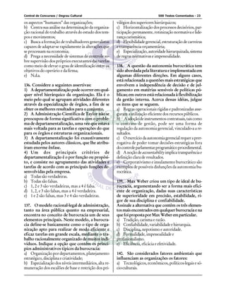 Central de Concursos / Degrau Cultural                                           500 Testes Comentados - 23

os aspectos “humanos” das organizações;                 vilégios dos superiores hierárquicos;
b) Centra sua análise na determinação da organiza-      c) Horizontalização dos processos decisórios, par-
ção racional do trabalho através do estudo dos tem-     ticipação permanente, rotinização normativa e lide-
pos e movimentos;                                       rança carismática;
c) Busca a formação de trabalhadores generalistas       d) Flexibilidade gerencial, estruturação de carreiras
capazes de adaptar-se rapidamente às alterações que     e transparência orçamentária;
se processam na economia;                               e) Especialização, autoridade hierarquizada, sistema
d) Prega a necessidade de sistemas de controle so-      de regras normativas e impessoalidade.
bre supervisão dos próprios executantes das tarefas
como meio de elevar o grau de identificação entre os    138. A questão da autonomia burocrática tem
objetivos do operário e da firma;                       sido abordada pela literatura e implementada em
e) N.d.a.                                               algumas diferentes direções. Em alguns casos,
                                                        está relacionada a questões mais estratégicas que
136. Considere a seguintes assertivas:                  envolvem a independência de decisão e de jul-
1) A departamentalização pode ocorrer em qual-          gamento em matérias sensíveis de políticas pú-
quer nível hierárquico da organização. Ela é o          blicas; em outros está relacionada à flexibilização
meio pelo qual se agrupam atividades diferentes         da gestão interna. Acerca dessas idéias, julgue
através da especialização de órgãos, a fim de se        os itens que se seguem.
obter os melhores resultados para o conjunto.           a) Regras operacionais rígidas e padronizadas asse-
2) A Administração Científica de Taylor não se          guram a utilização eficiente dos recursos públicos.
preocupou de forma significativa com o proble-          b) A adoção de instrumentos contratuais, tais como
ma de departamentalização, uma vez que estava           o contrato de gestão, pode ser uma forma de
mais voltada para as tarefas e operações do que         regulação da autonomia gerencial, vinculado-a a re-
para os órgãos e estruturas organizacionais.            sultados.
3) A departamentalização foi exaustivamente             c) O exercício da autonomia gerencial requer a prer-
estudada pelos autores clássicos, que lhe atribu-       rogativa de poder tomar decisões estratégicas fora
íram enorme ênfase.                                     do controle parlamentar programático procedimental.
4) Um dos principais critérios de                       d) A noção de accountability implica transparência e
departamentalização é o por função ou propósi-          definição clara de resultados.
to, e consiste no agrupamento das atividades e          e) Corporativismo e insulamento burocrático são
tarefas de acordo com as principais funções de-         exemplos de possíveis disfunções da autonomia bu-
senvolvidas pela empresa.                               rocrática.
a) Todas são verdadeiras.
b) Todas são falsas.                                    139. Max Weber criou um tipo de ideal de bu-
c) 1, 2 e 3 são verdadeiras, mas a 4 é falsa.           rocracia, argumentando ser a forma mais efici-
d) 1, 2, e 3 são falsas, mas a 4 é verdadeira.          ente de organização, dadas suas características
e) 1 e 2 são falsas, mas 3 e 4 são verdadeiras.         de superioridade em precisão, estabilidade, ri-
                                                        gor de sua disciplina e confiabilidade.
137. O modelo racional-legal de administração,          Assinale a alternativa que contém os três elemen-
tanto na área pública quanto na empresarial,            tos mais encontrados em qualquer burocracia e na
encontra no conceito de burocracia um de seus           que foi proposta por Max Weber em particular.
elementos principais. Neste modelo, a burocra-          a) Tradição, carisma e razão.
cia define-se basicamente como o tipo de orga-          b) Confiabilidade, variabilidade e hierarquia.
nização apto para realizar de modo eficiente e          c) Disciplina, nepotismo e autoridade.
eficaz tarefas em grande escala, mediante o tra-        d) Formalidade, impessoalidade e
balho racionalmente organizado de muitos indi-          profissionalismo.
víduos. Indique a opção que contém os princí-           e) Eficiência, eficácia e efetividade.
pios administrativos típicos da burocracia:
a) Organização por departamentos, planejamento          140. São considerados fatores ambientais que
estratégico, disciplina e criatividade;                 influenciam as organizações os fatores:
b) Especialização dos níveis intermediários, alta re-   a) Tecnológicos, econômicos, políticos-legais e só-
muneração dos escalões de base e restrição dos pri-     cio-culturais.
 