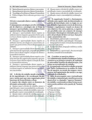 24 - 500 Testes Comentados                                                Central de Concursos / Degrau Cultural

b) Sistema financeiro, governo, clientes e concorrentes.   d) Quanto maior a divisão do trabalho, maior a es-
c) Sistema financeiro, governo, clientes e fornecedores.   pecialização e maior a necessidade de coordenação.
d) Tecnológicos, Econômicos, Clientes e Fornecedores.      e) Quanto menor a divisão do trabalho, menor a es-
e) Políticos-legais, Sócio-culturais, governo e con-       pecialização e maior a necessidade de coordenação.
correntes.
                                                           143. A organização formal é, classicamente,
141.Leia o enunciado abaixo e assine a alternati-          definida como aquela onde são determinados os
va correta.                                                padrões de interrelação entre os órgão ou car-
O planejamento estratégico envolve a formula-              gos, definidos logicamente através de diretrizes,
ção de objetivos e estratégias não só frente às            normas e regulamentos visando ao alcance de
ameaças e oportunidades, como também frente                seus objetivos. Em outras palavras, a organiza-
a pontos fortes e fracos identificados.                    ção percebida como um conjunto de encargos
a) Ameaças e oportunidades dizem respeito ao               funcionais e hierárquicos orientados para o ob-
ambiente interno enquanto que pontos fortes e pon-         jetivo de produção de bem e serviços. Suas prin-
tos fracos dizem respeito ao ambiente externo da           cipais características são:
organização.                                               a) Flexibilidade, padronização e comunicação.
b) Ameaças e oportunidades dizem respeito ao               b) Divisão do trabalho, especialização e hierarquia.
ambiente externo, em relação aos concorrentes, en-         c) Integração horizontal e vertical, descentralização
quanto que pontos fortes e fracos dizem respeito ao        e autonomia das partes.
ambiente.                                                  d) Competitividade, integração sistêmica e avalia-
c) Ameaças e oportunidades dizem respeito a situ-          ção por resultados.
ações internas da organização, enquanto que pontos         e) Independência operacional, desconcentração
fortes e fracos dizem respeito à atuação de clientes e     decisória, comando horizontalizados.
fornecedores externos.
d) Ameaças e oportunidades dizem respeito a situ-          144. Considere as assertivas abaixo:
ações internas das organizações enquanto que pon-          1) A Administração científica fundada por Taylor;
tos fortes e fracos dizem respeito à atuação de clien-     constitui-se na primeira tentativa de realização
te e fornecedores externos.                                de uma análise científica da administração, com
e) Ameaças e oportunidades dizem respeito ao               ênfase na racionalização do trabalho.
ambiente externo enquanto que pontos fortes e fra-         2) A organização racional do trabalho proposta
cos dizem respeito ao ambiente interno em relação          por Taylor fundamenta-se na análise do traba-
aos concorrentes.                                          lho do operário, no estudo dos tempos e movi-
                                                           mentos, na fragmentação das tarefas e na espe-
142. A divisão do trabalho atende a necessida-             cialização do trabalhador.
de de especialização e de coordenação de pes-              3) Além da preocupação com a racionalização
soas e tarefas para que uma organização possa              do trabalho a administração científica procurou
funcionar de forma eficiente e eficaz.                     desenvolver os chamados “aspectos humanos”
A respeito das relações entre os elementos da              do trabalho constituindo-se desta forma na pri-
afirmação acima pode se dizer que:                         meira escola a utilizar-se do conceito de “homem
a) Quanto maior a divisão do trabalho, menor a             social”.
especialização e maior necessidade de coordenação.         a) Todas estão verdadeiras.
b) Quanto menor a divisão do trabalho, maior a es-         b) Todas são falsas.
pecialização e menor a necessidade de coordenação.         c) Apenas 1 é falsa.
c) Quanto maior a divisão do trabalho, maior a es-         d) Apenas a 2 é falsa.
pecialização e menor a necessidade de coordenação.         e) Apenas a 3 é falsa.
 