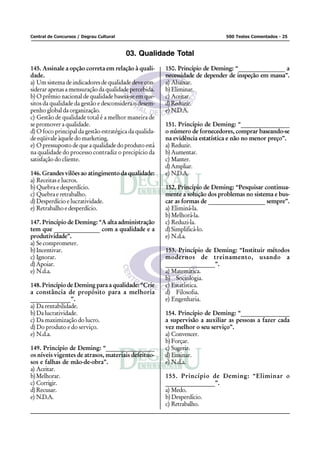 Central de Concursos / Degrau Cultural                                        500 Testes Comentados - 25



                                         03. Qualidade Total
145. Assinale a opção correta em relação à quali-       150. Princípio de Deming: “________________ a
dade.                                                   necessidade de depender de inspeção em massa”.
a) Um sistema de indicadores de qualidade deve con-     a) Abaixar.
siderar apenas a mensuração da qualidade percebida.     b) Eliminar.
b) O prêmio nacional de qualidade baseia-se em que-     c) Aceitar.
sitos da qualidade da gestão e desconsidera o desem-    d) Reduzir.
penho global da organização.                            e) N.D.A.
c) Gestão de qualidade total é a melhor maneira de
se promover a qualidade.                                151. Princípio de Deming: “________________
d) O foco principal da gestão estratégica da qualida-   o número de fornecedores, comprar baseando-se
de eqüivale àquele do marketing.                        na evidência estatística e não no menor preço”.
e) O pressuposto de que a qualidade do produto está     a) Reduzir.
na qualidade do processo contradiz o precipício da      b) Aumentar.
satisfação do cliente.                                  c) Manter.
                                                        d) Ampliar.
146. Grandes vilões ao atingimento da qualidade:        e) N.D.A.
a) Receitas e lucros.
b) Quebra e desperdício.                                152. Princípio de Deming: “Pesquisar continua-
c) Quebra e retrabalho.                                 mente a solução dos problemas no sistema e bus-
d) Desperdício e lucratividade.                         car as formas de ___________________ sempre”.
e) Retrabalho e desperdício.                            a) Eliminá-la.
                                                        b) Melhorá-la.
147. Princípio de Deming: “A alta administração         c) Reduzi-la.
tem que _______________ com a qualidade e a             d) Simplificá-lo.
produtividade”.                                         e) N.d.a.
a) Se comprometer.
b) Incentivar.                                          153. Princípio de Deming: “Instituir métodos
c) Ignorar.                                             modernos de treinamento, usando a
d) Apoiar.                                              ________________”.
e) N.d.a.                                               a) Matemática.
                                                        b) Sociologia.
148. Princípio de Deming para a qualidade: “Crie        c) Estatística.
a constância de propósito para a melhoria               d) Filosofia.
_____________”.                                         e) Engenharia.
a) Da rentabilidade.
b) Da lucratividade.                                    154. Princípio de Deming: “________________
c) Da maximização do lucro.                             a supervisão a auxiliar as pessoas a fazer cada
d) Do produto e do serviço.                             vez melhor o seu serviço”.
e) N.d.a.                                               a) Convencer.
                                                        b) Forçar.
149. Princípio de Deming: “________________             c) Sugerir.
os níveis vigentes de atrasos, materiais defeituo-      d) Ensinar.
sos e falhas de mão-de-obra”.                           e) N.d.a.
a) Aceitar.
b) Melhorar.                                            155. Princípio de Deming: “Eliminar o
c) Corrigir.                                            ________________”.
d) Recusar.                                             a) Medo.
e) N.D.A.                                               b) Desperdício.
                                                        c) Retrabalho.
 