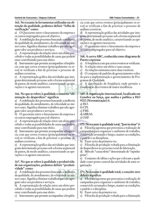 Central de Concursos / Degrau Cultural                                           500 Testes Comentados - 27

165. No tocante às ferramentas utilizadas na ob-        cia com que certos eventos (principalmente os er-
tenção da qualidade, podemos definir “folha de          ros) se verificam a fim de priorizar o processo de
verificação” como:                                      análises corretivas.
a) O Quociente entre o faturamento da empresa e         d) A representação gráfica das atividades que inte-
os custos empregados para tal objetivo.                 gram determinado processo sob a forma seqüencial
b) A redefinição dos processos buscando a melhoria      de passos, de modo analítico, caracterizando as ope-
da qualidade do atendimento, da velocidade ao me-       rações e os agentes executores.
nor custo. Significa eliminar trabalhos que não agre-   e) O quociente entre o faturamento da empresa e
gam valor aos produtos e serviços.                      os custos empregados para tal objetivo.
c) A representação da relação entre um efeito per-
cebido e todas as possibilidades de causa que podem     168. A curva ABC, conhecida como diagrama de
estar contribuindo para esse efeito.                    Pareto expressa:
d) Instrumento que permite acompanhar a freqüên-        a) A freqüência com que certos eventos se verificam.
cia com que certos eventos (principalmente os er-       b) A relação entre um efeito e suas causas.
ros) se verificam a fim de priorizar o processo de      c) As relações existentes entre duas variáveis.
análises corretivas.                                    d) O conjunto de padrões de gerenciamento volta-
e) A representação gráfica das atividades que inte-     do para a implementação e gerenciamento de Pro-
gram determinado processo solo a forma seqüencial       gramas de Qualidade.
de passos, de modo analítico, caracterizando as ope-    e) A distribuição de freqüência onde permite a
rações e os agentes executores.                         visualização dos eventos de maior incidência.

166. No que se refere à qualidade o conceito “eli-      169. A organização internacional, localizada em
minação do desperdício” significa:                      Genebra na Suíça, que audita e publica a ISO
a) A redefinição dos processos buscando a melhoria      9000 (Normatização) é:
da qualidade, do atendimento, da velocidade ao me-      a) ISO.
nor custo. Significa eliminar trabalhos que não agre-   b) CPI.
gam valor aos produtos e serviços.                      c) FMI.
b) O quociente entre o faturamento da empresa e         d) ABRAS.
os custos empregados para tal objetivo.                 e) OAP.
c) A representação de relação entre um efeito per-
cebido e todas as possibilidades de causa que podem     170. No tocante à qualidade total, “Just-in-time” é:
estar contribuindo para esse efeito.                    a) Filosofia japonesa que preconiza a realização de
d) Instrumento que permite acompanhar a freqüên-        campanhas para organizar o ambiente de trabalho,
cia com que certos eventos (principalmente os er-       conservá-lo arrumado e limpo, manter as condições,
ros) se verificam a fim de priorizar o processo de      o padrão e as disciplinas.
análises corretivas.                                    b) Fazer certo da primeira vez.
e) A representação gráfica das atividades que inte-     c) Filosofia de produção voltada para a eliminação
gram determinado processo sob a forma seqüencial        de desperdícios no processo total de fabricação.
de passos, de modo analítico, caracterizando as ope-    d) Método “causa-efeito” denominado de “espinha-
rações e os agentes executores.                         peixe”.
                                                        e) Conjunto de idéias e ações que colocam a quali-
167. No que se refere à qualidade e produtivida-        dade como ponto central das atividades de uma or-
de nas organizações, podemos definir “produti-          ganização.
vidade” como:
a) A redefinição dos processos buscando a melhoria      171. No tocante à qualidade total, o conceito zero
da qualidade, do atendimento, da velocidade ao me-      defeito significa:
nor custo. Significa eliminar trabalhos que não agre-   a) Filosofia japonesa que preconiza a realização de
gam valor aos produtos e serviços.                      campanhas para organizar o ambiente de trabalho,
b) A representação de relação entre um efeito per-      conservá-lo arrumado e limpo, manter as condições,
cebido e todas as possibilidades de causa que podem     o padrão e a disciplina.
estar contribuindo para esse efeito.                    b) Fazer certo da primeira vez.
c) Instrumento que permite acompanhar a freqüên-        c) Filosofia de produção voltada para a eliminação
 