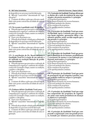 28 - 500 Testes Comentados                                          Central de Concursos / Degrau Cultural

de desperdícios no processo total de fabricação.      175. O princípio da Qualidade Total que afirma que
d) Método “causa-efeito” denominado de “espi-         os clientes são a razão da existência de uma orga-
nha-peixe”.                                           nização e ela precisa encantá-los é o princípio:
e) Conjunto de idéias e ações que colocam a quali-    a) Da gerência participativa.
dade como ponto central das atividades de uma or-     b) Do desenvolvimento de recursos humanos.
ganização.                                            c) Da total satisfação dos clientes.
                                                      d) Da constância de propósitos.
172. No tocante à qualidade total, 5S significa:      e) Do aperfeiçoamento contínuo.
a) Filosofia japonesa que preconiza a realização de
campanhas para organizar o ambiente de trabalho,      176. O princípio da Qualidade Total que enun-
conservá-lo arrumado e limpo, manter as condições,    cia liberdade, apoio e estímulo para que as pes-
o padrão e a disciplina.                              soas façam sugestões, apresentem idéias e ma-
b) Fazer certo da primeira vez.                       nifestem opiniões, sendo ouvidas naquilo que a
c) Filosofia de produção voltada para a eliminação    elas permite é o princípio:
de desperdícios no processo total de fabricação.      a) Da gerência participativa.
d) Método “causa-efeito” denominado de “espinha-      b) Do desenvolvimento de recursos humanos.
peixe”.                                               c) Da total satisfação dos clientes.
e) Conjunto de idéias e ações que colocam a quali-    d) Da constância de propósitos.
dade como ponto central das atividades de uma or-     e) Do aperfeiçoamento contínuo.
ganização.
                                                      177. O princípio de Qualidade Total que perse-
173. A contribuição do Dr. Kaoru Ishikawa à           gue a valorização do ser humano, possibilitando
Qualidade Total foi à criação de um método a          o crescimento do mesmo e a sua realização pro-
ser utilizado na resolução/detecção de proble-        fissional, motivando-o, é o princípio:
mas denominado:                                       a) Da gerência participativa.
a) Filosofia japonesa que preconiza a realização de   b) Do desenvolvimento de recursos humanos.
campanhas para organizar o ambiente de trabalho,      c) Da total satisfação dos clientes.
conservá-lo arrumado e limpo, manter as condições,    d) Da constância de propósitos.
o padrão e a disciplina.                              e) Do aperfeiçoamento contínuo.
b) Fazer certo da primeira vez.
c) Filosofia de produção voltada para a eliminação    178. O princípio da Qualidade Total que parte
de desperdícios no processo total de fabricação.      do pressuposto de que ninguém é perfeito, mas
d) Método “causa-efeito” denominado de “espinha-      que podemos melhorar sempre é o princípio:
peixe”.                                               a) Da gerência participativa.
e) Conjunto de idéias e ações que colocam a quali-    b) Do desenvolvimento de recursos humanos.
dade como ponto central das atividades de uma or-     c) Da total satisfação dos clientes.
ganização.                                            d) Da constância de propósitos.
                                                      e) Do aperfeiçoamento contínuo.
174. Podemos definir Qualidade Total como:
a) Filosofia japonesa que preconiza a realização de   179. O princípio da Qualidade Total que exige
campanhas para organizar o ambiente de trabalho,      boa compreensão dos propósitos da organiza-
conservá-lo arrumado e limpo, manter as condições,    ção assim como muita persistência em alcançar
o padrão e a disciplina.                              os objetivos é o princípio:
b) Fazer certo da primeira vez.                       a) Da gerência participativa.
c) Método “causa-efeito” denominado de “espinha-      b) Do desenvolvimento de recursos humanos.
peixe”.                                               c) Da total satisfação dos clientes.
d) Filosofia de produção voltada para a eliminação    d) Da constância de propósitos.
de desperdício no processo total de fabricação.       e) Do aperfeiçoamento contínuo.
e) Conjunto de idéias e ações que colocam a quali-
dade como ponto central das atividades de uma or-     180. O princípio de Qualidade Total que com-
ganização.                                            preende a organização como um grande proces-
                                                      so, formado por inúmeros processos menores,
 
