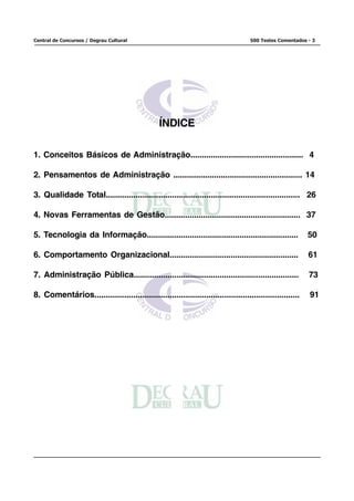 Central de Concursos / Degrau Cultural                                              500 Testes Comentados - 3




                                                 ÍNDICE

1. Conceitos Básicos de Administração.................................................. 4

2. Pensamentos de Administração ......................................................... 14

3. Qualidade Total..................................................................................... 26

4. Novas Ferramentas de Gestão............................................................ 37

5. Tecnologia da Informação...................................................................             50

6. Comportamento Organizacional.........................................................                   61

7. Administração Pública.........................................................................          73

8. Comentários..........................................................................................   91
 