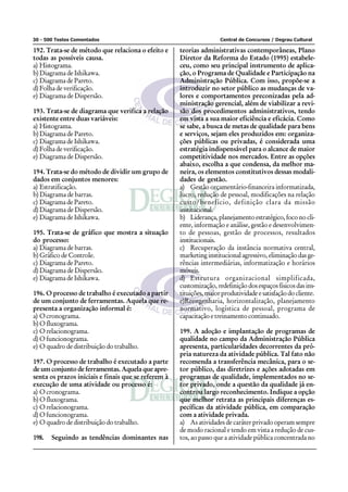 30 - 500 Testes Comentados                                           Central de Concursos / Degrau Cultural

192. Trata-se de método que relaciona o efeito e     teorias administrativas contemporâneas, Plano
todas as possíveis causa.                            Diretor da Reforma do Estado (1995) estabele-
a) Histograma.                                       ceu, como seu principal instrumento de aplica-
b) Diagrama de Ishikawa.                             ção, o Programa de Qualidade e Participação na
c) Diagrama de Pareto.                               Administração Pública. Com isso, propõe-se a
d) Folha de verificação.                             introduzir no setor público as mudanças de va-
e) Diagrama de Dispersão.                            lores e comportamentos preconizadas pela ad-
                                                     ministração gerencial, além de viabilizar a revi-
193. Trata-se de diagrama que verifica a relação     são dos procedimentos administrativos, tendo
existente entre duas variáveis:                      em vista a sua maior eficiência e eficácia. Como
a) Histograma.                                       se sabe, a busca de metas de qualidade para bens
b) Diagrama de Pareto.                               e serviços, sejam eles produzidos em: organiza-
c) Diagrama de Ishikawa.                             ções públicas ou privadas, é considerada uma
d) Folha de verificação.                             estratégia indispensável para o alcance de maior
e) Diagrama de Dispersão.                            competitividade nos mercados. Entre as opções
                                                     abaixo, escolha a que condensa, da melhor ma-
194. Trata-se do método de dividir um grupo de       neira, os elementos constitutivos dessas modali-
dados em conjuntos menores:                          dades de gestão.
a) Estratificação.                                   a) Gestão orçamentário-financeira informatizada,
b) Diagrama de barras.                               lucro, redução de pessoal, modificações na relação
c) Diagrama de Pareto.                               custo/benefício, definição clara da missão
d) Diagrama de Dispersão.                            institucional.
e) Diagrama de Ishikawa.                             b) Liderança, planejamento estratégico, foco no cli-
                                                     ente, informação e análise, gestão e desenvolvimen-
195. Trata-se de gráfico que mostra a situação       to de pessoas, gestão de processos, resultados
do processo:                                         institucionais.
a) Diagrama de barras.                               c) Recuperação da instância normativa central,
b) Gráfico de Controle.                              marketing institucional agressivo, eliminação das ge-
c) Diagrama de Pareto.                               rências intermediárias, informatização e horários
d) Diagrama de Dispersão.                            móveis.
e) Diagrama de Ishikawa.                             d) Estrutura organizacional simplificada,
                                                     customização, redefinição dos espaços físicos das ins-
196. O processo de trabalho é executado a partir     tituições, maior produtividade e satisfação do cliente.
de um conjunto de ferramentas. Aquela que re-        e)Reengenharia, horizontalização, planejamento
presenta a organização informal é:                   normativo, logística de pessoal, programa de
a) O cronograma.                                     capacitação e treinamento continuado.
b) O fluxograma.
c) O relacionograma.                                 199. A adoção e implantação de programas de
d) O funcionograma.                                  qualidade no campo da Administração Pública
e) O quadro de distribuição do trabalho.             apresenta, particularidades decorrentes da pró-
                                                     pria natureza da atividade pública. Tal fato não
197. O processo de trabalho é executado a parte      recomenda a transferência mecânica, para o se-
de um conjunto de ferramentas. Aquela que apre-      tor público, das diretrizes e ações adotadas em
senta os prazos iniciais e finais que se referem à   programas de qualidade, implementados no se-
execução de uma atividade ou processo é:             tor privado, onde a questão da qualidade já en-
a) O cronograma.                                     controu largo reconhecimento. Indique a opção
b) O fluxograma.                                     que melhor retrata as principais diferenças es-
c) O relacionograma.                                 pecíficas da atividade pública, em comparação
d) O funcionograma.                                  com a atividade privada.
e) O quadro de distribuição do trabalho.             a) As atividades de caráter privado operam sempre
                                                     de modo racional e tendo em vista a redução de cus-
198.   Seguindo as tendências dominantes nas         tos, ao passo que a atividade pública concentrada no
 