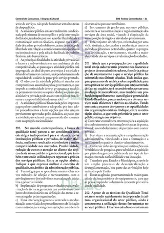Central de Concursos / Degrau Cultural                                            500 Testes Comentados - 31

setor de serviços, não pode funcionar sem altas taxas    cio vantajosa para o contribuinte.
de desperdícios.                                         d) Instrumento de gestão que, no setor público,
b) A atividade pública está normalmente condicio-        concentra-se na normatização e regulamentação dos
nada pelo sistema de monopólios e pela intervenção       serviços da área social, visando à eliminação da
do Estado, tendendo por isso a perder flexibilidade e    superposição de órgãos e atividades profissionais.
comunicação com os cidadãos, ao passo que a ativi-       e) Um conjunto de esforços, orientados por uma
dade de caráter privado define-se, acima de tudo, pela   visão sistêmica, destinados a modernizar tanto os
liberdade em relação a condicionamentos jurídicos        métodos e processos de trabalho, quanto os progra-
ou institucionais e pela adoção facilitada de padrões    mas de educação, e treinamento, visando a maior
flexíveis, não burocráticos.                             efetividade dos serviços e à valorização do cidadão.
c) As principais finalidades da atividade privada são
o lucro e a sobrevivência em um ambiente de alta         201. Ainda que a preocupação com a qualidade
competitividade, ao passo que a atividade pública está   total esteja cada vez mais presente nos discursos e
impregnada do ideal de prestar serviços à sociedade e    projetos de seus administradores, é notória a situa-
difundir o bem estar comum, independentemente da         ção de sucateamento a que o serviço público foi
capacidade do usuário de pagar pelo serviço prestado.    submetido nas últimas décadas. Tudo indica que,
d) O objetivo da atividade pública é atender aos         para passarmos da retórica sobre a qualidade para
compromissos assumidos pelos governantes, o que          uma prática no serviço público que esteja centrada
impede a continuidade de seus programas e modifi-        de fato no usuário, será necessário não apenas uma
ca permanentemente suas prioridades, ao passo que        mudança de mentalidade, mas também um pro-
a iniciativa privada pode atuar com os olhos nos cli-    fundo reaparelhamento tecnológico e gerencial do
entes e nas possibilidades do mercado.                   Estado Brasileiro, preparando-o para oferecer ser-
e) A atividade pública é financiada pelos impostos       viços mais eficientes e efetivos ao cidadão. Tendo
pagos pelos contribuintes e não pode, por isso, ado-     em conta a escassez de recursos e as especificidades
tar procedimentos e fazer opções que não estejam         das organizações estatais. Indique, entre as estra-
previamente aprovadas pelos cidadãos, ao passo que       tégias abaixo, a que seria prioritária para o setor
a atividade privada está comprometida tão somente        público atingir esse objetivo.
com sua própria racionalidade.                           a) Contratar consultores externos para a aquisição
                                                         de conhecimentos e informações técnicas de ponta,
200. No mundo contemporâneo, a busca da                  visando ao estabelecimento de parcerias com o setor
qualidade total passou a ser considerada uma             privado.
estratégia indispensável para o alcance, pelas           b) Fortalecer a normatização e a regulamentação
instituições públicas e privadas, de maior efici-        administrativa, vinculando a isso a formação e a
ência, melhores resultados econômicos e maior            reciclagem dos quadros técnico–administrativos.
competitividade nos mercados. Produtividade,             c) Construir redes integradas por instituições uni-
redução de custos e atenção ao cliente são tópi-         versitárias e de pesquisa, para subsidiar a aquisição
cos deste novo padrão organizacional, que tam-           por parte dos gestores públicos de um tipo de for-
bém vem sendo utilizado para repensar a prática          mação centrada na flexibilidade e na inovação.
dos serviços públicos. Entre as opções abaixo.           d) Transferir para Estados e Municípios, através de
Indique a que expressa melhor o conceito de              um amplo processo de descentralização e
qualidade, no âmbito da administração pública.           desregulamentação, boa parte das atribuições hoje
a) Tecnologia que se apoia basicamente sobre no-         realizadas pela União.
vos métodos de seleção e recrutamento, com o             e) Dotar as agências governamentais de maior quan-
privilegiamento dos indivíduos marcados pela inicia-     tidade de funcionários e de equipamentos, para que
tiva e pela criatividade.                                se possa responder à demanda crescente por servi-
b) Implantação de programas voltados para a valo-        ços de qualidade.
rização de técnicas gerenciais que envolvam o con-
junto dos funcionários na definição das metas a se-      202. Apesar de as técnicas da Qualidade Total
rem atingidas pelas organizações.                        estarem sendo rapidamente incorporadas à cul-
c) Uma intervenção gerencial centrada na moder-          tura organizacional do setor público, ainda é
nização controlada dos procedimentos de licitação        controversa a utilização destas ferramentas no
como método para atingir uma relação custo-benefí-       serviço público. Diversos estudiosos costumam
 