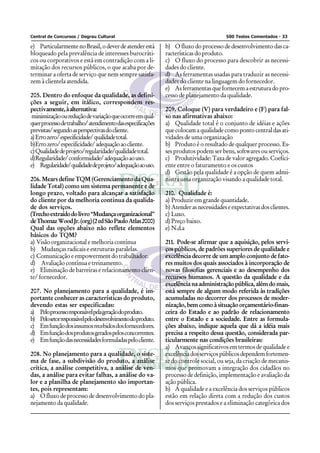 Central de Concursos / Degrau Cultural                                                500 Testes Comentados - 33

e) Particularmente no Brasil, o dever de atender está       b) O fluxo do processo de desenvolvimento das ca-
bloqueado pela prevalência de interesses burocráti-         racterísticas do produto.
cos ou corporativos e está em contradição com a li-         c) O fluxo do processo para descobrir as necessi-
mitação dos recursos públicos, o que acaba por de-          dades do cliente.
terminar a oferta de serviço que nem sempre satisfa-        d) As ferramentas usadas para traduzir as necessi-
zem à clientela atendida.                                   dades do cliente na linguagem do fornecedor.
                                                            e) As ferramentas que fornecem a estrutura do pro-
205. Dentro do enfoque da qualidade, as defini-             cesso de planejamento da qualidade.
ções a seguir, em itálico, correspondem res-
pectivamente, à alternativa:                                209. Coloque (V) para verdadeiro e (F) para fal-
minimização ou redução de variação que ocorre em qual-      so nas afirmativas abaixo:
quer processo de trabalho/ atendimento das especificações   a) Qualidade total é o conjunto de idéias e ações
previstas/ segundo as perspectivas do cliente.              que colocam a qualidade como ponto central das ati-
a) Erro zero/ especificidade/ qualidade total.              vidades de uma organização
b)Erro zero/ especificidade/ adequação ao cliente.          b) Produto é o resultado de qualquer processo. Es-
c) Qualidade de projeto/regularidade/qualidade total.       ses produtos podem ser bens, softwares ou serviços.
d)Regularidade/ conformidade/ adequação ao uso.             c) Produtividade: Taxa de valor agregado. Coefici-
e) Regularidade/ qualidade de projeto/ adequação ao uso.    ente entre o faturamento e os custos
                                                            d) Gestão pela qualidade é a opção de quem admi-
206. Mears define TQM (Gerenciamento da Qua-                nistra uma organização visando a qualidade total.
lidade Total) como um sistema permanente e de
longo prazo, voltado para alcançar a satisfação             210. Qualidade é:
do cliente por da melhoria continua da qualida-             a) Produzir em grande quantidade.
de dos serviços.                                            b) Atender as necessidades e expectativas dos clientes.
(Trecho extraído do livro “Mudança organizacional”          c) Luxo.
de Thomaz Wood Jr. (org) (2 ed São Paulo Atlas 2000)        d) Preço baixo.
Qual das opções abaixo não reflete elementos                e) N.d.a
básicos do TQM?
a) Visão organizacional e melhoria contínua                 211. Pode-se afirmar que a aquisição, pelos servi-
b) Mudanças radicais e estruturas paralelas.                ços públicos, de padrões superiores de qualidade e
c) Comunicação e empowerment do trabalhador.                excelência decorre de um amplo conjunto de fato-
d) Avaliação contínua e treinamento.                        res muitos dos quais associados à incorporação de
e) Eliminação de barreiras e relacionamento clien-          novas filosofias gerenciais e ao desempenho dos
te/ fornecedor.                                             recursos humanos. A questão da qualidade e da
                                                            excelência na administração pública, além do mais,
207. No planejamento para a qualidade, é im-                está sempre de algum modo referida às tradições
portante conhecer as características do produto,            acumuladas no decorrer dos processos de moder-
devendo estas ser especificadas:                            nização, bem como à situação orçamentário-finan-
a) Peloprocessoresponsávelpelageraçãodoproduto.             ceira do Estado e ao padrão de relacionamento
b) Pelosetorresponsávelpelodesenvolvimentodoproduto.        entre o Estado e a sociedade. Entre as formula-
c) Em função dos insumos recebidos dos fornecedores.        ções abaixo, indique aquela que dá a idéia mais
d) Em função dos produtos gerados pelos concorrentes.       precisa a respeito dessa questão, considerada par-
e) Em função das necessidades formuladas pelo cliente.      ticularmente nas condições brasileiras:
                                                            a) Avanços significativos em termos de qualidade e
208. No planejamento para a qualidade, o siste-             excelência dos serviços públicos dependem fortemen-
ma de fase, a subdivisão do produto, a análise              te do controle social, ou seja, da criação de mecanis-
crítica, a análise competitiva, a análise de ven-           mos que promovam a integração dos cidadãos no
das, a análise para evitar falhas, a análise do va-         processo de definição, implementação e avaliação da
lor e a planilha de planejamento são importan-              ação pública.
tes, pois representam:                                      b) A qualidade e a excelência dos serviços públicos
a) O fluxo de processo de desenvolvimento do pla-           estão em relação direta com a redução dos custos
nejamento da qualidade.                                     dos serviços prestados e a eliminação categórica dos
 