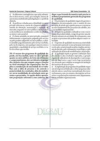 Central de Concursos / Degrau Cultural                                           500 Testes Comentados - 35

c) As diferentes contingências a que estão submeti-     dique a que formula da maneira mais precisa os
dos os dois setores, como, por exemplo, limites de      atributos propriamente gerenciais dos programas
autonomia estabelecidos pela legislação e o perfil da   de qualidade.
clientela.                                              a) Os princípios da qualidade exigem do gerente o
d) As políticas voltadas para a Qualidade no setor      abandono da preocupação com o usuário de seus
privado referem-se a metas de competitividade no        serviços, de modo que a gestão possa se concentrar
sentido da obtenção, manutenção e expansão de           no eixo fundamental dos processos de trabalho, isto
mercado; enquanto no setor público a meta é a bus-      é, na moldura organizacional.
ca da excelência no atendimento a todos os cidadãos,    b) A busca da qualidade confunde-se com o incre-
ao menor custo possível.                                mento da produtividade, e exige do gerente uma de-
e) O cliente atendido, no setor privado, remunera       dicação intensiva às atividades de treinamento, sem
indiretamente a organização, pagando pelo serviço       as quais os processos não podem adquirir maior ve-
ou pelo produto adquirido; no setor público, o clien-   locidade.
te atendido paga diretamente pelo serviço recebido,     c) O gerente de qualidade encontra na criatividade
pela via do imposto, sem qualquer simetria entre a      e na iniciativa pessoal os seus principais instrumen-
quantidade e a qualidade do serviço recebido e o va-    tos de ação, caracterizando-se pela completa autono-
lor do tributo que recolhe.                             mia de decisão, pelo refinamento tecnológico e pela
                                                        utilização de técnicas de sensibilização e motivação.
215. O sucesso dos programas de qualidade de-           d) A qualidade impõe ao gerente a definição clara
pende, em boa medida, tanto no setor privado            dos clientes e dos resultados esperados, a geração
quanto no setor público, do forte envolvimento          regular de indicadores de desempenho e a preocupa-
e comprometimento dos servidores e emprega-             ção em fazer certo o que é certo logo na primeira
dos, inclusive dos que ocupam cargos e funções          vez, de modo que a ampliar as margens de satisfação
no nível estratégico das organizações. Isso im-         dos usuários de seus serviços.
plica a consideração da necessidade de se traba-        e) A implantação de programas de qualidade requer
lhar com a idéia de processo e de controle a            um nível gerencial dedicado a obter pequenas redu-
posterioridade dos resultados, além de estabele-        ções de custos e uma firme racionalização dos recur-
cer novas modalidades de articulação entre ge-          sos humanos, sem, no entanto, desrespeitar as fron-
rentes e gerenciados. As opções abaixo apresen-         teiras e as polarizações existentes entre departamen-
tam proposições referentes a esse contexto. In-         tos ou unidades organizacionais.
 