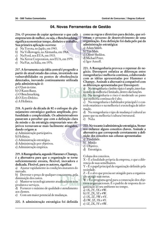 36 - 500 Testes Comentados                                           Central de Concursos / Degrau Cultural



                             04. Novas Ferramentas de Gestão
216. O processo de copiar aprimorar o que cada       como as regras e diretrizes para decisão, que ori-
empresa tem de melhor, ou seja, o Benchmarking,      entam o processo de desenvolvimento de uma
significa economizar tempo, dinheiro e trabalho.     organização. Esta definição foi dada pelo pai da
Sua primeira aplicação ocorreu:                      administração estratégica:
a) Na Toyota, no Japão, em 1943.                     a) Adam Smith.
b) Na Volkswagen, na Alemanha, em 1964.              b) Tim Maia.
c) Na Ford, nos EUA, em 1915.                        c) Oliver Sheldon.
d) Na Xerox Corporation, nos EUA, em 1979.           d) Michael Poter.
e) Na Fiat, na Itália, em 1976.                      e) Igor Ansoff.

217. A ferramenta cuja idéia central é progredir a   221. A Reengenharia provoca o repensar do ne-
                                                     gócio. Davenport enfatiza as diferenças entre
partir do atual estado das coisas, investindo nas
                                                     reengenharia e melhoria contínua, colaborando
vulnerabilidades ou pontos de obsolescência
                                                     com as idéias apresentadas por Hammer e
detectados, inovando continuamente utilizada         Champy. Assinale a alternativa compatível com
pela administração é:                                as diferenças apresentadas por Davenport:
a) O Just-in-time.                                   a) Na reengenharia o âmbito típico é amplo, inter-fun-
b) O Kann-Bann.                                      cional e na melhoria é limitado, dentro das funções.
c) O Benchmarking.                                   b) Na reengenharia o risco é moderado ao passo
d) O Zero Defeito.                                   que melhoria contínua ele é alto.
e) A Holística.                                      c) Na reengenharia o habilitador principal é o con-
                                                     trole estatístico e na melhoria é a tecnologia de infor-
218. A partir da década de 80 o enfoque do pla-      mação.
nejamento estratégico ganhou amplitude, pro-         d) Na reengenharia o tipo de mudança é cultural ao
fundidade e complexidade. Os administradores         passo que na melhoria é cultura/estrutural.
passavam a perceber que com a definição clara        e) N.d.a.
da missão e da estratégia empresariais seus ob-
jetivos tornavam-se mais facilmente atingidos,       222. No tocante à administração estratégica, Stoner
dando origem a:                                      nos esclarece alguns conceitos chaves. Assinale a
a) Administração participativa.                      alternativa que corresponde corretamente a defi-
b) Holística.                                        nição dos conceitos nas colunas apresentadas:
c) Administração estratégica.                        a) Finalidade.
d) Administração por objetivos.                      b) Missão
e) Administração empírica.                           c) Objetivo.
                                                     d) Estratégica.
219. A Reengenharia, segundo Hammer e Champy,
é a alternativa para que a organização se torne      Coluna dos conceitos.
                                                     X – É a finalidade própria da empresa, o que a dife-
suficientemente enxuta, flexível, inovadora e
                                                     rencia de suas semelhantes.
dedicada. Flexível, para os autores, significa:
                                                     Y – É o papel principal da organização definido pela
a) Ajustar rapidamente às condições mutantes do
                                                     sociedade.
mercado.
                                                     Z – É o alvo que precisa ser atingido para a organiza-
b) Derrotar o preço de qualquer concorrente, pela
                                                     ção atingir suas metas.
diminuição dos custos.
                                                     W – É o programa geral para a consecução dos obje-
c) Manter-se tecnologicamente atualizada em seus
                                                     tivos organizacionais. É o padrão de resposta da or-
produtos e serviços.
                                                     ganização ao seu ambiente no tempo.
d) Fornecer o máximo de qualidade e atendimento
                                                     a) 1X, 2Y, 3X e 4W.
aos clientes.
                                                     b) 1Y, 2X, 3Z e 4W.
e) Com um maior potencial de mudanças.
                                                     c) 1X, 2Z, 3W e 4Y.
220. A administração estratégica foi definida        d) 1W, 2Z, 3X e 4Y.
                                                     e) 1Z, 2X, 3Y e 4W.
 