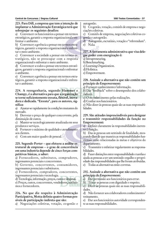 Central de Concursos / Degrau Cultural                                             500 Testes Comentados - 37

223. Para Dill, a empresa que tem a intenção de          autogestão.
implantar a Administração Estratégica terá que           b) Co-gestão, votação, comitês de empresa e nego-
sobrepujar os seguintes desafios:                        ciações coletivas.
a) Convencer os funcionários a pensar em termos          c) Comitês de empresa, negociações coletivas co-
estratégicos, garantir a resposta organizacional e en-   gestão e autogestão.
frentar o ambiente.                                      d) Autogestão, escrutínio, votação e “referendum”.
b) Convencer a gerência a pensar em termos estra-        e) N.d.a.
tégicos, garantir a resposta organizacional e enfren-
tar o meio ambiente.                                     227. A ferramenta administrativa que visa dele-
c) Convencer a sociedade a pensar em termos es-          gar poder com energização é:
tratégicos, não se preocupar com a resposta              a) Intrapreneuring.
organizacional e enfrentar o meio ambiente.              b) Benchmarking.
d) Convencer a todos a pensar em termos estraté-         c) Learning Organization.
gicos, garantir a resposta organizacional e enfrentar    d) Holística.
o ambiente.                                              e) Empowerment.
e) Convencer a gerência a pensar em termos estra-
tégicos, garantir a resposta organizacional e enfren-    228. Assinale a alternativa que não contém um
tar o ambiente.                                          princípio do Empowerment:
                                                         a) Fornecer conhecimento/informação.
224. A reengenharia, segundo Hammer e                    b) Dar “feedback” sobre o desempenho dos colabo-
Champy, é a alternativa para que a organização           radores.
se torne suficientemente enxuta, flexível, inova-        c) O reconhecimento pelas realizações.
dora e dedicada. “Enxuta”, para os autores, sig-         d) Confiar nos funcionários.
nifica:                                                  e) Não dizer às pessoas quais são as suas responsabi-
a) Ajustar-se rapidamente às condições mutantes do       lidades.
mercado.
b) Derrotar o preço de qualquer concorrente, pela        229. São atitudes imprescindíveis para designar
diminuição de custos.                                    e transmitir responsabilidades da função no
c) Manter-se tecnologicamente atualizada em seus         Empowerment:
produtos e serviços.                                     a) Definir claramente às responsabilidades ineren-
d) Fornecer o máximo de qualidade e atendimento          tes à função.
aos clientes.                                            b) Das às pessoas um sentindo de finalidade, mos-
e) Com um maior quadro de pessoal.                       trando-lhes de que maneira as responsabilidades fun-
                                                         cionais estão relacionadas às metas e objetivos do
225. Segundo Porter – que efetuou a análise es-          departamento.
trutural de empresas – o grau de concorrência            c) Transmitir e enfatizar regularmente as responsa-
em uma industria depende de cinco forças com-            bilidades.
petitivas básicas, a saber:                              d) Fazer distinções entre responsabilidade e tarefas e
a) Fornecedores, substitutos, compradores,               ajuda as pessoas a ter um sentindo orgulho e propri-
ingressantes potenciais e concorrentes.                  edade das responsabilidades que lhe foram atribuídas.
b) Governo, concorrentes, consumidores,                  e) Todas as alternativas estão corretas.
ingressantes potenciais e substitutos.
c) Fornecedores, compradores, concorrentes,              230. Assinale a alternativa que não contém um
ingressantes potenciais e tecnologia.                    princípio do Empowerment:
d) Tecnologia, informação, preços, custos e despesas.    a) Dar permissão aos funcionários para errar.
e) Preços, custos, concorrentes, vendedores, autôno-     b) Tratar as pessoas com dignidade e respeito.
mos e fornecedores.                                      c) Dizer às pessoas quais são as suas responsabili-
                                                         dades.
226. No que diz respeito à Administração                 d) Não fornecer aos colaboradores conhecimento/
Participativa, Motta definiu quatro formas pos-          treinamento.
síveis de participação indireta que são:                 e) Dar aos funcionários autoridade corresponden-
a) Negociações coletivas, votação, co-gestão e           te as suas responsabilidades.
 