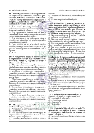 38 - 500 Testes Comentados                                               Central de Concursos / Degrau Cultural

231. A abordagem institucional incorpora à aná-           mercado.
lise organizacional elementos conceituais pro-            d) A supremacia das demandas internas da organi-
venientes de diversos domínios do conhecimen-             zação.
to, já que o comportamento nas organizações é             e) Estrutura organizacional hierárquica.
complexo. Assim sendo, no tocante à abordagem
institucional, podemos afirmar:                           234. A reengenharia provoca o repensar do ne-
a) Que o intuitivo, ou seja, o irracional, convive        gócio. Davenport enfatiza as diferenças entre
conjuntamente com racionalidade nas organizações,         reengenharia e melhoria contínua, colaborando
já que a racionalidade tem limites.                       com as idéias apresentadas por Hammer e
b) Que a organização convive somente com a                Champy. Assinale a alternativa compatível com
racionalidade, já que todas as normas são escritas e o    as diferenças apresentadas por Devenport:
                                                          a) Na reengenharia o nível de mudança é gradual e
comportamento humano é presumível.
                                                          na melhoria contínua é radical.
c) Que os costumes, provenientes da cultura
                                                          b) Na reengenharia o povo de partida é o processo
organizacional, não influenciam no atingimento dos        existente e na melhoria contínua é da estaca zero.
resultados organizacionais.                               c) Na reengenharia a freqüência de mudança é con-
d) Que o intuitivo, ou seja, o irracional, convive        tínua e na melhoria contínua é de uma vez.
somente com a espiritualidade nas organizações, já        d) Na reengenharia o tempo necessário para
que o ser humano possui as dimensões irracional e         implementação é curto e na melhoria contínua é longo.
espiritual.                                               e) Na reengenharia a participação é de cima para
e) N.d.a.                                                 baixo e na melhoria contínua é de baixa para cima.

232. A reengenharia nasceu da necessidade de              235. Processos de transformação organizacional,
as empresas se mostrarem mais adaptadas ao seu            inspirados na idéia de Reengenharia conforme os
ambiente. Podemos, segundo Hammer e                       conceitos originalmente apresentados por Michael
Champy, defini-la como:                                   Hammer; tiveram grande aceitação nas últimas
a) Alterar procedimentos consagrados e reexaminar         décadas, apesar das inúmeras críticas que rece-
o trabalho necessário para criar os produtos e serviços   beram. A transplantação do conceito original de
de uma empresa e proporcionar valor aos clientes.         reengenharia ao setor público implicaria:
b) Modificar procedimentos consagrados e                  a) Acentuada reorganização visando à redução de
reexaminar o trabalho necessário para criar os pro-       organizações e unidades organizacionais.
dutos e serviços de uma empresa e proporcionar va-        b) Enxugamento de pessoal.
lor aos clientes.                                         c) Privatização, terceirização e devolução de servi-
c) Abandonar procedimentos consagrados e                  ços públicos.
reexaminar o trabalho necessário para criar os pro-       d) Descentralização de funções governamentais
dutos e serviços de uma empresa e proporcionar va-        para instâncias sub-nacionais e desconcentração para
lor aos clientes.                                         a sociedade civil.
d) Desconsiderar procedimentos consagrados e              e) Revisão abrangente de processos de trabalho a
reexaminar o trabalho necessário para criar os pro-       partir de novas configurações visando a uma maior
dutos e serviços de uma empresa e proporcionar va-        agregação de valor.
lor aos acionistas.
e) Reestruturar procedimentos consagrados e               236. A mola propulsora da reengenharia é:
reexaminar o trabalho necessário para criar os pro-       a) O controle estatístico do processo (CEP).
dutos e serviços de uma empresa e proporcionar va-        b) A tecnologia da informação.
lor aos acionistas.                                       c) A pesquisa operacional.
                                                          d) A quiromancia.
233. A Reengenharia provoca a obtenção de um              e) A matemática.
resultado intangível, a saber:
a) Nova cultura na empresa que privilegia a inova-        237. A proposta da “Organização Aprendiz” é o
ção e a criatividade.                                     resultado da convergência de cinco elementos.
b) Salto drástico nos indicadores mercadológicos da       O componente, “definição de um objetivo co-
empresa, através do agrupamento de todas as ativi-        mum”, refere-se a:
dades do negócio em processos.                            a) A percepção da dinâmica do todo e das interações
c) O aumento da burocracia e perda de foco no             de suas partes.
 