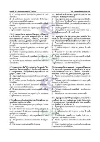 Central de Concursos / Degrau Cultural                                          500 Testes Comentados - 39

b) O esclarecimento do objetivo pessoal de cada       241. Assinale a alternativa que não contém um
indivíduo.                                            princípio do Empowerment:
c) A análise dos modelos enraizados de forma a        a) Diga às pessoas quais são as suas responsabilidades.
expô-los a um detalhado exame.                        b) Não forneça “feedback” sobre seu desempenho.
d) Reunir as pessoas em torno de uma identidade       c) Dê-lhes autoridade correspondente as suas res-
comum.                                                ponsabilidades.
e) Que o fundamental nas organizações modernas        d) Estabeleça padrões de excelência.
é o grupo e não o indivíduo.                          e) Ofereça-lhes o treinamento necessário para a
                                                      satisfação dos padrões de excelência.
238. A reengenharia, segundo Hammer e Champy,
é a alternativa para que a organização se torne       242. A proposta da “Organização Aprendiz” é o
suficientemente enxuta, flexível, inovada e           resultado da convergência de cinco componen-
dedicada. Dedicada, para os autores significa:        tes. O elemento “Domínio Pessoal” refere-se à:
a) Ajustar-se rapidamente às condições mutantes do    a) À percepção da dinâmica do todo e das interações
mercado.                                              de suas partes.
b) Derrotar o preço de qualquer concorrente, pela     b) O esclarecimento do objetivo pessoal de cada
redução dos custos.                                   indivíduo.
c) Manter-se tecnologicamente atualizada em seus      c) À análise dos modelos enraizados de forma a
produtos e serviços.                                  expô-los a um detalhado exame.
d) Fornecer o máximo de qualidade e atendimento       d) Reunir as pessoas em torno de uma identidade
aos clientes.                                         comum.
e) Atender incansavelmente a todos no mercado         e) Que o fundamental nas organizações modernas
consumidor.                                           é o grupo e não o ser individualmente.

239. A proposta da “Organização Aprendiz” é o         243. A reengenharia, segundo Hammer e Champy,
resultado da convergência de cinco elementos.         é a alternativa para que a organização se torne
O componente, “disciplina do aprendizado em           suficientemente enxuta, flexível, inovada e
grupo”, refere-se a:                                  dedicada. Inovadora, para os autores, significa:
a) À percepção da dinâmica de todo e das interações   a) Ajustar-se rapidamente às condições mutantes do
de suas partes.                                       mercado.
b) O esclarecimento do objetivo pessoal de cada       b) Derrotar o preço de qualquer concorrente, pela
indivíduo.                                            diminuição dos custos.
c) À análise dos modelos enraizados de forma a        c) Manter-se tecnologicamente atualizada em seus
expô-los a um detalhado exame.                        produtos e serviços.
d) Reunir as pessoas em torno de uma identidade       d) Fornecer o máximo de qualidade e atendimento
comum.                                                aos clientes.
e) Que o fundamental nas organizações modernas        e) Antecipar-se aos concorrentes no mercado.
é o grupo e não o indivíduo.
                                                      244. A proposta de “Organização Aprendiz” é o
240. A Reengenharia procura a obtenção de um          resultado da convergência de cinco elementos.
resultado tangível, a saber:                          O componente, “conscientização dos modelos
a) Nova cultura na empresa que privilegie a inova-    enraizados”, é pertinente à:
ção e a criatividade.                                 a) À percepção da dinâmica do todo e das interações
b) Salto drástico nos indicadores mercadológicos da   de suas partes.
empresa, através de agrupar todas as atividades do    b) O esclarecimento do objetivo pessoal de cada
negócio em processos.                                 indivíduo.
c) O aumento da burocracia e a perda de foco no       c) À análise dos modelos enraizados de forma a
mercado.                                              expô-los a um detalhado exame.
d) A supremacia das demandas internas da organi-      d) Reunir as pessoas em torno de uma identidade
zação.                                                comum.
e) Estrutura organizacional hierárquica.              e) Que o fundamental nas organizações modernas
                                                      é o grupo e não o indivíduo.
 