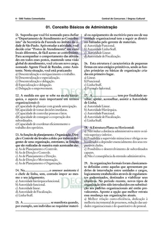 4 - 500 Testes Comentados                                                    Central de Concursos / Degrau Cultural



                            01. Conceito Básicos de Administração
01. Suponha que você foi nomeado para chefiar                 al ou equipamento de escritório para uso de sua
o “Departamento de Atendimento ao Contribu-                   unidade organizacional tem a seguir as diretri-
inte” da Secretária da Fazenda no âmbito da ci-               zes baixadas pelo gerente de materiais.
dade de São Paulo. Após estudar a atividade, você             a) Autoridade Funcional.
decide criar “Postos de Atendimento” em vinte                 b) Autoridade Linha-Staff.
locais diferentes, de fácil acesso ao contribuinte.           c) Autoridade Linear.
Para acompanhar o comportamento das ativida-                  d) Autoridade de Fiscalização.
des em todos esses postos, mantendo uma visão
global do atendimento, você cria um novo cargo,               06. Esta estrutura é característica de pequenas
nomeado Agente Fiscal de Rendas, como Assis-                  firmas em seus estágios primitivos, sendo as fun-
tente. Nesta situação, você está praticando:                  ções primárias ou básicas de organização cria-
a) Descentralização e enriquecimento o trabalho.              das em primeiro lugar.
b) Descentralização e especialização.                         a) Linear.
c) Descentralização e delegação.                              b) Funcional.
d) Especialização e delegação.                                c) Linha-Staff.
e) Delegação e empowerment.                                   d) Formal e Informal.

02. A medida em que se sobe na escala hierár-                 07. A............................. tem por finalidade au-
quica, o aspecto mais importante em termos                    xiliar, apoiar, aconselhar, assistir a Autoridade
organizacionais é:                                            de Linha.
a)Capacidade de planejar com grande antecipação.              a) Autoridade Linear.
b)Capacidade de tomar decisões imediatas.                     b) Autoridade Hierárquica.
c)Capacidade de controlar pessoas e fatos.                    c) Autoridade Funcional.
d)Capacidade de conseguir a cooperação dos                    d) Autoridade de Fiscalização.
subordinados.                                                 e) Linha-Staff.
e)Capacidade de coordenar eficientemente o
trabalho dos operários.                                       08. A Estrutura Plana ou Horizontal:
                                                              a) Não reduz a distância administrativa entre os ní-
03. As funções de planejamento. Organização, Dire-            veis superior e inferior.
ção e Controle são levados a efeito por todos os diri-        b) Possibilita a supervisão minuciosa e obriga os su-
gentes de uma organização, entretanto, as funções             bordinados a depender essencialmente dos seus res-
que são realizadas de maneira mais acentuadas são:            pectivos chefes.
a) As de Planejamento e Controle.                             c) Possibilita o desenvolvimento de subordinados
b) As de Direção e Controle.                                  capazes.
c) As de Planejamento e Direção.                              d) Não é conseqüência da extensão administrativa.
d) As de Direção e Movimentação.
e) As de Planejamento e Organização.                          09. As organizações formais foram classicamen-
                                                              te definidas como aquelas que apresentam pa-
04. Na.............................o assessor assistente é    drões de interrelação entre unidades e cargos,
o chefe de linha, sem, contudo impor ao mes-                  logicamente estabelecidos através de regulamen-
mo o seu julgamento.                                          tos padronizados, destinados a viabilizar seus
a) Autoridade hierárquica-funcional.                          objetivos. No período recente, novos tipos de
b) Autoridade funcional.                                      organização têm sido introduzidos em substitui-
c) Autoridade linear.                                         ção aos padrões organizacionais até então pre-
d) Autoridade de Fiscalização.                                valecentes. Aponte a opção que melhor retrata
e) Linha-Staff.                                               essa mudança nas organizações atuais.
                                                              a) Melhor relação custo-eficiência, dedicação à
05. A ................................ se manifesta quando,   melhoria incremental de processos, redução das uni-
por exemplo, um indivíduo ao requisitar materi-               dades organizacionais e do quantitativo do pessoal.
 