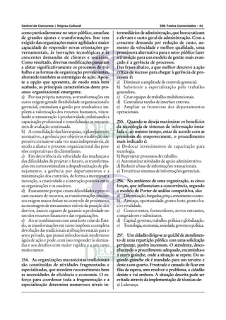 Central de Concursos / Degrau Cultural                                             500 Testes Comentados - 41

como particularmente no setor público, uma fase          termediários de administração, que burocratizam
de grandes ajustes e transformações. Isso tem            e elevam o custo geral de administração. Com a
exigido das organizações maior agilidade e maior         crescente demanda por redução de custo, au-
capacidade de responder novas orientações go-            mento da velocidade e melhor qualidade, uma
vernamentais, às inovações tecnológicas e às             promissora alternativa para o setor público fazer
crescentes demandas de clientes e usuários.              a transição para um modelo de gestão mais avan-
Como resultado, diversas modificações passaram           çado é a gerência de processos.
a afetar significativamente os processos de tra-         Das frases abaixo, a que melhor descreve a ação
balho e as formas de organização prevalecentes,          crítica de sucesso para chegar à gerência de pro-
alterando também as estratégias de ação. Apon-           cessos é:
te a opção que apresenta, de modo mais bem               a) Diminuir a amplitude de controle gerencial.
acabado, as principais características deste pro-        b) Substituir a especialização pelo trabalho
cesso organizacional emergente.                          generalista.
a) Por sua própria natureza, as transformações em        c) Criar equipes de trabalho multifuncionais.
curso exigem grande flexibilidade organizacional e       d) Centralizar tarefas de interface externa.
gerencial, estimulam a gestão por resultados e im-       e) Ampliar as fronteiras dos departamentos
põem a valorização dos recursos humanos, vincu-          operacionais.
lando a remuneração à produtividade, enfatizando a
capacitação profissional e consolidando os mecanis-      255. Quando se deseja maximizar os benefícios
mos de avaliação continuada.                             da tecnologia de sistemas de informação insta-
b) A consolidação das hierarquias, o planejamento        lada e, ao mesmo tempo, estar de acordo com as
normativo, a gerência por objetivos e a direção im-      premissas do empowerment, o procedimento
perativa tornam-se cada vez mais indispensáveis, de      mais indicado é:
modo a afastar o processo organizacional das pres-       a) Deslocar investimentos de capacitação para
sões corporativas e do clientelismo.                     tecnologia.
c) Em decorrência da velocidade das mudanças e           b) Reprojetar processos de trabalho.
das dificuldades de projetar o futuro, as transforma-    c) Automatizar atividades de apoio administrativo.
ções em cursos estimulam a despadronização do pla-       d) Reduzir a base de informações transacionais.
nejamento, a gerência por departamentos e a              e) Terceirizar sistemas de informações gerenciais.
minimização dos controles, de forma a incentivar a
inovação, a criatividade e a interação positiva entre    256. No ambiente de uma organização, as cinco
as organizações e os usuários.                           forças, que influenciam a concorrência, segundo
d) Exatamente porque criam dificuldades e provo-         o modelo de Porter de análise competitiva, são:
cam escassez de recursos, as transformações em cur-      a) Diferenciação, barganha, preço, crescimento e custo.
sos exigem maior ênfase no controle de processos e       b) Ameaça, oportunidade, ponto forte, ponto fra-
na montagem de mecanismos visíveis da punição dos        co e rivalidade.
desvios, únicos capazes de garantir a probidade no       c) Concorrentes, fornecedores, novos entrantes,
uso dos recursos financeiro das organizações.            compradores e substitutos.
e) Ao se combinarem com uma forte crise do Esta-         d) Capital, governo, trabalho, política e globalização.
do, as transformações em curso impõem a completa         e) Tecnologia, economia, sociedade, governo e política.
devolução das tradicionais atribuições estatais para o
setor privado, que possui métodos mais modernos e        257. Um cidadão dirige-se ao guichê de atendimen-
ágeis de ação e pode, com isso responder às deman-       to de uma repartição pública com uma solicitação
das e aos desafios com maior rapidez e a um custo        pertinente, porém incomum. O atendente, desco-
muito menor.                                             nhecendo o procedimento adequado, encaminha-o
                                                         a outro guinche, onde a situação se repete. Do se-
254. As organizações mecanicistas tradicionais           gundo guinche ele é mandado para um terceiro e
são constituídas de atividades fragmentadas e            deste a um quarto. Frustrado e cansado de ficar em
especializadas, que atendem razoavelmente bem            filas de espera, sem resolver o problema, o cidadão
as necessidades de eficiência e economia. O es-          desiste e vai embora. A situação descrita pode ser
forço para coordenar toda a fragmentação e a             evitada através da implementação de técnicas de:
especialização determina numerosos níveis in-            a) Liderança.
 