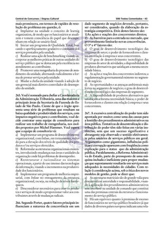 Central de Concursos / Degrau Cultural                                           500 Testes Comentados - 43

mais promissora, em termos de rapidez de reso-          dado segmento de negócios devendo, portanto,
lução do problema em questão, é:                        ser considerados, quando da elaboração da es-
a) Implantar na unidade o conceito de learnig           tratégia competitiva. Dois destes fatores são:
organization, de modo que os funcionários se atuali-    1)As ações e reações dos concorrentes diretos;
zem e tomem consciência do papel que desempe-           2) As barreiras para a entrada no mercado, que
nham em relação ao usuário final.                       provavelmente limitarão novas concorrências.
b) Iniciar um programa de Qualidade Total, bus-         O 3º e 4º fatores são:
cando o aperfeiçoamento gradativo e constante dos       a) O grau de desenvolvimento tecnológico das
serviços prestados pela unidade.                        empresas do setor; o poder de fornecedores e clien-
c) Realizar uma ação de benchmarking visando in-        tes em relação à empresa e seus concorrentes.
corporar as melhores práticas de outras unidades do     b) O grau de desenvolvimento tecnológico das
serviço público que se destacam pela excelência no      empresas do setor de atividades; a disponibilidade de
atendimento ao contribuinte.                            produtos alternativos que satisfaçam a mesma neces-
d) Promover uma reengenharia do processo de aten-       sidade básica.
dimento da unidade, alternando radicalmente a for-      c) As ações e reações dos concorrentes indiretos; a
ma de prestar serviços pela unidade.                    regulamentação governamental existente no segmen-
e) Mudar a chefia da unidade visando à adoção de        to de negócio.
um gerencial mais diretivo controlador do desempe-      d) As oportunidades e as ameaças ambientais mais
nho da unidade.                                         fortes no segmento de negócio; o grau de desenvol-
                                                        vimento tecnológico das empresas do segmento.
265. Você é nomeado para chefiar a Coordenadoria        e) A disponibilidade de produtos alternativos que
da Administração Tributária, uma das maiores e          satisfaçam a mesma necessidade básica; o poder de
principais áreas da Secretaria da Fazenda do Es-        fornecedores e clientes em relação à empresa e seus
tado de São Paulo. Ciente de que o órgão apre-          concorrentes.
senta uma série de problemas que resultam na
baixa qualidade e produtividade dos serviços, com       267. A excessiva centralização do poder tem sido
impactos negativos para o contribuinte, você de-        apontada por muitos como uma das causas para
cide contratar uma equipe de consultores para           a lentidão dos procedimentos administrativos na
realizar um trabalho de reengenharia, nos mol-          área pública. Tentativas de descentralização e dis-
des propostos por Michel Hammer. Você espera            tribuição do poder têm sido feitas em várias ins-
que a equipe de consultoria vá:                         tâncias, sem que um sucesso significativo e
a) Implementar um programa de desenvolvimento           abrangente seja observado e sentido efetivamen-
organizacional, com ênfase, em treinamento, volta-      te pelos usuários de serviços públicos em geral.
do para a elevação dos níveis de qualidade dos pro-     Argumentos como gigantismo, influências polí-
dutos e/ou serviços oferecidos.                         ticas e corrupção aparecem com freqüência como
b) Reformular as estruturas organizacionais existen-    explicação para o status quo da administração
tes, introduzindo mudanças nas áreas e unidades da      pública. Paralelamente, a Reforma Administrati-
organização onde há problemas de desempenho.            va do Estado, parte do pressuposto de uma má-
c) Reestruturar e racionalizar os sistemas              quina inchada e ineficiente para propor mudan-
operacionais, a partir do uso intenso das tecnologias   ças que supostamente resultarão em serviços mais
da informação, visando a incrementos na produtivi-      adequados às necessidades do cidadão. Com re-
dade dos funcionários.                                  lação à consideração acima, sob a ótica dos novos
d) Implementar um programa de melhoria empre-           modelos de gestão, pode se dizer que:
sarial, com ênfase no enxugamento da estrutura          a) As estruturas matriciais são de grande valia para
organizacional, ou seja, na redução de níveis hierár-   descentralizar autoridade e responsabilidade, visan-
quicos.                                                 do à agilização dos procedimentos administrativos
e) Desconsiderar necessários para criar os produ-       sem interferir na unidade de comando que constitui
tos e serviços de modo a proporcionar valor aos con-    uma das premissas centrais da estrutura e funciona-
tribuintes através de mudanças radicais.                mento do serviço público.
                                                        b) Há um equívoco quanto à premissa de excesso
266. Segundo Porter, quatro fatores principais in-      de funcionários no serviço público brasileiro já que
fluenciam a natureza da concorrência em um              dados de diversos países europeus indicam uma rela-
 