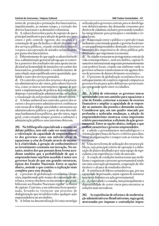 Central de Concursos / Degrau Cultural                                              500 Testes Comentados - 47

tentes de promoção e premiação dos funcionários,          utilizada pelos governos centrais para se desobriga-
impulsionando, ao mesmo tempo, a correção dos             rem definitivamente das demandas crescentes por
desvios funcionais e as demissões voluntárias.            direitos de cidadania, inclusive procurando transferi-
b) A cultura burocrática parte do suposto de que a        las integralmente para princípios e entidades e ór-
principal justificativa para adoção da gestão por pro-    gãos locais.
cessos e pelo controle rigoroso dos recursos é a          c) A associação entre o público e o privado é mais
constatação de que ela facilita o cálculo do custo real   facilmente concretizada quando o governo local exer-
dos serviços públicos, criando estímulos e incenti-       ce um papel empreendedor destinado a favorecer os
vos para a incorporação de atitudes racionalizando        interesses dos empreiteiros de obras públicas pelo
por partes dos funcionários.                              dinamismo que imprimem à economia.
c) Diferentemente do que supõe a cultura burocrá-         d) As cidades tornaram-se protagonistas centrais da
tica, a administração gerencial advoga que os contro-     vida contemporânea e , nem seu âmbito, capitais fi-
les a posterior dos resultados são uma aposta incon-      nanceiros internacionais negociam permanentemente
dicional na honestidade de intenções e no caráter dos     com poderes locais, criando um ambiente onde os
funcionários, possibilitando o estabelecimento de         governos urbanos transformam-se em agentes dire-
uma relação mais equilibrada entre quantidade, qua-       tos do processo de desenvolvimento econômico..
lidade e custo dos serviços prestados.                    e) O processo de globalização econômica leva ao
d) Os controles a priori dos recursos e dos proces-       enfraquecimento do comércio regional e empurra os
sos administrativos são vistos, pela cultura burocrá-     governos locais para ações defensivas e protecionis-
tica, como os únicos instrumentos capazes de per-         tas com grande apelo entre os cidadãos.
mitir a implementação de políticas de contenção de
despesas e racionalização administrativas, ao facilitar   281. A idéia de reinventar os governos tem-se
a visualização da real produtividade dos servidores.      apresentado com um caminho para equacionar a
e) A ênfase unilateral nos controles a priori dos re-     crise do Estado, contornar a escassez de recursos
cursos e dos processos administrativos combina-se         financeiros e ampliar a capacidade de se respon-
com recusa de se delegar autoridade e autonomia aos       der ao aumento das pressões e demandas sociais.
administradores públicos a parte de uma desconfi-         Considera-se que, em um quadro marcado por
ança fundamental nos políticos, que são vistos, regra     profundas e aceleradas mudanças, a adoção do
geral, como estando sempre prontos a submeter a           empreendedorismo mostra-se como importante
administração pública e seus interesses eleitorais.       critério para maximizar a eficiente da ação gover-
                                                          namental. Entre as opções abaixo, indique a que
280. Na bibliografia especializada a mesmo no             melhor caracteriza o governo empreendedor.
debate público, tem sido cada vez mais comum              a) a adesão a procedimentos mercadológicos e a
a valorização da capacidade de empreendimen-              orientação para busca de lucro e critérios para dina-
to dos governos como um método eficaz de                  mizar as organizações e romper com as rotinas bu-
equacionar a crise do Estado através do estimu-           rocráticas.
lo à criatividade, à geração de conhecimentos e           b) Uma nova forma de utilização dos recursos pú-
ao investimento constante em inovação, No en-             blicos, cujo principal critério de operação é a elabo-
tanto, muitos dos que pensam dessa forma acre-            ração de planos detalhados por uma equipe de espe-
ditam também que a probabilidade de que o                 cialistas com experiência e visão de mercado.
empreendorismo seja bem sucedido é maior nos              c) A criação de condições institucionais que mobi-
governos locais do que nas grandes estruturas,            lizem e organizem o processo governamental tendo
típicas dos Estados Nacionais. Entre as opções            em vista a inovação permanente, a superação de obs-
abaixo, assinale a que contém a explicação mais           táculos e o alcance de resultados efetivos.
completa para essa situação.                              d) A existência de líderes carismáticos que, por sua
a) o processo de globalização econômica e finan-          capacidade de persuasão, sejam capazes de instaurar
ceira, impulsionado pelo avanço da comunicação ele-       uma nova dinâmica na ação governamental.
trônica, tornou obsoletos os mecanismos que possi-        e) A criatividade e a ousadia, mas principalmente a
bilitavam aos Estados Nacionais regular os fluxos         disponibilidade de correr riscos para encontrar as
de capitais. Com isso, a sua soberania ficou questio-     soluções mais inovadoras.
nada, levando-os vivenciar um processo de
deslegitimação que inviabiliza toda e qualquer ação       282. As experiências de reforma e de moderniza-
empreendedora em seu âmbito.                              ção administrativa no Brasil estiveram, regra geral,
b) A ênfase na descentralização foi uma estratégia        atravessadas por impasses e contradições impos-
 