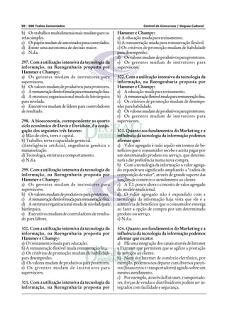 50 - 500 Testes Comentados                                             Central de Concursos / Degrau Cultural

b) Os trabalhos multidimensionais mudam para ta-        Hammer e Champy:
refas simples.                                          a) A educação muda para treinamento.
c) Os papéis mudam de autorizados para controlados.     b) A remuneração muda para remuneração flexível.
d) Existe uma autonomia de decisão maior.               c) Os critérios de promoção mudam de habilidade
e) N.d.a.                                               para desempenho.
                                                        d) Os valores mudam de produtivos para protetores.
297. Com a utilização intensiva da tecnologia da        e) Os gerentes mudam de instrutores para
informação, na Reengenharia proposta por                supervisores.
Hammer e Champy:
a) Os gerentes mudam de instrutores para                302. Com a utilização intensiva da tecnologia da
supervisores.                                           informação, na Reengenharia proposta por
b) Os valores mudam de produtivos para protetores.      Hammer e Champy:
c) A remuneração flexível muda para remuneração fixa.   a) A educação muda para treinamento.
d) A estrutura organizacional muda de hierárquica       b) A remuneração flexível muda para remuneração fixa.
para nivelada.                                          c) Os critérios de promoção mudam de desempe-
e) Executivos mudam de líderes para controladores       nho para habilidade.
de resultado.                                           d) Os valores mudam de produtivos para protetores.
                                                        e) Os gerentes mudam de instrutores para
298. A bioeconomia, correspondente ao quarto            supervisores.
ciclo econômico de Davis e Davidson, é a conju-
gação dos seguintes três fatores:                       303. Quanto aos fundamentos do Marketing e a
a) Mão-de-obra, terra e capital.                        influência da tecnologia da informação podemos
b) Trabalho, terra e capacidade gerencial.              afirmar que:
c)Inteligência artificial, engenharia genética e        a) Valor agregado é tudo aquilo em termos de be-
miniaturização.                                         nefícios que o consumidor recebe e aceita pagar por
d) Tecnologia, estrutura e comportamento.               um determinado produto ou serviço, que determi-
e) N.d.a.                                               nará a dar preferência numa nova compra.
                                                        b) Com a tecnologia da informação o valor agrega-
299. Com a utilização intensiva da tecnologia da        do expande seu significado ampliando a “cadeia de
informação, na Reengenharia proposta por                composição de valor”, através de grande suporte das
Hammer e Champy:                                        funções de comércio e atendimento ao cliente.
a) Os gerentes mudam de instrutores para                c) A T.I. pouco altera o conceito de valor agregado
supervisores.                                           do modelo tradicional.
b) Os valores mudam de produtivos para protetores.      d) O valor agregado não é expandido com a
c) A remuneração flexível muda para remuneração fixa.   tecnologia da informação haja vista que ele é a
d) A estrutura organizacional muda de nivelada para     somatória de benefícios que o consumidor enxerga
hierárquica.                                            ao fazer a opção de compra por um determinado
e) Executivos mudam de controladores de resulta-        produto ou serviço.
do para líderes.                                        e) N.d.a.

300. Com a utilização intensiva da tecnologia da        304. Quanto aos fundamentos do Marketing e a
informação, na Reengenharia proposta por                influência da tecnologia da informação podemos
Hammer e Champy:                                        afirmar que exceto:
a) O treinamento muda para educação.                    a) Há uma integração dos canais através de Intranet
b) A remuneração flexível muda remuneração fixa.        e Extranet que permitem que se agilize a prestação
c) Os critérios de promoção mudam de habilidade         de serviços ao cliente.
para desempenho.                                        b) Num site Internet de comércio eletrônico, por
d) Os valores mudam de produtivos para protetores.      exemplo, podemos nos deparar com diversos parcei-
e) Os gerentes mudam de instrutores para                ros (financeiros e transportadores) agindo sobre um
supervisores.                                           mesmo atendimento.
                                                        c) Por exemplo, através da Extranet, transportado-
301. Com a utilização intensiva da tecnologia da        res, forças de vendas e distribuidores podem ser in-
informação, na Reengenharia proposta por                tegrados com facilidade e segurança.
 