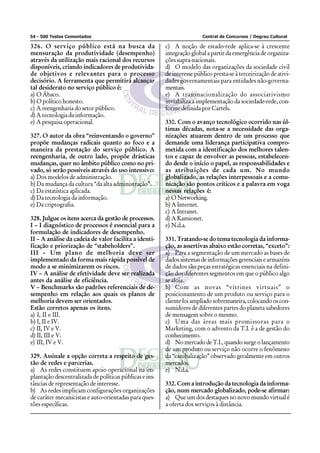 54 - 500 Testes Comentados                                               Central de Concursos / Degrau Cultural

326. O serviço público está na busca da                  c) A noção de estado-rede aplica-se à crescente
mensuração da produtividade (desempenho)                 integração global a partir da emergência de organiza-
através da utilização mais racional dos recursos         ções supra-nacionais.
disponíveis, criando indicadores de produtivida-         d) O modelo das organizações da sociedade civil
de objetivos e relevantes para o processo                de interesse público presta-se à terceirização de ativi-
decisório. A ferramenta que permitirá alcançar           dades governamentais para entidades não-governa-
tal desiderato no serviço público é:                     mentais.
a) O Ábaco.                                              e) A transnacionalização do associativismo
b) O político honesto.                                   inviabiliza a implementação da sociedade-rede, con-
c) A reengenharia do setor público.                      forme definida por Cartels.
d) A tecnologia da informação.
e) A pesquisa operacional.                               330. Com o avanço tecnológico ocorrido nas úl-
                                                         timas décadas, nota-se a necessidade das orga-
327. O autor da obra “reinventando o governo”            nizações atuarem dentro de um processo que
propõe mudanças radicais quanto ao foco e a              demande uma liderança participativa compro-
maneira da prestação do serviço público. A               metida com a identificação dos melhores talen-
reengenharia, de outro lado, propõe drásticas            tos e capaz de envolver as pessoas, estabelecen-
mudanças, quer no âmbito público como no pri-            do desde o início o papel, as responsabilidades e
vado, só serão possíveis através do uso intensivo:       as atribuições de cada um. No mundo
a) Dos modelos de administração.                         globalizado, as relações interpessoais e a comu-
b) Da mudança da cultura “da alta administração”.        nicação são pontos críticos e a palavra em voga
c) Da estatística aplicada.                              nessas relações é:
d) Da tecnologia da informação.                          a) O Networking.
e) Da criptografia.                                      b) A Internet.
                                                         c) A Intranet.
328. Julgue os itens acerca da gestão de processos.      d) A Kamionet.
I – I diagnóstico de processos é essencial para a        e) N.d.a.
formulação de indicadores de desempenho.
II – A análise da cadeia de valor facilita a identi-     331. Tratando-se do tema tecnologia da informa-
ficação e priorização de “stabeholders”.                 ção, as assertivas abaixo estão corretas, “exceto”:
III – Um plano de melhoria deve ser                      a) Para a segmentação de um mercado as bases de
implementado da forma mais rápida possível de            dados sistemas de informações gerenciais e armazéns
modo a se minimizarem os riscos.                         de dados são peças estratégicas essenciais na defini-
IV – A análise de efetividade deve ser realizada         ção dos diferentes segmentos em que o público algo
antes da análise de eficiência.                          se aloja.
V – Benchmarks são padrões referenciais de de-           b) Com as novas “vitrines virtuais” o
sempenho em relação aos quais os planos de               posicionamento de um produto ou serviço para o
melhoria devem ser orientados.                           cliente foi ampliado sobremaneira, colocando os con-
Estão corretos apenas os itens.                          sumidores de diferentes partes do planeta sabedores
a) I, II e III.                                          de mensagem sobre o mesmo.
b) I, II e IV.                                           c) Uma das áreas mais promissoras para o
c) II, IV e V.                                           Marketing, com o advento da T.I. é a de gestão do
d) II, III e V.                                          conhecimento.
e) III, IV e V.                                          d) No mercado de T.I., quando surge o lançamento
                                                         de um produto ou serviço não ocorre o fenômeno
329. Assinale a opção correta a respeito de ges-         da “canibalização” observado geralmente em outros
tão de redes e parcerias.                                mercados.
a) As redes constituem apoio operacional na im-          e) N.d.a.
plantação descentralizada de políticas públicas e ins-
tâncias de representação de interesse.                   332. Com a introdução da tecnologia da informa-
b) As redes implicam configurações organizações          ção, num mercado globalizado, pode-se afirmar:
de caráter mecanicistas e auto-orientadas para ques-     a) Que um dos destaques no novo mundo virtual é
tões específicas.                                        a oferta dos serviços à distância.
 
