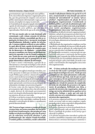 Central de Concursos / Degrau Cultural                                              500 Testes Comentados - 57

governamentais e que circulam pelo setor público.         mundo é radicalmente distinto do que há 30 ou 40
d) A concorrência de empresas e organizações priva-       anos, caracterizando-se uma situação que autores
das, que não gostariam de competir com um setor           chamam de “pós-industrial” ou mesmo “pós-ca-
público inteiramente informatizado e capaz, por isso      pitalista”, impulsionadora da adoção de novos
mesmo, de ampliar seu espaço na mercado.                  paradigmas organizacionais. Considerando os
e) A inexistência de uma preocupação sistemática com      âmbitos público e privado da administração; indi-
a gestão de informações e a própria natureza das or-      que a opção que se refere com mais propriedade a
ganizações do setor público, que são menos                estes novos paradigmas organizacionais,
especializadas e flexíveis do que as do setor privado.    freqüentemente vistos como “pós-burocráticos”.
                                                          a) Abandono da idéia de estrutura organizacional per-
347. Em um mundo cada vez mais dominado pela              manente a adoção de pressupostos produtivistas vol-
comunicação e pelo volume crescente de informa-           tados para um maior planejamento da concorrência.
ções, torna-se evidente a necessidade que têm as or-      b) Rejeição da flexibilidade funcional e introdução
ganizações de desenvolver e incorporar tecnologias        de tecnologias administrativas baseadas na racionali-
especificadamente dedicadas à gestão da informa-          zação de custos.
ção. A mesma exigência verifica-se no setor público,      c) Multiplicação das organizações complexas com fins
no qual, além do mais, a gestão da informação arti-       específicos e consolidação de uma nova idéia de gerên-
cula-se com os diversos aspectos da complexa ques-        cia, baseada mais na aplicação de conhecimentos do
tão da democracia e da cidadania – complexidade           que no controle sobre a atividade dos subordinados.
esta que se manifesta com clareza nas inúmeras ten-       d) Planejamento normativo, concentração em ope-
tativas de responder à crise do Estado contemporâ-        rações de curto prazo e reinvenção das hierarquias
neo. Tendo isso em conta, qual entre as opções abai-      funcionais, com a expansão das chefias intermediarias.
xo está em desacordo com os pressupostos de uma           e) Substituição da racionalidade administrativa for-
gestão democrática e eficiente da informação.             mal pela intuição e pela criatividade, de modo a esti-
a) Tratar o acesso a informações, a geração de co-        mular o envolvimento dos empregados com as mis-
nhecimentos e a inovação tecnológica como três di-        sões organizacionais.
mensões decisivas que não podem ser pensadas iso-
ladamente.                                                349. O ritmo acelerado das mudanças em todos
b) Constituir uma agência estatal que centralize, con-    os níveis da vida social é a principal característica
trole e processe os dados que circulam na Adminis-        de revolução tecnológica em curso. Ainda que suas
tração Pública para acelerar o desenvolvimento de         conseqüências não sejam plenamente conhecidas,
novas e mais modernas tecnologias da informação.          é possível afirmar que hoje, mais do que em qual-
c) Considerar que a tecnologia da informação, ao longo    quer outra época, há um questionamento genera-
dos últimos anos, deixou de ser um instrumento estrita-   lizado de estruturas, procedimentos e valores con-
mente operacional e converteu-se em um elemento ab-       sagrados, em virtude do aumento da complexida-
solutamente estratégico nos processos de gestão.          de social, da velocidade dos processos e do esgota-
d) Aceitar como um dos supostos básicos para o            mento de paradigmas. Refletindo esse clima, a
processamento ágil e democrático das informações          questão da estrutura das organizações, ainda que
a ampla abertura da informação governamental,             antiga nas teorias administrativas, ganhou novos
exceto em situações absolutamente especiais que, por      significados. Indique a opção que está mais de
sua natureza, devem ser reservadas.                       acordo com esse novo entendimento a respeito da
e) Utilizar os próprios avanços da tecnologia da in-      estrutura das organizações:
formação para, com criatividade, combinar de modo         a) A estrutura organizacional deve ser reformada de
adequado a centralização de dados e o atendimento         modo a se tornar cada vez mais complexa e regula-
pessoal descentralizado.                                  mentada, pois só assim responderá adequadamente
                                                          aos desafios que lhe são colocados.
348. Tornou-se lugar comum a constatação de que           b) É preciso aumentar os níveis da pirâmide hierár-
vivemos hoje, em termos mundiais, em um perío-            quica, especializando cada um deles, para isso me-
do de fortes transformações, alavancadas por uma          lhorar a qualidade do produto ou do serviço que é
inédita revolução tecnológica, pela crise do princí-      oferecido ao público.
pio da soberania territorial absoluta e pela              c) A reforma necessária deve introduzir a prática de
problematização das relações Estado-Sociedade.            reuniões e assembléias constantes como método para
O cenário político, econômico, social e cultural do       democratizar a estrutura hierárquica e aumentar o
 