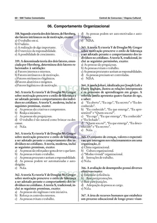60 - 500 Testes Comentados                                                 Central de Concursos / Degrau Cultural



                             06. Comportamento Organizacional
358. Segundo a teoria dos dois fatores, de Herzberg,       d) As pessoas podem ser auto-motivadas e auto-
são fatores intrínsecos ou de motivação, exceto:           dirigidas.
a) O trabalho em si.                                       e) N.D.A.
b) O salário.
c) A realização de algo importante.                        363. A teoria X e teoria Y de Douglas Mc Gregor
d) O exercício da responsabilidade.                        sobre motivação prescreve o estilo de liderança
e) A possibilidade de crescimento.                         a ser adotado perante o comportamento dos in-
                                                           divíduos no cotidiano. A teoria X, tradicional, in-
359. A denominada teoria dos dois fatores, enun-           clui as seguintes permissões, exceto:
ciada por Herzberg, determinou dois fatores re-            a) As pessoas são preguiçosas.
lacionados à satisfação:                                   b) As pessoas evitam o trabalho.
a) Fatores internos e externos.                            c) As pessoas procuram e aceitam as responsabilidades.
b) Fatores intrínsecos e de motivação.                     d) As pessoas precisam ser controladas.
c)Fatores extrínsecos e higiênicos.                        e) N.D.A.
d)Fatores aleatórios e exógenos.
e)Fatores higiênicos e de motivação.                       364. A janela Johari, idealizada por Joseph Luft e
                                                           Harry Ingham, ilustra as relações interpessoais
360. A teoria X e teoria Y de Douglas Mc Gregor            e os processos de aprendizagem em grupo. A
sobre motivação prescreve o estilo de liderança a          referida janela apresenta quatro facetas do ego,
ser adotado perante o comportamento dos indiví-            a saber:
duos no cotidiano. A teoria Y, moderna, inclui as          a) “Eu aberto”, “Eu cego”, “Eu secreto” e “Eu des-
seguintes premissas, exceto:                               conhecido”.
a) As pessoas são criativas e competentes.                 b) “Eu conhecido”, “Eu que enxerga”, “Eu apre-
b) Realça a iniciativa.                                    sentável” e “Quem sou eu?”.
c) As pessoas são preguiçosas.                             c) “Eu cego”, “Eu que enxerga”, “Eu conhecido”
d) O trabalho é tão natural como brincar ou des-           e “Eu fechado”.
cansar.                                                    d) “Quem sou eu?”, “Eu que enxerga”, “Eu desco-
e) N.d.a.                                                  nhecido” e “Eu secreto”.
                                                           e) N.d.a.
361. A teoria X e teoria Y de Douglas Mc Gregor
sobre motivação prescreve o estilo de liderança            365. O conjunto de crenças, valores e expectati-
a ser adotado perante o comportamento dos in-              vas; que interagem nos relacionamentos em uma
divíduos no cotidiano. A teoria, moderna, inclui           organização, é:
as seguintes premissas, exceto:                            a) Clima organizacional.
a) As pessoas são esforçadas e gosta de ter o que fazer.   b) Cultura organizacional.
b) As pessoas evitam o trabalho.                           c) “Modus vivendi” organizacional.
c) As pessoas procuram e aceitam a responsabilidade.       d) Instruções de trabalho.
d) As pessoas podem ser automatizadas e auto-              e) N.d.a.
dirigidas.
e) N.d.a.                                                  366. A avaliação de desempenho possui diversos
                                                           objetivos exceto:
362. A teoria X e teoria Y de Douglas Mc Gregor            a) Estimular a eficiência.
sobre motivação prescreve o estilo de liderança            b) Base para promoções.
a ser adotado perante o comportamento dos in-              c) Base para punições.
divíduos no cotidiano. A teoria X, tradicional, in-        d) Adequação da pessoa ao cargo.
clui as seguintes premissas, exceto:                       e) N.d.a.
a) As pessoas são ingênuas e sem iniciativa.
b) Reforça os controles externos.                          367. A área de recursos humanos que estabelece
c) As pessoas evitam o trabalho.                           um processo educacional de longo prazo visan-
 