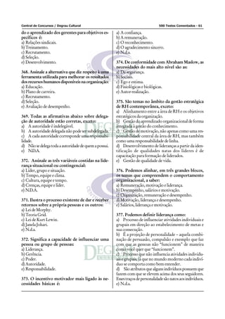 Central de Concursos / Degrau Cultural                                           500 Testes Comentados - 61

do o aprendizado dos gerentes para objetivos es-       a) A confiança.
pecíficos é:                                           b) A remuneração.
a) Relações sindicais.                                 c) O reconhecimento.
b) Treinamento.                                        d) O agradecimento sincero.
c) Recrutamento.                                       e) N.d.a.
d) Seleção.
e) Desenvolvimento.                                    374. De conformidade com Abraham Maslow, as
                                                       necessidades do mais alto nível são as:
368. Assinale a alternativa que diz respeito à uma     a) De segurança.
ferramenta utilizada para melhorar os resultados       b) Sociais.
dos recursos humanos disponíveis na organização:       c) Ego e estima.
a) Educação.                                           d) Fisiológicas e biológicas.
b) Plano de carreira.                                  e) Autor-realização.
c) Recrutamento.
d) Seleção.                                            375. São temas no âmbito da gestão estratégica
e) Avaliação de desempenho.                            de RH contemporânea, exceto:
                                                       a) Alinhamento entre a área de RH e os objetivos
369. Todas as afirmativas abaixo sobre delega-         estratégicos da organização.
ção de autoridade estão corretas, exceto:              b) Gestão do aprendizado organizacional de forma
a) A autoridade é indelegável.                         integrada à gestão do conhecimento.
b) A autoridade delegada não pode ser subdelegada.     c) Gestão de motivação, não apenas como uma res-
c) A cada autoridade corresponde uma responsabi-       ponsabilidade central da área de RH, mas também
lidade.                                                como uma responsabilidade de linha.
d) Não se delega toda a autoridade de quem a possui.   d) Desenvolvimento de lideranças a partir da iden-
e) N.D.A.                                              tificação de qualidades natas dos líderes é de
                                                       capacitação para formação de liderados.
370. Assinale as três variáveis contidas na lide-      e) Gestão de qualidade de vida.
rança situacional ou contingencial:
a) Líder, grupo e situação.                            376. Podemos alinhar, em três grandes blocos,
b) Tempo, equipe e clima.                              os temas que compreendem o comportamento
c) Cultura, equipe e tempo.                            organizacional, a saber:
d) Crenças, equipe e líder.                            a) Remuneração, motivação e liderança.
e) N.D.A.                                              b) Desempenho, salários e motivação.
                                                       c) Organização, remuneração e desempenho.
371. Ilustra o processo existente de dar e receber     d) Motivação, liderança e desempenho.
retornos sobre a própria pessoas e os outros:          e) Salários, liderança e motivação.
a) Lei de Morphy.
b) Teoria Grid.                                        377. Podemos definir liderança como:
c) Lei de Kurt Lewin.                                  a) Processo de influenciar atividades individuais e
d) Janela Johari.                                      grupais em direção ao estabelecimento de metas e
e) N.d.a.                                              sua consecução.
                                                       b) É a projeção de personalidade – aquela combi-
372. Significa a capacidade de influenciar uma         nação de persuasão, compulsão e exemplo que faz
pessoa ou grupo de pessoas:                            com que as pessoas não “funcionem” de maneira
a) Liderança.                                          como você quer que “funcionem”.
b) Gerência.                                           c) Processo que não influencia atividades individu-
c) Poder.                                              ais e grupais, já que no mundo moderno cada indiví-
d) Autoridade.                                         duo se comporta como bem entender.
e) Responsabilidade.                                   d) São atributos que alguns indivíduos possuem que
                                                       fazem com que se elevem acima dos seus seguidores.
373. O incentivo motivador mais ligado às ne-          Esses traços de personalidade são natos aos indivíduos.
cessidades básicas é:                                  e) N.d.a.
 