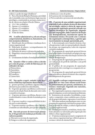 64 - 500 Testes Comentados                                              Central de Concursos / Degrau Cultural

ordens e o poder de exigir obediência”.                 c) Desloca-se o eixo do poder;
3) Para a Escola das Relações Humanas, autoridade       d) As pessoas são recompensadas;
não é entendida como um fenômeno legal, mas sim         e) Novos métodos e processos são introduzidos.
psicológico, constituindo-se, portanto, numa inver-
são de valores em relação à Escola Clássica.            399. O gerente de uma unidade organizacional,
a) 1,2 e 3 são verdadeiras.                             responsável pela avaliação técnica de determina-
b) Apenas a 1 é verdadeira.                             das atividades, rejeitou a oferta de vagas em um
c) Apenas a 2 é verdadeira.                             programa de capacitação gerencial centrado nos
d) Apenas a 3 é verdadeira.                             aspectos estratégicos da organização, alegando
e) Todas são falsas.                                    que seus empregados, dada a natureza da função
                                                        que desempenhavam, necessitavam apenas de
395. A análise administrativa, sob um enfoque           treinamento técnico. De acordo com o contexto
comportamental, desdobra-se, basicamente, em            das organizações contemporânea, o gerente agiu
dois momentos distintos:                                incorretamente na atuação apresentada, pois.
a) Identificação dos problemas e mudanças da es-        a) A dicotomização entre funções técnicas e fun-
trutura organizacional;                                 ções gerenciais é cada vez mais prejudicial e descabi-
b) Elaboração de planos e acompanhamento da             da, porque, nas organizações, todos são responsá-
execução das atividades;                                veis pelos resultados.
c) Definição de metas e cobrança de resultados;         b) Os programas de capacitação gerencial devem
d) Diagnóstico situacional das causas e intervenção     estar relacionados à formulação estratégica da orga-
planejada;                                              nização, embora esta se4ja uma função exclusiva da
e) Levantamento de dados e formulação de diretrizes.    direção da organização.
                                                        c) Um programa de capacitação gerencial deve vi-
396. Quando o líder se omite e deixa a decisão          sar à adequação do perfil do indivíduo a um perfil
por conta do grupo, o estilo de liderança por ele       gerencial ideal.
utilizado é do tipo:                                    d) O público de um programa de capacitação
a) Democrático;                                         gerencial não deve restringir-se a ocupantes de car-
b) Autoritário;                                         gos gerenciais.
c) Participativo;                                       e) Os programas de capacitação gerencial devem
d) Consultivo;                                          estar centrados no desenvolvimento das competên-
e) Laissez-faire.                                       cias interpessoais dos gerentes.

397. Nas opções a seguir, assinale a que carac-         400. Segundo o enfoque comportamental, a em-
teriza a liderança tipicamente democrática.             presa deve ser vista como sistema social forma-
a) gerente apresenta o problema e algumas soluções      do primariamente por pessoas, sentimentos, in-
alternativas para análise dos subordinados.             teresses e motivação. Seguindo este raciocínio,
b) O gerente apresenta o problema e as diversas al-     pode-se concluir que:
ternativas de solução fluem da discussão entre todos    a) Nas organizações as pessoas comportam-se como
os membros do grupo.                                    peças de máquinas, ou seres estritamente profissionais.
c) O gerente apresenta o problema, discute-o com        b) Sentimentos de amizades e hostilidades, coope-
os subordinados e toma a decisão formulada previa-      ração e competição criam condições para a forma-
mente.                                                  ção de grupos informais e regras para a convivência.
d) O gerente transfere a responsabilidade da deci-      c) Não existe nenhum entrelaçamento entre os com-
são para os subordinados.                               ponentes da organização informal (os grupos infor-
e) O gerente examina o problema, toma a decisão e       mais, as normas de conduta, a cultura organizacional
a transmite aos subordinados, para que seja cumprida.   e o clima organizacional).
                                                        d) Crenças, preconceitos, cerimônias, rituais e sím-
398. Em todo processo de intervenção planeja-           bolos adotados ou valorizados pela organização irão
da, só há garantia de mudanças profundas e du-          definir o clima organizacional.
radouras quando:                                        e) O sistema social proporcionará o surgimento de
a) Alteram-se as normas da organização;                 uma cultura organizacional que refletirá apenas as
b) Atinge-se a cultura da organização;                  normas e valores do sistema formal.
 