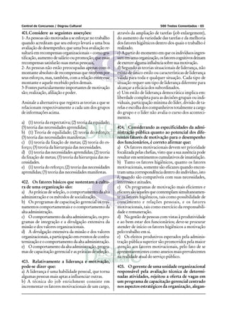 Central de Concursos / Degrau Cultural                                              500 Testes Comentados - 65

401.Considere as seguintes asserções:                     através da ampliação de tarefas (job enlargement),
1- As pessoas são motivadas a se esforçar no trabalho     do aumento da variedade das tarefas e da melhoria
quando acreditam que seu esforço levará a uma boa         dos fatores higiênicos dentro dos quais o trabalho é
avaliação de desempenho; que uma boa avaliação re-        realizado.
sultará em recompensas organizacionais – como gra-        c) A partir do momento em que os indivíduos ingres-
tificação, aumento de salário ou promoção; que essas      sam em uma organização, os fatores cognitivos deixam
recompensas satisfarão suas metas pessoais,               de exercer alguma influência sobre sua motivação.
2- As pessoas não estão preocupadas apenas com o          d) Segundo as teorias situacionais de liderança, não
montante absoluto de recompensas que recebem por          existe de único estilo ou características de liderança
seus esforços, mas, também, com a relação entre esse      válida para toda e qualquer situação. Cada tipo de
montante e aquele recebido pelos demais.                  situação requer um tipo de liderança diferente para
3- Fontes particularmente importantes de motivação        alcançar a eficácia dos subordinados.
são; realização, afiliação e poder.                       e) Um estilo de liderança democrática implica em:
                                                          liberdade completa para as decisões grupais ou indi-
Assinale a alternativa que registra as teorias a que se   viduais, participação mínima do líder, divisão de ta-
relacionam respectivamente a cada um dos grupos           refas e escolha dos companheiros totalmente a cargo
de informações acima.                                     do grupo e o líder não avalia o curso dos aconteci-
                                                          mentos.
a) (1) teoria da expectativa; (2) teoria da equidade;
(3) teoria das necessidades aprendidas.                   404. Considerando as especificidades da admi-
b) (1) Teoria de equilidade; (2) teoria do esforço;       nistração pública quanto ao potencial dos dife-
(3) teoria das necessidades manifestas.                   rentes fatores de motivação para o desempenho
c) (1) teoria da fixação de metas; (2) teoria do es-      dos funcionários, é correto afirmar que:
forço; (3) teoria da hierarquia das necessidades.         a) Os fatores motivacionais devem ser prioridade
d) (1) teoria das necessidades aprendidas; (2) teoria     focalizada pelas chefias, visto que a sua ausência pode
da fixação de metas; (3) teoria da hierarquia das ne-     resultar em sentimentos cumulativos de insatisfação.
cessidades.                                               b) Tanto os fatores higiênicos, quanto os fatores
e) (1) teoria do reforço; (2) teoria das necessidades     motivacionais, somente são eficazes quando encon-
aprendidas; (3) teoria das necessidades manifestas.       tram uma correspondência dentro do indivíduo, isto
                                                          é, quando são compatíveis com suas necessidades,
402. Os fatores básicos que sustentam a cultu-            interesses e atitudes.
ra de uma organização são:                                c) Os programas de motivação mais eficientes e
a) As práticas de seleção, o comportamento da alta        eficazes são aqueles que contemplam simultaneamen-
administração e os métodos de socialização.               te os fatores higiênicos, tais como possibilidade de
b) Os programas de capacitação gerencial os trei-         crescimento e relações pessoais, e os fatores
namentos comportamentais e o comportamento da             motivacionais, tais como exercício da responsabili-
alta administração.                                       dade e remuneração.
c) O comportamento da alta administração, os pro-         d) Na gestão de pessoas com vistas à produtividade
gramas de integração e a divulgação extensiva da          e ao bem estar dos funcionários; deve-se procurar
missão e dos valores organizacionais.                     atender de início os fatores higiênicos a motivação
d) A divulgação extensiva da missão e dos valores         pelo trabalho em si.
organizacionais, a participação em eventos de confra-     e) Os efeitos produtivos esperados pela adminis-
ternização e o comportamento da alta administração.       tração pública superior são promovidos pela maior
e) O comportamento da alta administração, progra-         atenção aos fatores motivacionais, pelo fato de se
mas de capacitação gerencial e as práticas de seleção.    apresentarem estes como anseios mais prevalecentes
                                                          na realidade atual do serviço público.
403. Relativamente a liderança e motivação,
pode-se dizer que:                                        405. O gerente de uma unidade organizacional
a) A liderança é uma habilidade pessoal, que torna        responsável pela avaliação técnica de determi-
algumas pessoas mais aptas a influenciar outras.          nadas atividades, rejeitou a oferta de vagas em
b) A técnica do job enrichment consiste em                um programa de capacitação gerencial centrado
incrementar os fatores motivacionais de um cargo,         nos aspectos estratégicos da organização, alegan-
 