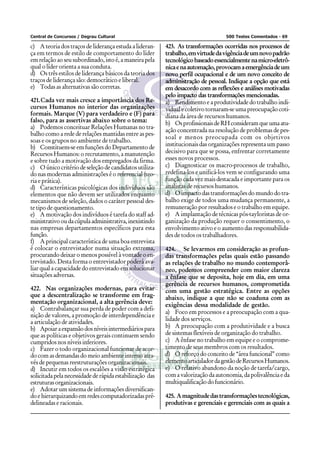 Central de Concursos / Degrau Cultural                                             500 Testes Comentados - 69

c) A teoria dos traços de liderança estuda a lideran-     423. As transformações ocorridas nos processos de
ça em termos de estilo de comportamento do líder          trabalho, em virtude da vigência de um novo padrão
em relação ao seu subordinado, isto é, a maneira pela     tecnológico baseado essencialmente na micro-eletrô-
qual o líder orienta a sua conduta.                       nica e na automação, provocam a emergência de um
d) Os três estilos de liderança básicos da teoria dos     novo perfil ocupacional e de um novo conceito de
traços de liderança são: democrático e liberal.           administração de pessoal. Indique a opção que está
e) Todas as alternativas são corretas.                    em desacordo com as reflexões e análises motivadas
                                                          pelo impacto das transformações mencionadas.
421.Cada vez mais cresce a importância dos Re-            a) Rendimento e a produtividade do trabalho indi-
cursos Humanos no interior das organizações               vidual e coletivo tornaram-se uma preocupação coti-
formais. Marque (V) para verdadeiro e (F) para            diana da área de recursos humanos.
falso, para as assertivas abaixo sobre o tema:            b) Os profissionais de RH consideram que uma atu-
a) Podemos conceituar Relações Humanas no tra-
                                                          ação concentrada na resolução de problemas de pes-
balho como a rede de relações mantidas entre as pes-
                                                          soal e menos preocupada com os objetivos
soas e os grupos no ambiente de trabalho.
b) Constituem-se em funções do Departamento de            institucionais das organizações representa um passo
Recursos Humanos: o recrutamento, a manutenção            decisivo para que se possa, enfrentar corretamente
e sobre tudo a motivação dos empregados da firma.         esses novos processos.
c) O único critério de seleção de candidatos utiliza-     c) Diagnosticar os macro-processos de trabalho,
do nas modernas administrações é o referencial (teo-      redefina-los e unificá-los vem se configurando uma
ria e prática).                                           função cada vez mais destacada e importante para os
d) Características psicológicas dos indivíduos são        analistas de recursos humanos.
elementos que não devem ser utilizados enquanto           d) O impacto das transformações do mundo do tra-
mecanismos de seleção, dados o caráter pessoal des-       balho exige de todos uma mudança permanente, a
te tipo de questionamento.                                remuneração por resultados e o trabalho em equipe.
e) A motivação dos indivíduos é tarefa do staff ad-       e) A implantação de técnicas pós-tayloristas de or-
ministrativo ou da cúpula administrativa, inexistindo     ganização da produção requer o consentimento, o
nas empresas departamentos específicos para esta          envolvimento ativo e o aumento das responsabilida-
função.                                                   des de todos os trabalhadores.
f) A principal característica de uma boa entrevista
é colocar o entrevistador numa situação extrema,          424. Se levarmos em consideração as profun-
procurando deixar o menos possível à vontade o en-        das transformações pelas quais estão passando
trevistado. Desta forma o entrevistador poderá ava-       as relações de trabalho no mundo contemporâ-
liar qual a capacidade do entrevistado em solucionar      neo, podemos compreender com maior clareza
situações adversas.                                       a ênfase que se deposita, hoje em dia, em uma
                                                          gerência de recursos humanos, comprometida
422. Nas organizações modernas, para evitar               com uma gestão estratégica. Entre as opções
que a descentralização se transforme em frag-             abaixo, indique a que não se coaduna com as
mentação organizacional, a alta gerência deve:
                                                          exigências dessa modalidade de gestão.
a) Contrabalançar sua perda de poder com a defi-
                                                          a) Foco em processos e a preocupação com a qua-
nição de valores, a promoção de interdependência e
a articulação de atividades.                              lidade dos serviços.
b) Apoiar a expansão dos níveis intermediários para       b) A preocupação com a produtividade e a busca
que as políticas e objetivos gerais continuem sendo       de sistemas flexíveis de organização do trabalho.
cumpridos nos níveis inferiores.                          c) A ênfase no trabalho em equipe e o comprome-
c) Fazer o todo organizacional funcionar de acor-         timento de seus membros com os resultados.
do com as demandas do meio ambiente interno atra-         d) O reforço do conceito de “área funcional” como
vés de pequenas reestruturações organizacionais.          elemento articulador da gestão de Recursos Humanos.
d) Incutir em todos os escalões a visão estratégica       e) O relativo abandono da noção de tarefa/cargo,
solicitada pela necessidade de rápida estabilização das   com a valorização da autonomia, da polivalência e da
estruturas organizacionais.                               multiqualificação do funcionário.
e) Adotar um sistema de informações diversifican-
do e hierarquizando em redes computadorizadas pré-        425. A magnitude das transformações tecnológicas,
delineadas e racionais.                                   produtivas e gerenciais e gerenciais com as quais a
 