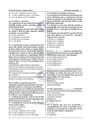 Central de Concursos / Degrau Cultural                                               500 Testes Comentados - 7

c) 1, 2, 3 são verdadeiras, mas 4 é falsa.               29. Considere as seguintes assertivas.
d) 1, 2 são verdadeiras, mas 3 e 4 são falsas.           1) O princípio da contribuição individual ao ob-
e) 1, 2 e 3 são falsas, mas 4 é verdadeira.              jetivo determina que os superiores precisam
                                                         motivar e orientar os subordinados para assegu-
26. Considere as assertivas                              rar a contribuição mais eficiente destes aos ob-
1)A organização do tipo linha-staff tem por fi-          jetivos da organização.
nalidade auxiliar, apoiar, aconselhar, assistir a        2) A direção se torna mais eficiente quando os
Autoridade de linha:                                     subordinados são responsáveis perante um úni-
2) Na organização do tipo linha-staff o asses-           co chefe. Este é o princípio da unidade de co-
sor assiste o chefe de linha, impondo, quando            mando.
necessário, sua autoridade.                              3) A direção em nível global é aquela realizada
a) 1 e 2 são verdadeiras                                 pelos altos diretores e executivos e abrange a
b) 1 é verdadeira, mas 2 é falsa                         empresa como um todo.
c) 1 é falsa, mas 2 é verdadeira                         a) Apenas 1 é verdadeira.
d) 1 e 2 são falsas                                      b) Apenas 2 é verdadeira.
                                                         c) Apenas 3 é verdadeira.
27. A organização formal é, classicamente defi-          d) Todas são verdadeiras.
nida como aquela onde determinados padrões               e) Todas são falsas.
de inter-relação entre órgãos ou cargos, defini-
dos logicamente através de diretrizes, normas e          30. A .......................... baseia no estabelecimen-
regulamentos visando ao alcance de seus objeti-          to de um sistema de relações de autoridade-obe-
vos. Em outras palavras, a organização é perce-          diência entre superiores e subordinados:
bida como um conjunto de encargos funcionais             a) Autoridade organizacional.
e hierárquicos orientados para o objetivo de pro-        b) Autoridade normativa.
dução de bens e serviços. Suas principais carac-         c) Autoridade liberal.
terísticas são:                                          d) Autoridade pessoal.
a) Flexibilidade, padronização e comunicação.            e) Autoridade linear.
b) Divisão do trabalho, especialização e hierarquia.
c) Integração horizontal, vertical, descentralização e   31. A ............................ constitui mecanismo es-
autonomia das partes.                                    sencial da descentralização administrativa. Ocor-
d) Competitividade, integração sistêmica e avaliação     re quando um chefe cede uma parcela de sua
por resultados.                                          autoridade a um subordinado para que possa
e) Interdependência operacional, desconcentração         desincumbir-se de suas tarefas.
decisória, comando horizontalizados.                     a) Promoção horizontal.
                                                         b) Delegação.
28. Considere as seguintes assertivas.                   c) Comunicação vertical.
1) Planejar é decidir antecipadamente o que fazer,       d) Responsabilidade.
definindo objetivos e meios para concretizá-los.
2) O princípio da universidade do planejamento           32. Nas organizações..................... o sentido bá-
é aquele que determina que o planejamento deve           sico do processo decisório é de cima para baixo.
abranger todos os aspectos do problema, preven-          a) Descentralizadas.
do inclusive suas conseqüências.                         b) Burocráticos de Weber.
3) A elaboração do plano se dá na fase de defi-          c) Dialéticas de Marx.
nição das linhas básicas de ação logo após a aná-        d) Sistêmicas.
lise das alternativas possíveis.                         e) Clássicas de Fayol.
4) As medidas de controle são partes integran-
tes de um bom plano.                                     33. A função que tem por finalidade a
a) Todas são verdadeiras.                                compatibilização de todas as atividades da or-
b) Todas são falsas.                                     ganização e a promoção da cooperação na bus-
c) 1, 2 e 4 são verdadeiras, mas 3 é falsa.              ca de um dado objetivo chamamos:
d) 1, 2, 3 são verdadeiras, mas 4 é falsa.               a) Controle.
e) 1 e 2 são verdadeiras, mas 3 e 4 são falsas.          b) “Feedback”.
 