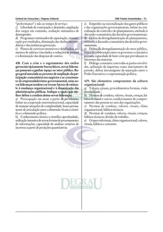 Central de Concursos / Degrau Cultural                                           500 Testes Comentados - 71

“performance” e não ao tempo de serviço.                c) Empenho na racionalização dos gastos públicos
c) Liberdade de contratação e demissão, ampliação       e das organizações governamentais, ênfase na cen-
dos cargos em comissão, avaliação sistemática de        tralização do controle e do planejamento, estímulo à
desempenho.                                             discussão comunitária das decisões governamentais.
d) Programas continuados de capacitação, remune-        d) Defesa da desregulamentação do planejamento,
ração por resultados, eliminação das chefias interme-   estímulo à discussão comunitária das decisões gover-
diárias e das instâncias gerenciais.                    namentais.
e) Planos de carreiras extensivos e detalhados, au-     e) Defesa da desregulamentação do setor público,
mentos de salários vinculados a reduções de pessoal     busca de colaboração entre os governos e a iniciativa
e à diminuição das despesas de custeio.                 privada, capacidade de fazer com que prevaleçam os
                                                        interesses das maiorias.
428. Com a crise e o esgotamento dos estilos            f) Diálogo constante com todas as partes envolvi-
gerenciais tipicamente burocráticos, novas lideran-     das, utilização da imprensa como instrumento de
ças passaram a ganhar espaço no setor público. Re-      pressão, defesa intransigente da separação entre o
gra geral associada ao processo de ampliação da par-    Poder Executivo e a representação política.
ticipação comunitária nos negócios e ao crescimen-
to do empreendedorismo governamental, estas no-         429. São elementos componentes da cultura
vas lideranças tendem a se tornar fatores de estímu-    organizacional:
lo à mudança organizacional e à dinamização das         a) Valores, rituais, procedimentos formais, visão
administrações públicas. Indique a opção que me-        internalizada.
lhor define a conduta destas novas lideranças.          b) Normas de conduta, valores, rituais, crenças, há-
a) Preocupação em atuar a partir de problemas,          bitos técnicos e outros condicionantes do compor-
ênfase na cooperação interinstitucional, capacidade     tamento das pessoas no seio das organizações.
de manejar situações de complexidade, busca perma-      c) Normas de conduta, valores, rituais, clima
nente de articulação entre a dimensão técnico-cientí-   organizacional, hábitos técnicos.
fica e a dimensão política.                             d) Normas de conduta; valores; rituais; crenças;
b) Conhecimento técnico e científico aprofundado,       hábitos técnicos; divisão de trabalho.
utilização intensiva de novas formas de processamento   e) Grupos informais, clima organizacional, valores,
de informações, capacidade de analisar cenários de      rituais, hábitos e costumes.
incerteza a partir de projeções quantitativas.
 