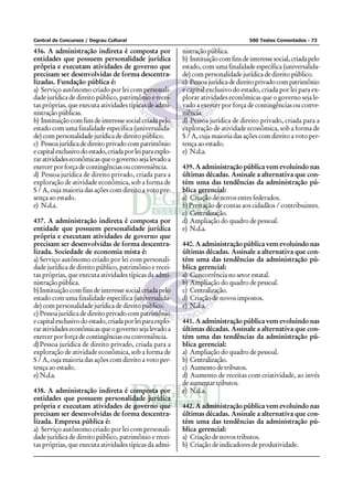 Central de Concursos / Degrau Cultural                                                 500 Testes Comentados - 73

436. A administração indireta é composta por                nistração pública.
entidades que possuem personalidade jurídica                b) Instituição com fins de interesse social, criada pelo
própria e executam atividades de governo que                estado, com uma finalidade específica (universalida-
precisam ser desenvolvidas de forma descentra-              de) com personalidade jurídica de direito público.
lizadas. Fundação pública é:                                c) Pessoa jurídica de direito privado com patrimônio
a) Serviço autônomo criado por lei com personali-           e capital exclusivo do estado, criada por lei para ex-
dade jurídica de direito público, patrimônio e recei-       plorar atividades econômicas que o governo seja le-
tas próprias, que executa atividades típicas de admi-       vado a exercer por força de contingências ou conve-
nistração públicas.                                         niência.
b) Instituição com fins de interesse social criada pelo     d) Pessoa jurídica de direito privado, criada para a
estado com uma finalidade específica (universalida-         exploração de atividade econômica, sob a forma de
de) com personalidade jurídica de direito público.          S / A, cuja maioria das ações com direito a voto per-
c) Pessoa jurídica de direito privado com patrimônio        tença ao estado.
e capital exclusivo do estado, criada por lei para explo-   e) N.d.a.
rar atividades econômicas que o governo seja levado a
exercer por força de contingências ou conveniência.         439. A administração pública vem evoluindo nas
d) Pessoa jurídica de direito privado, criada para a        últimas décadas. Assinale a alternativa que con-
exploração de atividade econômica, sob a forma de           tém uma das tendências da administração pú-
S / A, cuja maioria das ações com direito a voto pre-       blica gerencial:
sença ao estado.                                            a) Criação de novos entes federados.
e) N.d.a.                                                   b) Prestação de contas aos cidadãos / contribuintes.
                                                            c) Centralização.
437. A administração indireta é composta por                d) Ampliação do quadro de pessoal.
entidade que possuem personalidade jurídica                 e) N.d.a.
própria e executam atividades de governo que
precisam ser desenvolvidas de forma descentra-              440. A administração pública vem evoluindo nas
lizada. Sociedade de economia mista é:                      últimas décadas. Assinale a alternativa que con-
a) Serviço autônomo criado por lei com personali-           tém uma das tendências da administração pú-
dade jurídica de direito público, patrimônio e recei-       blica gerencial:
tas próprias, que executa atividades típicas da admi-       a) Concorrência no setor estatal.
nistração pública.                                          b) Ampliação do quadro de pessoal.
b) Instituição com fins de interesse social criada pelo     c) Centralização.
estado com uma finalidade específica (universalida-         d) Criação de novos impostos.
de) com personalidade jurídica de direito público.          e) N.d.a.
c) Pessoa jurídica de direito privado com patrimônio
e capital exclusivo do estado, criada por lei para explo-   441. A administração pública vem evoluindo nas
rar atividades econômicas que o governo seja levado a       últimas décadas. Assinale a alternativa que con-
exercer por força de contingências ou conveniência.         tém uma das tendências da administração pú-
d) Pessoa jurídica de direito privado, criada para a        blica gerencial:
exploração de atividade econômica, sob a forma de           a) Ampliação do quadro de pessoal.
S / A, cuja maioria das ações com direito a voto per-       b) Centralização.
tença ao estado.                                            c) Aumento de tributos.
e) N.d.a.                                                   d) Aumento de receitas com criatividade, ao invés
                                                            de aumentar tributos.
438. A administração indireta é composta por                e) N.d.a.
entidades que possuem personalidade jurídica
própria e executam atividades de governo que                442. A administração pública vem evoluindo nas
precisam ser desenvolvidas de forma descentra-              últimas décadas. Assinale a alternativa que con-
lizada. Empresa pública é:                                  tém uma das tendências da administração pú-
a) Serviço autônomo criado por lei com personali-           blica gerencial:
dade jurídica de direito público, patrimônio e recei-       a) Criação de novos tributos.
tas próprias, que executa atividades típicas da admi-       b) Criação de indicadores de produtividade.
 