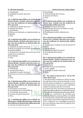 74 - 500 Testes Comentados                                             Central de Concursos / Degrau Cultural

c) Centralização.                                      b) Centralização.
d) Ampliação do quadro de pessoal.                     c) Horizontalização das estruturas.
e) N.d.a.                                              d) Aumento de tributos.
                                                       e) N.d.a.
443. A administração pública vem evoluindo nas
últimas décadas. Assinale a alternativa que con-       448. A administração pública vem evoluindo nos
tém uma das tendências da administração pú-            últimos anos. Assinale uma das tendências da
blica gerencial:                                       administração pública gerencial.
a) Ampliação do quadro de pessoal.                     a) Aumento do quadro de pessoal.
b) Aumento de tributos.                                b) Centralização de todas as atividades no estado.
c) Centralização.                                      c) Aumento dos tributos.
d) Ênfase na normatização, na regulamentação e na      d) Flexibilização do direito administrativo.
fiscalização.                                          e) N.d.a.
e) N.d.a.
                                                       449. A administração pública vem evoluindo nos
444. A administração pública vem evoluindo nas         últimos anos. Assinale a alternativa que contém
últimas décadas. Assinale a alternativa que con-       uma das tendências da administração pública
tém uma das tendências da administração pú-            gerencial.
blica gerencial:                                       a) Aumento da arrecadação através de aumento de
a) Ampliação do quadro de pessoal.                     tributos.
b) Maior participação da sociedade na implantação      b) Descentralização.
das políticas públicas.                                c) Aumento do quadro de pessoal.
c) Aumento da arrecadação das receitas através da      d) Verticalização das estruturas.
criação de novos impostos.                             e) N.d.a.
d) Centralização.
e) N.d.a.                                              450. A administração pública vem evoluindo nas
                                                       últimas décadas. Assinale a alternativa que con-
445. A administração pública vem evoluindo nas         tém uma das tendências da administração pú-
últimas décadas. Assinale a alternativa que con-       blica gerencial:
tém uma das tendências da administração pú-            a) Centralização.
blica gerencial:                                       b) Criação de novos entes federados.
a) Centralização.                                      c) Focar o cidadão.
b) Aumento dos tributos.                               d) Ampliação do quadro de pessoal.
c) Ampliação do quadro de pessoal.                     e) N.d.a.
d) Parcerias com outros entes públicos e com a soci-
edade.                                                 451. Em relação ao Decreto-lei n.º 200 de 1967
e) N.d.a.                                              é falso afirmar que:
                                                       a) Não desencadeou mudanças no âmbito da admi-
446. A administração pública vem evoluindo nas         nistração burocrática central, permitindo a coexis-
últimas décadas. Assinale a alternativa que con-       tência de núcleos de eficiência e competência na ad-
tém uma das tendências da administração pú-            ministração indireta e formas arcaicas e ineficiência
blica gerencial:                                       no plano da administração direta ou central.
a) Privatização e terceirização.                       b) Constitui um marco na tentativa de suspensão da
b) Centralização dos serviços públicos.                rigidez burocrática, podendo ser considerada como pri-
c) Verticalização das estruturas.                      meiro momento da administração gerencial no Brasil.
d) Aumento do quadro de pessoal.                       c) Realizou a transferência de atividades para
e) N.d.a.                                              autarquias, fundações, empresas públicas e sociedades
                                                       de economia mista, a fim de obter maior dinamismo
447. A administração pública vem evoluindo nos         operacional por meio da descentralização funcional.
últimos anos. Assinale a alternativa que contém uma    d) Era compatível com o paradigma gerencial da
das tendências da administração pública gerencial.     época que admitida a importância do papel do Esta-
a) Aumento do quadro de pessoal.                       do na área produtiva.
 