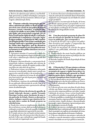 Central de Concursos / Degrau Cultural                                                  500 Testes Comentados - 75

e) Retirou da administração indireta a sua flexibili-       c) A reforma direciona-se fundamentalmente na di-
dade operacional, ao atribuir às fundações a autarquias     reção da construção de um Estado desenvolvimentista,
públicas normas de funcionamento idênticas às que           ampliando sua participação nas atividades de caráter
reagem a administração direta.                              social e produtivo.
                                                            d) É necessária a reconstrução do Estado, de forma
452. É bastante conhecida a interpretação que con-          que ele não apenas garanta a propriedade e os con-
sidera a administração pública no Brasil em todos os        tratos, mas também exerça seu papel complementar
seus níveis como carente de uma política de recursos        ao mercado na coordenação da economia e na busca
humanos, coerente e sistemática. A legislação sobre         da redução das desigualdades sociais.
as relações de trabalho no setor público seria marcada      e) N.d.a.
pela rigidez, pelo protecionismo exagerado, por cri-
térios excessivamente rígidos de seleção e contratação,     454. Uma das principais propostas do plano Di-
pelo desistímulo à competência e a inovação. Segun-         retor de reforma do aparelho do Estado encon-
do alguns analistas, a constituição de 1988 e a institui-   tra-se na publicação, que corresponde a:
ção de Regime Jurídico Único teriam contribuído para        a) Proposta de elevação com os gastos em publici-
restringir ainda mais a capacidade gerencial de Esta-       dade necessários para ampliar a compreensão das
do. Diante deste diagnóstico, qual das afirmativas          propostas de reforma pela população.
abaixo seria incompatível com uma política de recur-        b) Criação de mecanismo de controle dos gastos
sos humanos no setor público sintonizou com as exi-         públicos com publicidade, sobretudo nas esferas
gências modernas.                                           subnacionais.
a) Apresentar emendas à Constituição visando a re-          c) Transformação das atuais funções públicas em
moção de constrangimentos legais que afetem o con-          organizações sociais que atuem na produção dos cha-
trole sobre a administração indireta e a gestão dos         mados serviços não exclusivos.
recursos humano.                                            d) Retirada completa do Estado da produção de bens
b) Resgatar a descentralização e a autonomia da ad-         e serviços produtivos.
ministração indireta consagradas pela reforma de            e) N.d.a
1967, permitindo a adoção de regimes jurídicos dife-
renciados em cada esfera do governo.                        455. O Decreto-lei nº 200 que orientou a reforma
c) Padronizar rotinas e procedimentos, reforçando           administrativa de 1967, é considerado um marco
estruturas verticalizadas e dando maior atenção aos         na tentativa de superar a rigidez burocrática e in-
aspectos de controle jurídico e de normalização.            troduzir uma administração gerencial no Brasil.
d) Relaxar as exigências de formas de seleção direta        Entre as opções abaixo. Indique a que apresenta a
para funcionários que não façam parte das carreiras         principal conseqüência desta iniciativa legal.
exclusivas do Estado.                                       a) Decreto desencadeou um movimento de centra-
e) Flexibilizar o instituto de estabilidade, permitin-      lização progressiva das decisões públicas no Execu-
do sua aplicação diferenciada de acordo com as ca-          tivo Federal, sobretudo no Ministério de Economia
racterísticas organizacionais e gerencias de cada seg-      e Planejamento.
mento da administração.                                     b) O decreto pôs em curso um plano de ação desen-
                                                            volvida cuja ênfase centrava-se numa proposta de
453. O plano Diretor da reforma do aparelho de              parceria entre empresas públicas e privadas, visando
Estado elaborado durante a gestão Fernando                  à definição de setores e áreas e serem beneficiados
Henrique Cardoso, parte claramente de uma vi-               por política de subsídios comandada pelo Estado.
são particular do Estado. Dentre as alternativas            c) Decreto possibilitou a transferência de atividades para
abaixo, indique a assertiva que sintetiza de for-           autarquias, funções, empresas públicas e sociedades de
ma mais clara o caráter do Estado proposto na               economia mista, visando alcançar a descentralização
referida forma.                                             funcional e o maior dinamismo operacional para aten-
a) Estado deve retirar-se completamente das ativida-        der a estratégia economia do Estado.
des econômicas e sociais, dada sua ineficiência na co-      d) O decreto promoveu a multiplicação de órgãos de
ordenação econômica, sobretudo quando comparada             planejamento junto à administração pública federal, esta-
à capacidade administrativo-gerencial do mercado.           dual e municipal com explícita recomendação de formu-
b) O estado está em crise em função exclusivamente          larem planos regionalizados de fermento à indústria.
do radicalismo das reformas promovidas durante o            e) O decreto estabeleceu mecanismo e métodos de
período Collor, que confundiram o papel do Estado           avaliação e controle sistemático sobre as instituições
e do mercado na organização social.                         estatais vinculadas aos serviços públicos essenciais.
 