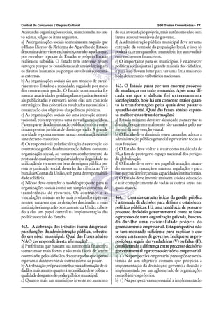Central de Concursos / Degrau Cultural                                                500 Testes Comentados - 77

Acerca das organizações sociais, mencionadas no tex-       de sua arrecadação própria, mais autônomo ele o será
to acima, julgue os itens seguintes.                       frente aos outros níveis de governo.
a) As organizações sociais se encaixaram naquilo que       d) A administração pública municipal deve ser uma
o Plano Diretor da Reforma do Aparelho do Estado           extensão da vontade da população local, e isso só
denomina de serviços exclusivos, que são aquelas que,      poderá ocorrer quando o município for auto-sufici-
por envolver o poder do Estado, o próprio Estado           ente em termos financeiros.
realiza ou subsidia. O Estado tem interesse nesses         e) O importante para os municípios é estabelecer
serviços porque os considera de alta relevância para       políticas sociais justas à grande maioria dos cidadãos,
os direitos humanos ou porque envolvem economi-            e para isso devem lutar para ter uma fatia maior do
as externas.                                               bolo dos recursos tributários nacionais.
b) As organizações sociais são um modelo de parce-
ria entre o Estado e a sociedade, regulado por meio        463. O Estado passa por um enorme processo
dos contratos de gestão. O Estado continuará a fo-         de mudanças em todo o mundo. Após uma dé-
mentar as atividades geridas pelas organizações soci-      cada em que o debate foi extremamente
ais publicitadas e exercerá sobre elas um controle         ideologizado, hoje há um consenso maior quan-
estratégico: lhes cobrará os resultados necessários à      to às transformações pelas quais deve passar o
consecução dos objetivos das políticas públicas.           aparelho estatal. Qual das frases abaixo expres-
c) As organizações sociais são uma inovação consti-        sa melhor estas transformações?
tucional, pois representa uma nova figura jurídica.        a) Estado mínimo deve ser alcançado para evitar as
Fazem parte da administração pública, embora cons-         disfunções que normalmente são causadas pelo au-
tituam pessoas jurídicas de direito privado. A grande      mento da intervenção estatal.
novidade repousa mesmo na sua constituição medi-           b) O Estado deve diminuir o seu tamanho, adotar a
ante decreto executivo.                                    administração pública gerencial e privatizar todas as
d) Os responsáveis pela fiscalização da execução do        suas funções.
contrato de gestão da administração federal com uma        c) O Estado deve voltar a atuar como na década de
organização social, ao tomarem conhecimento da             50, a fim de proteger o espaço nacional dos perigos
prática de qualquer irregularidade ou ilegalidade na       da globalização.
utilização de recursos ou bens de origem pública por       d) O Estado deve rever seu papel de atuação, atuan-
essa organização social, deverão dar ciência ao Tri-       do menos na execução e mais na regulação, e para
bunal de Contas da União, sob pena de responsabili-        isso precisará reforçar suas capacidades institucionais.
dade solidária.                                            e) O Estado deve investir mais em saúde e educação
e) Não se deve entender o modelo proposto para as          e sair completamente de todas as outras áreas nas
organizações sociais como um simples convênio de           quais atuava.
transferência de recursos. Os contratos e as
vinculações mútuas serão mais profundos e perma-           464. Uma das características da gestão pública
nentes, uma vez que as dotações destinadas a essas         é a tomada de decisões para definir e estabelecer
instituições integrarão o orçamento da União, caben-       políticas públicas. Há uma tendência de pensar o
do a elas um papel central na implementação das            processo decisório governamental como se fosse
políticas sociais do Estado.                               o processo de uma organização privada, buscan-
                                                           do dar-lhe uma racionalidade própria do
462. A cobrança dos tributos é uma das princi-             gerenciamento empresarial. Esta perspectiva não
pais funções da administração pública, sobretu-            se tem mostrado suficiente para explicar o que
do em nível municipal. Qual das frases abaixo              ocorre em termos de governo. Indique se as pro-
NÂO corresponde à esta afirmação?                          posições a seguir são verdadeiras (V) ou falsas (F),
a) Prefeituras que buscam sua autonomia financeira         considerando a diferença entre processo decisório
tornaram-se mais fortes e são mais fáceis de serem         governamental e processo decisório empresarial.
controladas pelos cidadãos do que aquelas que apenas       a) ( ) Na perspectiva empresarial pressupõe-se a exis-
esperam o dinheiro vir de outras esferas de poder.         tência de um objetivo comum que propicia a
b) A tributação própria contribui para a formação de ci-   implementação da decisão; no governo a decisão é
dadãos mais atentos quanto à necessidade de se cobrar a    implementada por um aglomerado de organizações
qualidade dos gastos do poder público municipal.           com objetivos próprios.
c) Quanto mais um município investe no aumento             b) ( ) Na perspectiva empresarial a implementação
 