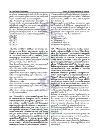 78 - 500 Testes Comentados                                                      Central de Concursos / Degrau Cultural

de ações se pauta num padrão de eficiência e desem-           (Trecho extraído da publicação “cidadania e Res publica: a
penho; na perspectiva governamental esse padrão está          emergência dos direitos republicanos” de Luiz Carlos Bresser
sujeito a arranjos entre indivíduos e grupos.                 Pereira (Brasília, MARE / ENAP, 1997) p.26 (texto
c) ( ) As decisões governamentais são simples pois            para discussão, 15)).
buscam atender interesses da população claramente             Qual das opções abaixo indica o instrumento legal,
definidos; já as decisões empresariais se caracterizam        na Constituição de 1988, que visa anular ato lesivo
pelo intenso conflito de interesses.                          ao patrimônio público de que o Estado participe, à
d) ( ) As decisões governamentais são complexas,              moralidade administrativa, ao meio ambiente e ao
pois legitimam algum ponto de vista da sociedade,             patrimônio, salvo comprovada má-fé, isento de cus-
denotando a existência permanente de conflitos.               tas judiciais e do ônus da sucumbência?
a) F,V,F,V.                                                   a) Ação popular.
b) V,F,F,V.                                                   b) “Habeas-corpus”.
c) F,F,V,V.                                                   c) “Habeas-data”.
d) V,V,F,F.                                                   d) Mandado de injunção.
e) V,V,F,V.                                                   e) Mandado de segurança.

465. “São servidores públicos, em sentido am-                 467. “As matérias de natureza fiscal da Consti-
plo, as pessoas físicas que prestam serviços ao               tuição estão consolidadas no título “Da tributa-
Estado e às entidades da Administração indire-                ção e do Orçamento”, que se desdobra em dois
ta, com vínculo empregatício e mediante remu-                 capítulos, sendo um referente ao Sistema Tribu-
neração paga pelos cofres públicos”.                          tário Nacional e o outro às Finanças Públicas.
(Trecho extraído do livro “Direito administrativo” de Maria   Neste último explicitam-se as linhas gerais do
Sylvia Zanella. Ed. Atlas – São Paulo).                       processo orçamentário; cabe, como na Constitui-
Qual das opções abaixo apresenta corretamente as 3            ção de 1969, à iniciativa do Poder Executivo esta-
categorias de servidores públicos?                            belecer os orçamentos anuais, o Plano Plurianual
a) Servidores estatuários, empregados públicos e ser-         de investimentos, e agora, também, as chamadas
vidores permanentes.                                          diretrizes orçamentárias (LDO).
b) Servidores escriturários, empregados não contra-           Dispõe a Constituição que a LDO serve para “ori-
tados sob o regime da legislação trabalhista e servi-         entar” a elaboração da lei orçamentária anual, e
dores temporários.                                            “dispor” sobre as modificações na legislação ofi-
c) Servidores estatuários, empregados públicos e ser-         ciais de fomento (art. 165, § 2º). Assim, a LDO
vidores temporários.                                          antecipa o orçamento anual, com todas as suas
d) Servidores escriturários, empregados não contra-           implicações alocativas e tributárias, e, ainda, fixa
tados sob o regime da legislação trabalhista e servi-         o programa das instituições financeiras da União”.
dores temporários.                                            (Trecho extraído do livro “A Reengenharia do estado brasilei-
e) Servidores escriturários, empregados públicos e            ro” de Hamilton Dias de Souza – Ed. Revistas dos Tribu-
servidores temporários.                                       nais, 1995 p.138 / 9).
                                                              Indique, entre as opções abaixo, aquela que não re-
466. “No século 21, o grande desafio para o direi-            presenta um dos conteúdos programáticos das LDOs.
to administrativo é proteger o Estado, ou mais                a) Vedam a fixação de despesas que não tiverem a
especificadamente, a res publica, para desta for-             fonte de recursos, sendo que as operações de crédito
ma, proteger o cidadão. Cidadão-contribuinte, que             se devem limitar à rolagem da dívida e aos investi-
paga impostos e tem direito a que os serviços pres-           mentos “prioritários” da administração direta.
tados pelo Estado sejam a qual os serviços pres-              b) Sinalizam a necessidade de elevação de receitas e
tados pelo Estado sejam eficientes, custem o mí-              de cortes nos subsídios e, para tanto, contemplam
nimo necessário. Cidadão usuário, que recebe                  mudanças.
serviços, e tem direito a que eles sejam de boa               c) Estabelecem a possibilidade de remanejamento de
qualidade. Cidadãos-cidadãos, que têm direito à               gastos sobre os principais grupos de despesa de trans-
res publica. No século 21, afirmará a prioridade              ferências, pessoal e serviço da dívida.
do interesse público, através dos direitos republi-           d) Estabelecem a regra de rolagem das dívidas exter-
canos, protegerá adicionalmente os cidadãos con-              nas das empresas estatais e do setor público estadual
tra a captura do Estado pelos interesses privados”.           e municipal.
 