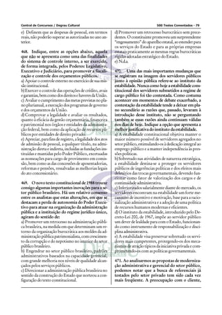 Central de Concursos / Degrau Cultural                                                500 Testes Comentados - 79

e) Definem que as despesas de pessoal, em termos            d) Promover um retrocesso burocrático sem prece-
reais, não poderão superar as autorizadas no ano an-        dentes. O constituinte promoveu um surpreendente
terior.                                                     “engessamento” do aparelho estatal, ao estender para
                                                            os serviços do Estado e para as próprias empresas
468. Indique, entre as opções abaixo, aquela                estatais praticamente as mesmas regras burocráticas
que não se apresenta como uma das finalidades               rígidas adotadas estratégico do Estado.
do sistema de controle interno, a ser exercido,             e) N.d.a.
de forma integrada, pelos Poderes: Legislativo,
Executivo e Judiciário, para promover a fiscali-            470. Uma das mais importantes mudanças que
zação e controle dos orçamentos públicos.                   se registram na imagem dos servidores públicos
a) Apoiar o controle externo no exercício de sua mis-       junto à opinião pública refere-se ao instituto da
são institucional.                                          estabilidade. Nunca como hoje a estabilidade cons-
b) Exercer o controle das operações de crédito, avais       titucional dos servidores submetidos a regime de
e garantias, bem como dos direitos e haveres da União.      cargo público foi tão contestada. Como costuma
c) Avaliar o cumprimento das metas previstas no pla-        acontecer em momentos de debate exacerbado, a
no plurianual, a execução dos programas de governo          contestação da estabilidade tende a deixar em pla-
e dos orçamentos da União.                                  no secundário as razões que, passado, levaram à
d) Comprovar a legalidade e avaliar os resultados,          introdução desse instituto, não se perguntando
quanto à eficácia da gestão orçamentária, financeira        também se essas razões ainda continuam válidas
e patrimonial nos órgãos e entidades da administra-         nos dias de hoje. Indique a opção que apresenta a
ção federal, bem como da aplicação de recursos pú-          melhor justificativa do instituto da estabilidade.
blicos por entidades de direito privado.                    a) A estabilidade constitucional objetiva manter o
e) Apreciar, para fins de registro, a legalidade dos atos   maior número possível de servidores agregados no
de admissão de pessoal, a qualquer título, na admi-         setor público, estimulando-os à dedicação integral ao
nistração direta e indireta, incluídas as fundações ins-    emprego público e a manter independência às pres-
tituídas e mantidas pelo Poder Público, excetuadas          sões políticas.
as nomeações para cargo de provimento em comis-             b) Sobretudo nas atividades de natureza estratégica,
são, bem como as das concessões de aposentadorias,          a estabilidade destina-se a proteger os servidores
reformas e pensões, ressalvadas as melhorias legais         públicos de ingerências políticas e dos efeitos mais
do ato concessionário.                                      deletérios das trocas governamentais, devendo fun-
                                                            cionar como fator de valorização dos cargos e de
469. O novo texto constitucional de 1988 trouxe             continuidade administrativa.
consigo algumas importantes inovações para o se-            c) Inferiorizados salarialmente diante do mercado, os
tor público brasileiro. Há um relativo consenso             servidores encontram na estabilidade um forte me-
entre os analistas que estas alterações, em que se          canismo de incentivo e motivação, base para a racio-
destacam a perda de autonomia do Poder Execu-               nalização administrativa e a adoção de uma política
tivo para atuar na organização da administração             de recursos humanos modernas e eficientes.
pública e a instituição do regime jurídico único,           d) O instituto da estabilidade, introduzido pelo De-
agiram do sentido de:                                       creto-Lei 200, de 1967, impõe ao servidor público
a) Promover um retrocesso na administração públi-           um dever de lealdade para com o Estado, funcionan-
ca brasileira, na medida em que determinam um re-           do como instrumento de responsabilização e disci-
torno da organização burocrática aos moldes da ad-          plina administrativa.
ministração pública patrimonialista, com crescimen-         e) A estabilidade visa preservar sobretudo os servi-
to da corrupção e do nepotismo no interior do setor         dores mais competentes, protegendo-os dos meca-
público brasileiro.                                         nismos de atração típicos da iniciativa privada e com-
b) Engendrar no setor público brasileiro, padrões           prometendo-os com as políticas governamentais.
administrativos baseados na capacidade gerencial,
com grande melhoria nos níveis de qualidade alcan-          471. Ao analisarmos as propostas de moderniza-
çados pelos serviços públicos.                              ção administrativa e gerencial do setor público,
c) Direcionar a administração pública brasileira no         podemos notar que a busca de referenciais já
sentido da construção do Estado que norteou a con-          testados pelo setor privado tem sido cada vez
figuração do texto constitucional.                          mais freqüente. A preocupação com o cliente,
 
