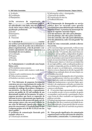 8 - 500 Testes Comentados                                                   Central de Concursos / Degrau Cultural

c) Avaliação.                                                 b) Informações sobre o desempenho.
d) Coordenação.                                               c) Instruções de trabalho.
e) Planejamento.                                              d) Comunicação de uma via.
                                                              e) Feedback deficiente.
34.Na estrutura de organização do
tipo............................, um executante pode es-      38. A mensuração do desempenho no serviço
tar subordinado a um chefe, mas sob a influên-                público deve ser encarada como questão
cia de vários outros chefes, por força de sua es-             prioritária para uma administração moderna da
pecialização profissional.                                    máquina estatal. A premissa da mensuração ba-
a) Escalar.                                                   seia-se no seguinte raciocínio lógico:
b) Participativa.                                             1) Se não mensurar, não vale a pena planejar;
c) Coletiva.                                                  2) Se não planejar, não vale a pena controlar;
d) Funcional.                                                 3) Se não controlar, não vale a pena administrar;
                                                              4) Se não administrar, tudo vira um grande “faz
35. A atividade de ............................... consiste   de conta”;
em verificar permanentemente se a execução de                 Tendo em vista o enunciado, assinale a alterna-
atividades, ocorre de acordo com as diretrizes e              tiva correta.
planos organizacionais, a fim de permitir o ne-               a) No raciocínio lógico apresentado, verifica-se uma
cessário ajustamento dos planos anteriores e a                falha conceitual no item 2: “se não planejar, não vale
formulação dos novos planos.                                  a pena controlar.” O controle, aliás, muito bem con-
a) Coordenação.                                               solidado no serviço público, independente do plane-
b) Pesquisa.                                                  jamento sendo exercido pelos dirigentes públicos a
c) Direção.                                                   partir de princípios universais de funcionamento do
d) Controle.                                                  Estado em seus níveis federal, estadual ou municipal.
                                                              b) Mensuração objetiva é viável nas atividades-fim
36. O planejamento é considerado uma função                   de um órgão público, onde as realizações podem ser
básica, pois:                                                 contadas e comparadas, porém, no âmbito das ativi-
a) Pré-estabelece metas somente.                              dades de apoio ou atividade-meio, a mensuração,
b) Estabelece a ponte onde estamos e onde deseja-             objetiva torna-se dispensáveis devido à grande difi-
mos estar.                                                    culdade de sua realização dentro de uma relação cus-
c) Inicia–se pelo estabelecimento dos resultados.             to-benefício favorável.
d) Utiliza recursos somente.                                  c) A mensuração do desempenho não só é prioritária
e) Estabelece um único curso de ação.                         como é perfeitamente viável no setor público. Sua
                                                              maior expressão reside nos indicadores de produti-
37. “Um fabricante de pequenas ferramentas                    vidade que fundamentam o raciocínio lógico apre-
contratou um novo representante de vendas, fez                sentado e são amplamente utilizados nos países de-
com que ele visitasse a fábrica, entregou-lhe um              senvolvidos para orientar a gestão pública e prestar
exemplar do catálogo de produtos e designou-o                 contas ao contribuinte.
um território. Ao fim do mês, o representante                 d) O raciocínio lógico apresentado não é verdadei-
enviou um pedido de 100 mil unidades de um                    ro na medida em que os novos modelos de gestão
determinado modelo de ferramenta. Só então a                  recomendam o autocontrole e a participação criativa
empresa percebeu que havia se esquecido de                    como forma de obter resultados nas organizações
informar ao novo representante que aquele pro-                públicas e privadas.
duto nunca havia sido promovido junto aos cli-                e) Embora seja importante a mensuração objetiva do
entes porque estava com um preço inferior ao                  desempenho não deve constituir prioridade da mo-
seu custo de fabricação (apenas para chegar ao                derna administração, já que patente falta de recursos
preço do concorrente). O resultado final foi que              é fator restritivo que deve ser resolvido em primeiro
a empresa perdeu cerca de R$ 10.000,00 em um                  lugar.
único pedido” .
O problema de comunicação ilustrado pelo                      39. Uma parcela significativa da comunicação
exemplo refere-se a:                                          organizacional é escrita sob forma de relatórios,
a) Comunicação ascendente.                                    memorandos, comunicados. A comunicação es-
 