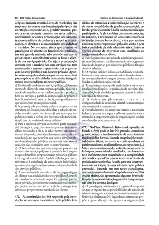 80 - 500 Testes Comentados                                               Central de Concursos / Degrau Cultural

originariamente restrita à área de marketing das         sileira, de estímulos à universalização do mérito e
empresas, tornou-se um dos principais tópicos das        de novas modalidades de gestão na área social, re-
estratégias empresariais e, gradativamente, pas-         feridas principalmente à idéia da descentralização
sou a estar presente também no setor público,            participativa. A ela também costuma-se associar,
combinando-se com a preocupação dos adminis-             no entanto, a reiteração de uma clara tendência
tradores públicos de conhecer e respeitar as aspi-       ao enrijecimento burocrático, vista por muitos
rações, os direitos e as necessidades dos cidadãos       analistas como responsável pelo alto custo e pela
/ usuários. No entanto, ainda que atentos ao             baixa qualidade da vida administrativa. Entre as
paradigma do cliente, os funcionários públicos,          opções abaixo de expressar essa tendência ao
em sua grande maioria, não consideram que se             enrijecimento burocrático.
possa tratar o contribuinte como se fosse o clien-       a) Privilegiamento excessivo da administração indi-
te de um serviço privado. Ou seja, a preocupação         reta em detrimento da administração direta, genera-
comum com o usuário dos seus serviços não tem            lização do ingresso por concurso público e fixação
encontrado a mesma repercussão nas organiza-             de tetos salariais.
ções do setor público e nas do setor privado. Apon-      b) O regime jurídico único, a estabilidade e o forta-
te, entre as opções abaixo, a que menos contribui        lecimento dos mecanismos de subordinação dos en-
para explicar as dificuldades de se adotar integral-     tes descentralizados às regras de controle formal uti-
mente esse paradigma no setor público.                   lizadas na administração central.
a) Usuário de um bem ou serviço público, diferente-      c) Transferência maciça de atribuições e recursos e
mente do cliente de uma empresa privada, não tem a       estados e municípios, organização de carreiras rígi-
opção de escolher se vai o não comprar o produto,        das e adoção de modelos gerenciais típicos da admi-
bem ou serviço, a partir da comparação de preços e       nistração de empresas.
beneficiando-se da concorrência, pois geralmente o       d) A ênfase no planejamento central, a
que existe é um monopólio estatal.                       obrigatoriedade da isonomia salarial e a manutenção
b) A presença de uma forte cultura corporativa na        das aposentadorias especiais.
estrutura do Estado pode dificultar a adoção de me-      e) Fortalecimento das empresas estatais e autarquias
didas de valorização do cliente, já que acaba por im-    federais, planos de cargos e salários centralizados e
pulsionar mais a defesa dos interesses do funcioná-      estímulo à implementação de organizações sociais
rio do que do usuário do setor público.                  coordenadas pelo poder central.
c) Para a empresa privada, o cliente é parte substan-
cial do negócio paga diretamente por um bem espe-        473. No Plano Diretor da Reforma do aparelho do
cífico destinado a ele e, se não receber um atendi-      Estado (1995) pode-se ler: No passado, constituiu
mento adequado, pode simplesmente mudar de for-          grande avanço a implementação de uma adminis-
necedor, já no que se refere aos bens e serviços ofe-    tração pública formal, baseada em princípios racio-
recidos pelo poder público, na maioria dos casos os      nal-burocráticos, os quais se contrapunham ao
usuários não coincidem com os contribuintes.             patrimonialismo, ao clientelismo, ao nepotismo (...)
d) O bem oferecido por uma empresa privada, na           Mas o sistema introduzido, ao limitar-se no contro-
maioria das vezes, é palpável e quantificável, ao pas-   le dos processos e não dos resultados, revelou-se len-
so que o benefício proporcionado pelo setor público      to e ineficiente para magnitude e a complexidade
é intangível e indefinido. As dificuldades, portanto,    dos desafios que o País passou a enfrentar diante da
referem-se à existência de uma maior indefinição         globalização econômica. A saída para esse documen-
quanto à abrangência dos custos e à disponibilidade      to estaria na adoção de uma administração pública
dos serviços públicos.                                   gerencial, baseada em um novo paradigma,
e) A única forma de introduzir de fato o paradigma       costumeiramente denominado pós-burocrático. Nas
do cliente nas atividades do setor público é através     opções abaixo, são apresentadas algumas breves de-
da transferência de tudo o que for possível para o       finições dessa administração gerencial das quais ape-
setor privado, pois somente o mercado e a competi-       nas uma é a correta. Indique:
ção podem incentivar de fato a eficácia, atingir a ex-   a) O paradigma pós-burocrático parte do suposto
celência a proporcionar satisfação ao cliente.           de que se esgotaram as possibilidades de adoção de
                                                         estruturas organizacionais permanentes, mesmo que
472. A constituição de 1988 responde pela intro-         flexíveis e dinâmicas. No lugar dessas estruturas, pro-
dução, no universo da administração pública bra-         põe a generalização de pequenas organizações
 