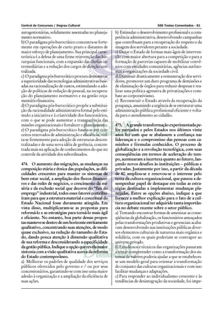 Central de Concursos / Degrau Cultural                                           500 Testes Comentados - 81

autogestionárias, solidamente assentadas no planeja-    b) Estimular o desenvolvimento profissional e a com-
mento normativo.                                        petência administrativa, desenvolvendo campanhas
b) O paradigma pós-burocrático concentra-se forte-      que contribuam para a recuperação do respeito e da
mente em operações de curto prazo e distantes de        imagem dos servidores perante a sociedade.
maior esforço de planejamento. Sua principal carac-     c) Dotar o Estado de formas mais ágeis de interven-
terística é a defesa de uma firme reinvenção das hie-   ção com maior abertura para a competição e para a
rarquias funcionais, com a expansão das chefias in-     formação de parcerias capazes de mobilizar convê-
termediárias e a redução dos cargos de direção cen-     nios com entidades comunitárias, agências autôno-
tralizada.                                              mas e organizações da sociedade civil.
c) O paradigma pós-burocrático procura demonstrar       d) Diminuir drasticamente a remuneração dos servi-
a superioridade das tecnologias administrativas base-   dores, promover um duro programa de demissões e
adas na racionalização de custos, estimulando a ado-    de eliminação de órgãos para reduzir despesas e rea-
ção de políticas de redução de pessoal, na recupera-    lizar uma política agressiva de privatizações e com-
ção do planejamento normativo e na gestão orça-         bate ao corporativismo.
mentário-financeira.                                    e) Reconstruir o Estado através da recuperação da
d) O paradigma pós-burocrático propõe a substitui-      poupança, assumindo a urgência de se estruturar uma
ção da racionalidade administrativa formal pelo estí-   administração pública profissional eficiente e volta-
mulo a iniciativa e à criatividade dos funcionários,    da para o atendimento ao cidadão.
com o que se pode aumentar a transparência das
missões organizacionais e fortalecer o planejamento.    475. A grande transformação experimentada pe-
e) O paradigma pós-burocrático baseia-se em con-        los mercados e pelos Estados nos últimos vinte
ceitos renovados de administração e eficiência, vol-    anos fez com que se abalassem a confiança nas
ta-se firmemente para adoção de estruturas descen-      lideranças e o compromisso das pessoas com ca-
tralizadas e de uma nova idéia de gerência, concen-     minhos e fórmulas conhecidos. O processo de
trada mais na aplicação de conhecimentos do que no      globalização e a revolução tecnológica, com suas
controle da atividade dos subordinados.                 conseqüências em termos de aceleração do tem-
                                                        po, acentuaram a incerteza quanto ao futuro, lan-
474. O aumento das migrações, as mudanças na            çando novos desafios às instituições – públicas e
composição etária e étnica das populações, as difi-     privadas. Justamente por isso, a partir da década
culdades crescentes para manter os sistemas de          de 80 ampliou-se e renovou-se o interesse pelo
bem estar social, a ampliação dos fluxos financei-      tema da cultura organizacional, que passou a de-
ros e das redes de negócios, o crescimento da mi-       sempenhar papel de destaque em todas as estra-
séria e da exclusão social que decorre do “fim do       tégias destinadas a implementar mudanças pla-
emprego” industrial, todos esses fatores contribu-      nejadas. Entre as opções abaixo, indique a que
íram para que a estrutura material e conceitual do      fornece a melhor explicação para o fato de a cul-
Estado Nacional fosse duramente atingida. Em            tura organizacional ter adquirido tanta importân-
vista disso, multiplicaram-se as propostas para         cia no debate recente sobre o setor público.
reformá-lo e as estratégias para torná-lo mais ágil     a) Tentando encontrar formas de amenizar as conse-
e eficiente. No entanto, boa parte dessas propos-       qüências da globalização, os funcionários ameaçados
tas manteve-se dentro de um horizonte estritamente      pelas transformações produtivas e gerenciais acaba-
qualitativo, concentrando suas atenções, de modo        ram desenvolvendo nas instituições públicas diver-
quase exclusivo, na redução do tamanho do Esta-         sos elementos culturais de natureza mais orgânica e
do, dando pouca atenção à dimensão qualitativa          solidária, com os quais poderiam se contrapor ao
de sua reforma e desconsiderando a especificidade       universo privado.
da gestão pública. Indique a opção que revela maior     b) Estudiosos e técnicos das organizações passaram
sintonia com a visão qualitativa acerca da reforma      a tentar compreender como a transformação dos sis-
do Estado contemporâneo.                                temas de valores poderia ajudar a que se estabeleces-
a) Melhorar os padrões de qualidade dos serviços        se um modelo geral para orientar a transformação
públicos oferecidos pelo governo e / ou por seus        do conjunto das culturas organizacionais e com isso
concessionários, garantindo-se com isso uma maior       facilitar mudanças e adaptações.
adesão à organização e a ampliação da eficiência de     c) Para responder ao individualismo crescente e às
suas ações.                                             tendências de desintegração da sociedade, foi impe-
 