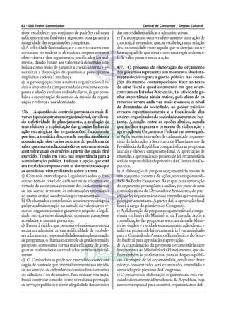 82 - 500 Testes Comentados                                               Central de Concursos / Degrau Cultural

rioso estabelecer um conjunto de padrões culturais        das autoridades jurídicas e administrativas.
suficientemente flexíveis e rigorosos para garantir a     e) Para que possa ocorrer efetivamente uma ação de
integridade das organizações complexas.                   controle, é necessário que, se estabeleça uma relação
d) A velocidade das mudanças e a incerteza crescente      de conformidade entre aquilo que se deseja contro-
tornaram necessário ir além dos comportamentos            lar e um padrão que sirva como uma espécie de esca-
observáveis e dos argumentos justificados formal-         la de valor para orientar a ação.
mente, dando ênfase aos valores e à dimensão sim-
bólica como meio de garantir a coesão interna e ge-       477. O processo de elaboração do orçamento
neralizar a disposição de questionar pressupostos         dos governos representa um momento absoluta-
implícitos e aderir à mudança.                            mente decisivo para a gestão pública nas condi-
e) A preocupação com a cultura organizacional re-         ções do mundo contemporâneo. Face ao texto
duz o impacto da competitividade crescente e com-         de crise fiscal e questionamento em que se en-
pensa a adesão a valores individualistas, já que possi-   contram os Estados Nacionais, tal atividade ga-
bilita a recuperação do sentido de missão da organi-      nha importância ainda maior, pois além de os
zação e reforça a sua identidade.                         recursos serem cada vez mais escassos; o nível
                                                          de demandas da sociedade, ao poder público
476. A questão do controle perpassa os mais di-           cresceu espontaneamente e a fiscalização dos
versos tipos de estrutura organizacional, envolven-       setores organizados da sociedade aumentou bas-
do a efetividade do planejamento, a avaliação de          tante. Assinale, entre as opções abaixo, aquela
seus efeitos e a explicitação das grandes linhas de       que melhor expressa o processo de elaboração e
ação estratégicas das organizações. Exatamente            aprovação do Orçamento Federal em nosso país.
por isso, a temática do controle implica também a         a) Após receber instruções de cada unidade orçamen-
consideração dos vários aspectos do problema de           tária da federação, a Secretaria de Planejamento da
saber quem controla; quais são os instrumentos de         Presidência da República compatibiliza as propostas
controle e quais os critérios a partir dos quais ele é    iniciais e elabora um projeto final. A apreciação de
exercido. Tendo em vista sua importância para a           emendas à aprovação do projeto de lei orçamentária
administração pública. Indique a opção que está           será de responsabilidade privativa da Câmara dos De-
em total descompasso com as sistematizações que           putados.
os estudiosos vêm realizando sobre o tema.                b) A elaboração da proposta orçamentária resulta de
a) Controle exercido pelo Legislativo sobre o Exe-        um conjunto coerente de ações, sob a responsabili-
cutivo tem-se revelado cada vez mais eficiente em         dade do Poder Executivo. As etapas para aprovação
virtude da autonomia crescente dos parlamentares e        do orçamento pressupõem a análise, por parte de uma
de seu acesso irrestrito às informações necessárias       comissão mista de Deputados e Senadores, do pro-
ao exame crítico das decisões governamentais.             jeto de lei orçamentária e das emendas apresentadas
b) Os chamados controles são aqueles exercidos pela       pelos parlamentares. A partir daí, a aprovação final
própria administração no sentido de valorizar os re-      ficará a cargo do plenário do Congresso.
cursos organizacionais e garantir o respeito à legali-    c) A elaboração da proposta orçamentária é compe-
dade, isto é, a subordinação do conjunto das ações e      tência exclusiva do Ministério da Fazenda. Após a
atividades às normas prescritas.                          consolidação das propostas setoriais de cada Minis-
c) Frente à rigidez que permeia o funcionamento da        tério, órgãos e entidades da administração direta e
estrutura administrativa e a dificuldade de estabele-     indireta, projeto de lei orçamentária é encaminhado
cer, claramente, responsabilidades na implementação       para a Comissão de Assuntos Econômicos do Sena-
de programas, o chamado controle de gestão tem sido       do Federal para apreciação e aprovação.
proposto como uma forma mais eficiente de averi-          d) A coordenação da proposta orçamentária cabe
guar as realizações e os resultados previstos inicial-    inteiramente ao Ministério do Planejamento, que de-
mente.                                                    fine também os parâmetros, para as despesas públi-
d) O Ombudsman pode ser entendido como um                 cas. O projeto de lei orçamentária, resultante deste
órgão de controle que orienta livremente sua ativida-     esforço concentrado, será examinado, emendado e
de no sentido de defender os direitos fundamentais        aprovado pelo plenário do Congresso.
do cidadão e / ou do usuário. Para realizar essa meta,    e) O processo de elaboração orçamentária está vin-
busca controlar o modo como se realiza a prestação        culado diretamente à Presidência da República, cuja
de serviços públicos e aferir a legalidade das decisões   assessoria especial para assuntos orçamentários defi-
 