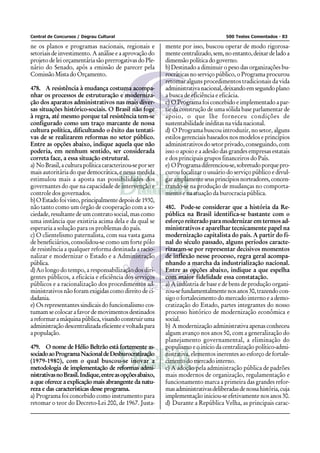 Central de Concursos / Degrau Cultural                                               500 Testes Comentados - 83

ne os planos e programas nacionais, regionais e            mente por isso, buscou operar de modo rigorosa-
setoriais de investimento. A análise e a aprovação do      mente centralizado, sem, no entanto, deixar de lado a
projeto de lei orçamentária são prerrogativas do Ple-      dimensão política do governo.
nário do Senado, após a emissão de parecer pela            b) Destinado a diminuir o peso das organizações bu-
Comissão Mista do Orçamento.                               rocráticas no serviço público, o Programa procurou
                                                           retomar alguns procedimentos tradicionais da vida
478. A resistência à mudança costuma acompa-               administrativa nacional, deixando em segundo plano
nhar os processos de estruturação e moderniza-             a busca de eficiência e eficácia.
ção dos aparatos administrativos nas mais diver-           c) O Programa foi concebido e implementado a par-
sas situações histórico-sociais. O Brasil não foge         tir da construção de uma sólida base parlamentar de
à regra, até mesmo porque tal resistência tem-se           apoio, o que lhe forneceu condições de
configurado como um traço marcante de nossa                sustentabilidade inéditas na vida nacional.
cultura política, dificultando o êxito das tentati-        d) O Programa buscou introduzir, no setor, alguns
vas de se realizarem reformas no setor público.            estilos gerenciais baseados nos modelos e princípios
Entre as opções abaixo, indique aquela que não             administrativos do setor privado, conseguindo, com
poderia, em nenhum sentido, ser considerada                isso o apoio e a adesão das grandes empresas estatais
correta face, a essa situação estrutural.                  e dos principais grupos financeiros do País.
a) No Brasil, a cultura política caracterizou-se por ser   e) O Programa diferenciou-se, sobretudo porque pro-
mais autoritária do que democrática, e nessa medida        curou focalizar o usuário do serviço público e divul-
estimulou mais a aposta nas possibilidades dos             gar amplamente seus princípios norteadores, concen-
governantes do que na capacidade de intervenção e          trando-se na produção de mudanças no comporta-
controle dos governados.                                   mento e na atuação da burocracia pública.
b) O Estado foi visto, principalmente depois de 1930,
não tanto como um órgão de cooperação com a so-            480. Pode-se considerar que a história da Re-
ciedade, resultante de um contrato social, mas como        pública na Brasil identifica-se bastante com o
uma instância que existiria acima dela e da qual se        esforço reiterado para modernizar em termos ad-
esperaria a solução para os problemas do país.             ministrativos e aparelhar tecnicamente papel na
c) O clientelismo paternalista, com sua vasta gama         modernização capitalista do país. A partir do fi-
de beneficiários, consolidou-se como um forte pólo         nal do século passado, alguns períodos caracte-
de resistência a qualquer reforma destinada a racio-       rizaram-se por representar decisivos momentos
nalizar e modernizar o Estado e a Administração            de inflexão nesse processo, regra geral acompa-
pública.                                                   nhando a marcha da industrialização nacional.
d) Ao longo do tempo, a responsabilização dos diri-        Entre as opções abaixo, indique a que espelha
gentes públicos, a eficácia e eficiência dos serviços      com maior fidelidade essa constatação.
públicos e a racionalização dos procedimentos ad-          a) A indústria de base e de bens de produção organi-
ministrativos não foram exigidas como direito de ci-       zou-se fundamentalmente nos anos 30, trazendo con-
dadania.                                                   sigo o fortalecimento do mercado interno e a demo-
e) Os representantes sindicais do funcionalismo cos-       cratização do Estado, partes integrantes do nosso
tumam se colocar a favor de movimentos destinados          processo histórico de modernização econômica e
a reformar a máquina pública, visando construir uma        social.
administração descentralizada eficiente e voltada para     b) A modernização administrativa apenas conheceu
a população.                                               algum avanço nos anos 50, com a generalização do
                                                           planejamento governamental, a eliminação do
479. O nome de Hélio Beltrão está fortemente as-           populismo e o início da centralização político-admi-
sociado ao Programa Nacional de Desburocratização          nistrativa, elementos inerentes ao esforço de fortale-
(1979-1980), com o qual buscou-se inovar a                 cimento do mercado interno.
metodologia de implementação de reformas admi-             c) A adoção pela administração pública de padrões
nistrativas no Brasil. Indique, entre as opções abaixo,    mais modernos de organização, regulamentação e
a que oferece a explicação mais abrangente da natu-        funcionamento marca a primeira das grandes refor-
reza e das características desse programa.                 mas administrativas deliberadas de nossa história, cuja
a) Programa foi concebido como instrumento para            implementação iniciou-se efetivamente nos anos 30.
retomar o teor do Decreto-Lei 200, de 1967. Justa-         d) Durante a República Velha, as principais carac-
 