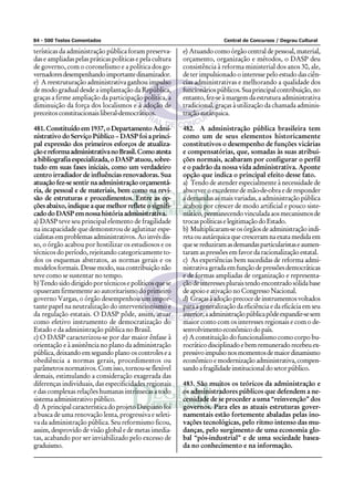 84 - 500 Testes Comentados                                                Central de Concursos / Degrau Cultural

terísticas da administração pública foram preserva-       e) Atuando como órgão central de pessoal, material,
das e ampliadas pelas práticas políticas e pela cultura   orçamento, organização e métodos, o DASP deu
de governo, com o coronelismo e a política dos go-        consistência à reforma ministerial dos anos 30, ale,
vernadores desempenhando importante dinamizador.          de ter impulsionado o interesse pelo estudo das ciên-
e) A reestruturação administrativa ganhou impulso         cias administrativas e melhorando a qualidade dos
de modo gradual desde a implantação da República,         funcionários públicos. Sua principal contribuição, no
graças a firme ampliação da participação política, a      entanto, fez-se à margem da estrutura administrativa
diminuição da força dos localismos e à adoção de          tradicional, graças à utilização da chamada adminis-
preceitos constitucionais liberal-democráticos.           tração autárquica.

481. Constituído em 1937, o Departamento Admi-            482. A administração pública brasileira tem
nistrativo do Serviço Público – DASP foi a princi-        como um de seus elementos historicamente
pal expressão dos primeiros esforços de atualiza-         constitutivos o desempenho de funções vicárias
ção e reforma administrativa no Brasil. Como atesta       e compensatórias, que, somadas às suas atribui-
a bibliografia especializada, o DASP atuou, sobre-        ções normais, acabaram por configurar o perfil
tudo em suas fases iniciais, como um verdadeiro           e o padrão da nossa vida administrativa. Aponte
centro irradiador de influências renovadoras. Sua         opção que indica o principal efeito desse fato.
atuação fez-se sentir na administração orçamentá-         a) Tendo de atender especialmente à necessidade de
ria, de pessoal e de materiais, bem como na revi-         absorver o excedente de mão-de-obra e de responder
são de estruturas e procedimentos. Entre as op-           a demandas as mais variadas, a administração pública
ções abaixo, indique a que melhor reflete o signifi-      acabou por crescer de modo artificial e pouco siste-
cado do DASP em nossa história administrativa.            mático, permanecendo vinculada aos mecanismos de
a) DASP teve seu principal elemento de fragilidade        trocas políticas e legitimação do Estado.
na incapacidade que demonstrou de aglutinar espe-         b) Multiplicaram-se os órgãos de administração indi-
cialistas em problemas administrativos. Ao invés dis-     reta ou autárquica que cresceram na exata medida em
so, o órgão acabou por hostilizar os estudiosos e os      que se reduziram as demandas particularistas e aumen-
técnicos do período, rejeitando categoricamente to-       taram as pressões em favor da racionalização estatal.
dos os esquemas abstratos, as normas gerais e os          c) As experiências bem sucedidas de reforma admi-
modelos formais. Desse modo, sua contribuição não         nistrativa gerada em função de pressões democráticas
teve como se sustentar no tempo.                          e de formas ampliadas de organização e representa-
b) Tendo sido dirigido por técnicos e políticos que se    ção de interesses plurais tendo encontrado sólida base
opuseram firmemente ao autoritarismo do primeiro          de apoio e ativação no Congresso Nacional.
governo Vargas, o órgão desempenhou um impor-             d) Graças à adoção precoce de instrumentos voltados
tante papel na neutralização do intervencionismo e        para a generalização da eficiência e da eficácia em seu
da regulação estatais. O DASP pôde, assim, atuar          interior, a administração pública pôde expandir-se sem
como efetivo instrumento de democratização do             maior conto com os interesses regionais e com o de-
Estado e da administração pública no Brasil.              senvolvimento econômico do país.
c) O DASP caracterizou-se por dar maior ênfase à          e) A constituição do funcionalismo como corpo bu-
orientação e à assistência no plano da administração      rocrático disciplinado e bem remunerado recebeu ex-
pública, deixando em segundo plano os controles e a       pressivo impulso nos momentos de maior dinamismo
obediência a normas gerais, procedimentos ou              econômico e modernização administrativa, compen-
parâmetros normativos. Com isso, tornou-se flexível       sando a fragilidade institucional do setor público.
demais, estimulando a consideração exagerada das
diferenças individuais, das especificidades regionais     483. São muitos os teóricos da administração e
e das complexas relações humanas intrínsecas a todo       os administradores públicos que defendem a ne-
sistema administrativo público.                           cessidade de se proceder a uma “reinvenção” dos
d) A principal característica do projeto Daspiano foi     governos. Para eles as atuais estruturas gover-
a busca de uma renovação lenta, progressiva e seleti-     namentais estão fortemente abaladas pelas ino-
va da administração pública. Seu reformismo ficou,        vações tecnológicas, pelo ritmo intenso das mu-
assim, desprovido de visão global e de metas imedia-      danças, pelo surgimento de uma economia glo-
tas, acabando por ser inviabilizado pelo excesso de       bal “pós-industrial” e de uma sociedade basea-
graduismo.                                                da no conhecimento e na informação.
 