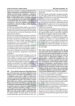 Central de Concursos / Degrau Cultural                                                500 Testes Comentados - 85

Neste novo contexto, a máquina administrativa             locam em contradição com a lógica racional da ges-
rígida e hierárquica, estruturada por setores e as-       tão privada.
sentada em burocracias complexas e extensivas,            b) Como a gestão empresarial é um negócio privado,
passa a enfrentar grandes e incontornáveis dificul-       ela pode seguir padrões flexíveis, deixar de obedecer
dades. A saída estaria, então, na adoção, pelos go-       a regras institucionais e escapar das pressões políti-
vernos, da perspectiva do empreendedorismo go-            cas no que se refere às suas decisões.
vernamental capaz de promover a sintonia entre            c) Os governos são instituições políticas e existem
os governos e as novas condições sócio-econômi-           para servir a todos igualmente, independentemente
cas políticas e culturais. Indique a idéias de gover-     da capacidade de pagar pelo serviço prestado, não
no empreendedor.                                          podem por isso, alcançar o mesmo nível de agilidade
a) O governo empreendedor define-se por buscar a          e eficiência no mercado.
incorporação de práticas e posturas empresariais uti-     d) Como os governos normalmente usam o sistema mo-
lizando-se do poder de alavancagem das obras públi-       nopólio e as empresas trabalham em regime de competi-
cas, sobretudo no terreno da construção civil e da        ção, a gestão pública tende a ser autoritária e inflexível,
infra-estrutura urbana.                                   deixando de acompanhar as expectativas dos cidadãos.
b) O governo empreendedor caracteriza-se pela ado-        e) Os gestores públicos estão submetidos a condici-
ção de novas formas de utilização de seus recursos,       onamentos jurídicos e a condições de remuneração e
de modo a maximizar a produtividade e a eficiência,       trabalho que tolhem sua responsabilidade, sua
buscando ao mesmo tempo organizar sistemas                criatividade e sua iniciativa, os gestores empresariais,
participativos descentralizados com base na               por desconhecerem a organização burocrática e te-
mobilização de setores comunitários.                      rem melhores condições de trabalho, são mais res-
c) O governo empreendedor caracteriza-se pela de-         ponsáveis por seus atos e podem fazer uso intensivo
terminação com que tomo suas decisões, concentra-         da criatividade.
se na administração criteriosa do dinheiro público e
busca opor a demandas e pressões da sociedade um          485. Vários autores têm insistido no fato de que
conjunto de políticas e programas racionalmente           as tentativas de reforma administrativa no Brasil
concebidos.                                               estiveram, de maneira geral baseadas em concep-
d) O governo empreendedor distingue-se por não            ções mecanicistas que não levaram em conta as
temer assumir riscos, busca a maximização dos re-         relações entre as organizações públicas e o uni-
cursos públicos a qualquer preço e apóia-se firme-        verso político e cultural da sociedade. Por isso,
mente na geração de receitas financeiras.                 tais tentativas ter-se-iam apoiadas em pré-requi-
e) O governo empreendedor caracteriza-se pela preo-       sitos inexistentes no País, desprezando compor-
cupação em responder com rapidez às demandas da           tamentos cristalizados, concentrando-se excessi-
sociedade, mas procura sempre moderar suas iniciati-      vamente em aspectos formais e relevando, no fun-
vas de investimentos, para não colidir com a dinâmica     do, uma matriz autoritária. Tendo isso em conta,
e os interesses do mundo dos negócios privados.           indique qual das opções abaixo não corresponde,
                                                          em hipótese alguma, a uma perspectiva inovado-
484. Uma opinião largamente difundida afirma              ra de reforma administrativa mo setor público:
que se deve governar com quem administra uma              a) Substituir reformas globais e imediatas por ou-
empresa, isto é, buscando compatibilizar custos           tras, com orientação seletiva e estratégica.
e resultados, atuar com os olhos no cliente-con-          b) Aplicar corretamente princípios e tecnologias já tes-
sumidor e tomar decisões rápidas para aproveitar          tados pela iniciativa privada e recorrer a soluções pa-
oportunidades de mercado. No entanto, a experi-           dronizadas para o tratamento dos servidores públicos.
ência indica que, embora existam muitas seme-             c) Superar a separação entre Administração e políti-
lhanças entre as duas atividades, o governo é uma         ca e romper com o mito da burocracia neutra.
instituição fundamentalmente diferente da empre-          d) Substituir políticas de pessoal hierarquizadas por
sa, portanto, por isso, estruturas organizacionais        outras que enfatizam a participação, a motivação e o
e estilos gerenciais específicos. Indique a formu-        desenvolvimento planejado e contínuo.
lação abaixo que fornece a melhor abordagem das           e) Evitar a incorporação acrítica de experiências re-
diferenças entre gestão pública e gestão privada.         alizadas em outros contextos, reforçando a pesquisa
a) A gestão pública não pode operar sem elevadas          autônoma sobre problemas organizacionais e admi-
taxas de desperdício, que são intrínsecas a ela e a co-   nistrativos.
 