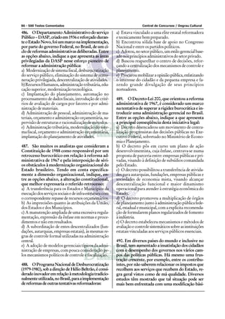 86 - 500 Testes Comentados                                               Central de Concursos / Degrau Cultural

486. O Departamento Administrativo do serviço            a) Estava vinculado a uma elite estatal reformadora
Público – DASP, criado em 1936 e reforçado duran-        e tecnicamente bem preparado.
te o Estado Novo, foi um marco na implementação,         b) Encontrou sólida base de apoio no Congresso
por parte do governo Federal, no Brasil, de um ci-       Nacional e entre os partidos políticos.
clo de reformas administrativas deliberadas. Entre       c) Adotou, no setor público, um estilo gerencial base-
as opções abaixo, indique a que apresenta as áreas       ado nos princípios administrativos do setor privado.
privilegiadas da DASP nesse esforço pioneiro de          d) Buscou reaparelhar o centro de decisões, refor-
reformar a administração pública:                        çando a centralização dos mecanismos de controle e
a) Modernização de sistema fiscal, desburocratização     planejamento.
do serviço público, eliminação do sistema de remu-       e) Procurou mobilizar a opinião pública, enfatizando
neração privilegiada, descentralização de atividades.    o interesse do cidadão e da pequena empresa e fa-
b) Recursos Humanos, administração tributária, edu-      zendo grande divulgação de seus princípios
cação superior, modernização tecnológica.                norteadores.
c) Implantação do planejamento, automação no
processamento de dados fiscais, introdução de crité-     489. O Decreto-Lei 200, que orientou a reforma
rios de avaliação de cargos por fatores e por admi-      administrativa de 1967, é considerado um marco
nistração de materiais.                                  na tentativa de superar a rigidez burocrática e in-
d) Administração de pessoal, administração de ma-        troduzir uma administração gerencial no Brasil.
teriais, orçamento e administração orçamentária, su-     Entre as opções abaixo, indique a que apresenta
pervisão de estruturas e racionalização de métodos.      a principal conseqüência desta iniciativa legal:
e) Administração tributária, modernização do siste-      a) Decreto desencadeou um movimento de centra-
ma fiscal, orçamento e administração orçamentária,       lização progressistas das decisões públicas no Exe-
implantação do planejamento de atividades.               cutivo Federal, sobretudo no Ministério de Econo-
                                                         mia e Planejamento.
487. São muitos os analistas que consideram a            b) O decreto pôs em curso um plano de ação
Constituição de 1988 como responsável por um             desenvolvimentista, cuja ênfase, centrava-se numa
retrocesso burocrático em relação à reforma ad-          proposta de parceria entre: empresas públicas e pri-
ministrativa de 1967 e pela interposição de séri-        vadas, visando à definição de subsídios comandada
os obstáculos à modernização organizacional do           pelo Estado.
Estado brasileiro. Tendo em conta especifica-            c) O decreto possibilitou a transferência de ativida-
mente a dimensão organizacional, indique, en-            des para autarquias, fundações, empresas públicas e
tre as opções abaixo, a alteração constitucional,        sociedades de economia mista, visando alcançar
que melhor expressaria o referido retrocesso:            descentralização funcional e maior dinamismo
a) A transferência para os Estados e Municípios da       operacional para atender à estratégia econômica do
execução dos serviços sociais e de infra-estrutura com   Estado.
o correspondente repasse de recursos orçamentários.      d) O decreto promoveu a multiplicação de órgãos
b) As imprecisões quanto às atribuições da União,        de planejamento junto à administração pública fede-
dos Estados e dos Municípios.                            ral, estadual e municipal, com a explícita recomenda-
c) A manutenção ampliada de uma excessiva regula-        ção de formularem planos regularizados de fomento
mentação, expressão da ênfase em normas e proce-         à indústria.
dimentos e não em resultados.                            e) O decreto estabeleceu mecanismos e métodos de
d) A subordinação de entes descentralizados (fun-        avaliação e controle sistemáticos sobre as instituições
dações, autarquias, empresas estatais), às mesmas re-    estatais vinculadas aos serviços públicos essenciais.
gras de controle formal utilizadas na administração
central.                                                 490. Em diversos países do mundo e inclusive no
e) A adoção de modelos gerenciais típicos da admi-       Brasil, tem aumentado a insatisfação dos cidadãos
nistração de empresas, com pouca consideração pe-        com o desempenho dos governos nos vários cam-
los mecanismos políticos de controle e fiscalização.     pos das políticas públicas. Há mesmo uma frus-
                                                         tração crescente, por exemplo, entre os contribu-
488. O Programa Nacional de Desburocratização            intes, por não saberem relacionar os impostos que
(1979-1980), sob a direção de Hélio Beltrão, é consi-    recolhem aos serviços que recebem do Estado, re-
derado inovador em relação à metodologia tradicio-       gra geral vistos como de má qualidade. Diversos
nalmente utilizada, no Brasil, para a implementação      estudos têm mostrado que tal situação pode ser
de reformas de outras tentativas reformadoras:           mais bem enfrentada com uma modificação bási-
 