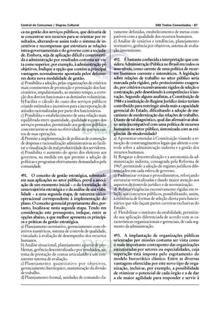 Central de Concursos / Degrau Cultural                                                500 Testes Comentados - 87

ca na gestão dos serviços públicos, que deixaria de        ramente definidas, estabelecimento de metas com-
se concentrar nos recursos para se orientar por re-        patíveis com a qualidade dos recursos humanos.
sultados, alterando-se assim todo o sistema de in-         e) Análise de cenários e tendências, planejamento
centivos e recompensas que estrutura as relações           normativo, gerência por objetivos, sistema de avalia-
intra-governamentais e do governo com a socieda-           ção intermitente.
de. Embora, seja de aplicação difícil e controverti-
da a administração por resultados costuma ser vis-         492. É bastante conhecida a interpretação que con-
ta como superior, por exemplo, à administração pó          sidera Administração Pública no Brasil em todos os
objetivos. Indique a opção que contém a principal          seus níveis, como carente de uma política de recur-
vantagem normalmente apontada pelos defenso-               sos humanos coerente e sistemáticos. A legislação
res desta nova modalidade de gestão.                       sobre relações de trabalho no setor público seria
a) Possibilita a adoção, pelas organizações de critérios   marcada pela rigidez, pelo protecionismo exagera-
mais consistentes de promoção e premiação dos fun-         do, por critérios excessivamente rígidos de seleção e
cionários, impulsionando, ao mesmo tempo, a corre-         contratação, pelo desestímulo à competência e à ino-
ção dos desvios funcionais e as demissões voluntárias.     vação. Segundo alguns analistas, a Constituição de
b) Facilita o cálculo do custo dos serviços públicos       1988 e a instituição do Regime Jurídico único teriam
criando estímulos e incentivos para a incorporação de      contribuído para restringir ainda mais a capacidade
atitudes racionalizadas por parte dos funcionários.        gerencial do Estado, dificultando a adoção de me-
c) Possibilita o estabelecimento de uma relação mais       canismo de modernização das relações de trabalho.
equilibrada entre quantidade, qualidade e custo dos        Diante de tal diagnóstico, qual das afirmativas abai-
serviços prestados, permitindo aos gestores públicos       xo seria incompatível com uma política de recursos
concentrarem-se mais na efetividade do que nos cus-        humanos no setor público, sintonizada com as exi-
tos de suas operações.                                     gências da modernidade?
d) Permite a implementação de políticas de contenção       a) Apresentar emendas à Constituição visando a re-
de despesas e racionalização administrativas ao facili-    moção de constrangimentos legais que afetem o con-
tar a visualização da real produtividade dos servidores.   trole sobre a administração indireta e a gestão dos
e) Possibilita o aumento do apoio dos eleitores aos        recursos humanos.
governos, na medida em que permite a adoção de             b) Resgatar a descentralização e a autonomia da ad-
políticas e programas efetivamente demandados pela         ministração indireta, consagrada pela Reforma de
comunidade.                                                1967, permitindo a adoção de regimes jurídicos dife-
                                                           renciados em cada esfera de governo.
491. O conceito de gestão estratégica, sobretudo           c) Padronizar rotinas e procedimentos, reforçando
em suas aplicações no setor público, prevê a associ-       estruturas verticalizadas e dando maior atenção aos
ação de um momento inicial – o da formulação de            aspectos de controle jurídico e de normatização.
uma trajetória estratégia e o da análise de sua viabi-     d) Relaxar exigências excessivamente rígidas em re-
lidade – a uma segunda etapa, de natureza tático-          lação aos concursos públicos, possibilitando, assim,
operacional correspondente à implementação do              a existência de formas de seleção direta para funcio-
plano. O conceito gerencial propriamente dito, por-        nários que não façam partes carreiras exclusivas do
tanto, localiza-se nesta segunda etapa. Tendo em           Estado.
consideração este pressuposto, indique, entre as           e) Flexibilizar o instituto da estabilidade, permitin-
opções abaixo, a que melhor apresenta os princípi-         do sua aplicação diferenciada de acordo com as ca-
os e práticas da gestão estratégica.                       racterísticas organizacionais e gerenciais, de cada seg-
a) Planejamento normativo, gerenciamento com ob-           mento da administração.
jetivos numéricos, sistema de controle de qualidade,
vinculado à avaliação de desempenho dos recursos           493. A implantação de organizações públicas
humanos.                                                   orientadas por missões costuma ser vista como
b) Análise situacional, planejamento a partir de pro-      o mais importante contraponto das organizações
blemas, gerência descentralizada e por resultados, sis-    estruturadas por setores ou especialidades, cuja
tema de prestação de contas articulando a um con-          superação está imposta pelo esgotamento do
sistente sistema de avaliação.                             modelo burocrático clássico. Entre as diversas
c) Planejamento quantitativo por objetivos,                vantagens oferecidas por este novo tipo de orga-
gerenciamento hierárquico, maximização da divisão          nização, inclui-se, por exemplo, a possibilidade
de trabalho.                                               de otimizar o potencial de cada órgão e a de dar
d) Planejamento formal, unidades de comando cla-           a ele maior agilidade para responder e servir à
 