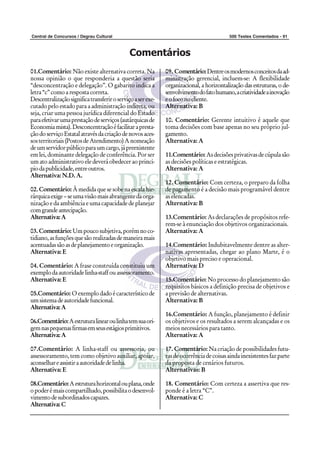 Central de Concursos / Degrau Cultural                                                   500 Testes Comentados - 91



                                              Comentários
01.Comentário: Não existe alternativa correta. Na            09. Comentário: Dentre os modernos conceitos da ad-
nossa opinião o que responderia a questão seria              ministração gerencial, incluem-se: A flexibilidade
“desconcentração e delegação”. O gabarito indica a           organizacional, a horizontalização das estruturas, o de-
letra “c” como a resposta correta.                           senvolvimento do fato humano, a criatividade a inovação
Descentralização significa transferir o serviço a ser exe-   e o foco no cliente.
cutado pelo estado para a administração indireta, ou         Alternativa: B
seja, criar uma pessoa jurídica diferencial do Estado
para efetivar uma prestação de serviços (autárquicas de      10. Comentário: Gerente intuitivo é aquele que
Economia mista). Desconcentração é facilitar a presta-       toma decisões com base apenas no seu próprio jul-
ção do serviço Estatal através da criação de novos aces-     gamento.
sos territoriais (Postos de Atendimento) A nomeação          Alternativa: A
de um servidor público para um cargo, já preexistente
em lei, dominante delegação de conferência. Por ser          11.Comentário: As decisões privativas de cúpula são
um ato administrativo ele deverá obedecer ao princi-         as decisões políticas e estratégicas.
pio da publicidade, entre outros.                            Alternativa: A
Alternativa: N.D. A.
                                                             12. Comentário: Com certeza, o preparo da folha
02. Comentário: À medida que se sobe na escala hie-          de pagamento é a decisão mais programável dentre
rárquica exige – se uma visão mais abrangente da orga-       as elencadas.
nização e da ambiência e uma capacidade de planejar          Alternativa: B
com grande antecipação.
Alternativa: A                                               13.Comentário: As declarações de propósitos refe-
                                                             rem-se à enunciação dos objetivos organizacionais.
03. Comentário: Um pouco subjetiva, porém no co-             Alternativa: A
tidiano, as funções que são realizadas de maneira mais
acentuadas são as de planejamento e organização.             14.Comentário: Indubitavelmente dentre as alter-
Alternativa: E                                               nativas apresentadas, chegar ao plano Marte, é o
                                                             objetivo mais preciso e operacional.
04. Comentário: A frase construída constituiu um             Alternativa: D
exemplo da autoridade linha-staff ou assessoramento.
Alternativa: E                                               15.Comentário: No processo do planejamento são
                                                             requisitos básicos a definição precisa de objetivos e
05.Comentário: O exemplo dado é característico de            a previsão de alternativas.
um sistema de autoridade funcional.                          Alternativa: B
Alternativa: A
                                                             16.Comentário: A função, planejamento é definir
06.Comentário: A estrutura linear ou linha tem sua ori-      os objetivos e os resultados a serem alcançadas e os
gem nas pequenas firmas em seus estágios primitivos.         meios necessários para tanto.
Alternativa: A                                               Alternativa: A

07.Comentário: A linha-staff ou assessoria, ou               17. Comentário: Na criação de possibilidades futu-
assessoramento, tem como objetivo auxiliar, apoiar,          ras de ocorrência de coisas ainda inexistentes faz parte
aconselhar e assistir a autoridade de linha.                 da proposta de cenários futuros.
Alternativa: E                                               Alternativas: B

08.Comentário: A estrutura horizontal ou plana, onde         18. Comentário: Com certeza a assertiva que res-
o poder é mais compartilhado, possibilita o desenvol-        ponde é a letra “C”.
vimento de subordinados capazes.                             Alternativa: C
Alternativa: C
 