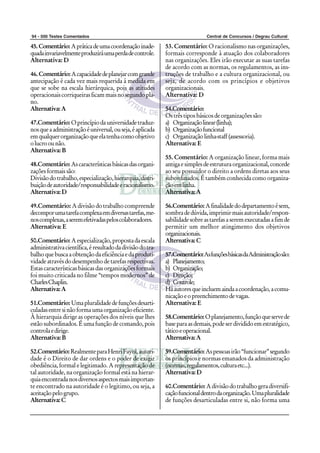 94 - 500 Testes Comentados                                                    Central de Concursos / Degrau Cultural

45. Comentário: A prática de uma coordenação inade-         53. Comentário: O racionalismo nas organizações,
quada invariavelmente produzirá uma perda de controle.      formais corresponde à atuação dos colaboradores
Alternativa: D                                              nas organizações. Eles irão executar as suas tarefas
                                                            de acordo com as normas, os regulamentos, as ins-
46. Comentário: A capacidade de planejar com grande         truções de trabalho e a cultura organizacional, ou
antecipação é cada vez mais requerida á medida em           seja, de acordo com os princípios e objetivos
que se sobe na escala hierárquica, pois as atitudes         organizacionais.
operacionais corriqueiras ficam mais no segundo pla-        Alternativa: D
no.
Alternativa: A                                              54.Comentário:
                                                            Os três tipos básicos de organizações são:
47.Comentário: O princípio da universidade traduz-          a) Organização linear (linha);
nos que a administração é universal, ou seja, é aplicada    b) Organização funcional
em qualquer organização que ela tenha como objetivo         c) Organização linha-staff (assessoria).
o lucro ou não.                                             Alternativa: E
Alternativa: B
                                                            55. Comentário: A organização linear, forma mais
48.Comentário: As características básicas das organi-       antiga e simples de estrutura organizacional, concede
zações formais são:                                         ao seu possuidor o direito a ordens diretas aos seus
Divisão do trabalho, especialização, hierarquia, distri-    subordinados. É também conhecida como organiza-
buição de autoridade/responsabilidade e racionalismo.       ção em linha.
Alternativa: D                                              Alternativa: A

49.Comentário: A divisão do trabalho compreende             56.Comentário: A finalidade do departamento é sem,
decompor uma tarefa complexa em diversas tarefas, me-       sombra de dúvida, imprimir mais autoridade/respon-
nos complexas, a serem efetivadas pelos colaboradores.      sabilidade sobre as tarefas a serem executadas a fim de
Alternativa: E                                              permitir um melhor atingimento dos objetivos
                                                            organizacionais.
50.Comentário: A especialização, proposta da escala         Alternativa: C
administrativa científica, é resultado da divisão do tra-
balho que busca a obtenção da eficiência e da produti-      57.Comentário: As funções básicas da Administração são:
vidade através do desempenho de tarefas respectivas.        a) Planejamento;
Estas características básicas das organizações formais      b) Organização;
foi muito criticada no filme “tempos modernos” de           c) Direção;
Charles Chaplin.                                            d) Controle;
Alternativa: A                                              Há autores que incluem ainda a coordenação, a comu-
                                                            nicação e o preenchimento de vagas.
51.Comentário: Uma pluralidade de funções desarti-          Alternativa: E
culadas entre si não forma uma organização eficiente.
À hierarquia dirige as operações dos níveis que lhes        58.Comentário: O planejamento, função que serve de
estão subordinados. É uma função de comando, pois           base para as demais, pode ser dividido em estratégico,
controla e dirige.                                          tático e operacional.
Alternativa: B                                              Alternativa: A

52.Comentário: Realmente para Henri Fayol, autori-          59.Comentário: As pessoas irão “funcionar” segundo
dade é o Direito de dar ordens e o poder de exigir          os princípios e normas emanados da administração
obediência, formal e legitimado. A representação de         (normas, regulamentos, cultura etc...).
tal autoridade, na organização formal está na hierar-       Alternativa: D
quia encontrada nos diversos aspectos mais importan-
te encontrado na autoridade é o legitimo, ou seja, a        60.Comentário: A divisão do trabalho gera diversifi-
aceitação pelo grupo.                                       cação funcional dentro da organização. Uma pluralidade
Alternativa: C                                              de funções desarticuladas entre si, não forma uma
 
