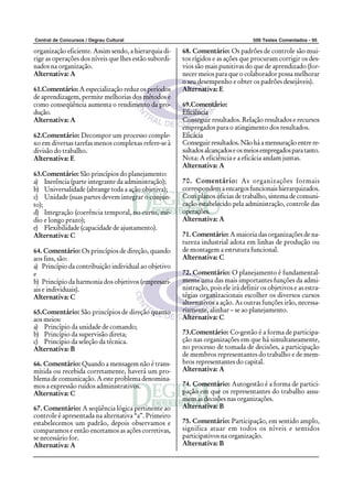 Central de Concursos / Degrau Cultural                                             500 Testes Comentados - 95

organização eficiente. Assim sendo, a hierarquia di-   68. Comentário: Os padrões de controle são mui-
rige as operações dos níveis que lhes estão subordi-   tos rígidos e as ações que procuram corrigir os des-
nados na organização.                                  vios são mais punitivas do que de aprendizado (for-
Alternativa: A                                         necer meios para que o colaborador possa melhorar
                                                       o seu desempenho e obter os padrões desejáveis).
61.Comentário: A especialização reduz os períodos      Alternativa: E
de aprendizagem, permite melhorias dos métodos e
como conseqüência aumenta o rendimento da pro-         69.Comentário:
dução.                                                 Eficiência
Alternativa: A                                         Conseguir resultados. Relação resultados e recursos
                                                       empregados para o atingimento dos resultados.
62.Comentário: Decompor um processo comple-            Eficácia
xo em diversas tarefas menos complexas refere-se à     Conseguir resultados. Não há a mensuração entre re-
divisão do trabalho.                                   sultados alcançados e os meios empregados para tanto.
Alternativa: E                                         Nota: A eficiência e a eficácia andam juntas.
                                                       Alternativa: A
63.Comentário: São princípios do planejamento:
a) Inerência (parte integrante da administração);      70. Comentário: As organizações formais
b) Universalidade (abrange toda a ação objetiva);      correspondem a encargos funcionais hierarquizados.
c) Unidade (suas partes devem integrar o conjun-       Com planos oficias de trabalho, sistema de comuni-
to);                                                   cação estabelecido pela administração, controle das
d) Integração (coerência temporal, no curto, mé-       operações.
dio e longo prazo);                                    Alternativa: A
e) Flexibilidade (capacidade de ajustamento).
Alternativa: C                                         71. Comentário: A maioria das organizações de na-
                                                       tureza industrial adota em linhas de produção ou
64. Comentário: Os princípios de direção, quando       de montagem a estrutura funcional.
aos fins, são:                                         Alternativa: C
a) Princípio da contribuição individual ao objetivo
e                                                      72. Comentário: O planejamento é fundamental-
b) Princípio da harmonia dos objetivos (empresari-     mente uma das mais importantes funções da admi-
ais e individuais).                                    nistração, pois ele irá definir os objetivos e as estra-
Alternativa: C                                         tégias organizacionais escolher os diversos cursos
                                                       alternativos a ação. As outras funções irão, necessa-
65.Comentário: São princípios de direção quanto        riamente, alinhar – se ao planejamento.
aos meios:                                             Alternativa: C
a) Princípio da unidade de comando;
b) Princípio da supervisão direta;                     73.Comentário: Co-gestão é a forma de participa-
c) Princípio da seleção da técnica.                    ção nas organizações em que há simultaneamente,
Alternativa: B                                         no processo de tomada de decisões, a participação
                                                       de membros representantes do trabalho e de mem-
66. Comentário: Quando a mensagem não é trans-         bros representantes do capital.
mitida ou recebida corretamente, haverá um pro-        Alternativa: A
blema de comunicação. A este problema denomina-
mos a expressão ruídos administrativos.                74. Comentário: Autogestão é a forma de partici-
Alternativa: C                                         pação em que os representantes do trabalho assu-
                                                       mem as decisões nas organizações.
67. Comentário: A seqüência lógica pertinente ao       Alternativa: B
controle é apresentada na alternativa “a”. Primeiro
estabelecemos um padrão, depois observamos e           75. Comentário: Participação, em sentido amplo,
comparamos e então encetamos as ações corretivas,      significa atuar em todos os níveis e sentidos
se necessário for.                                     participativos na organização.
Alternativa: A                                         Alternativa: B
 